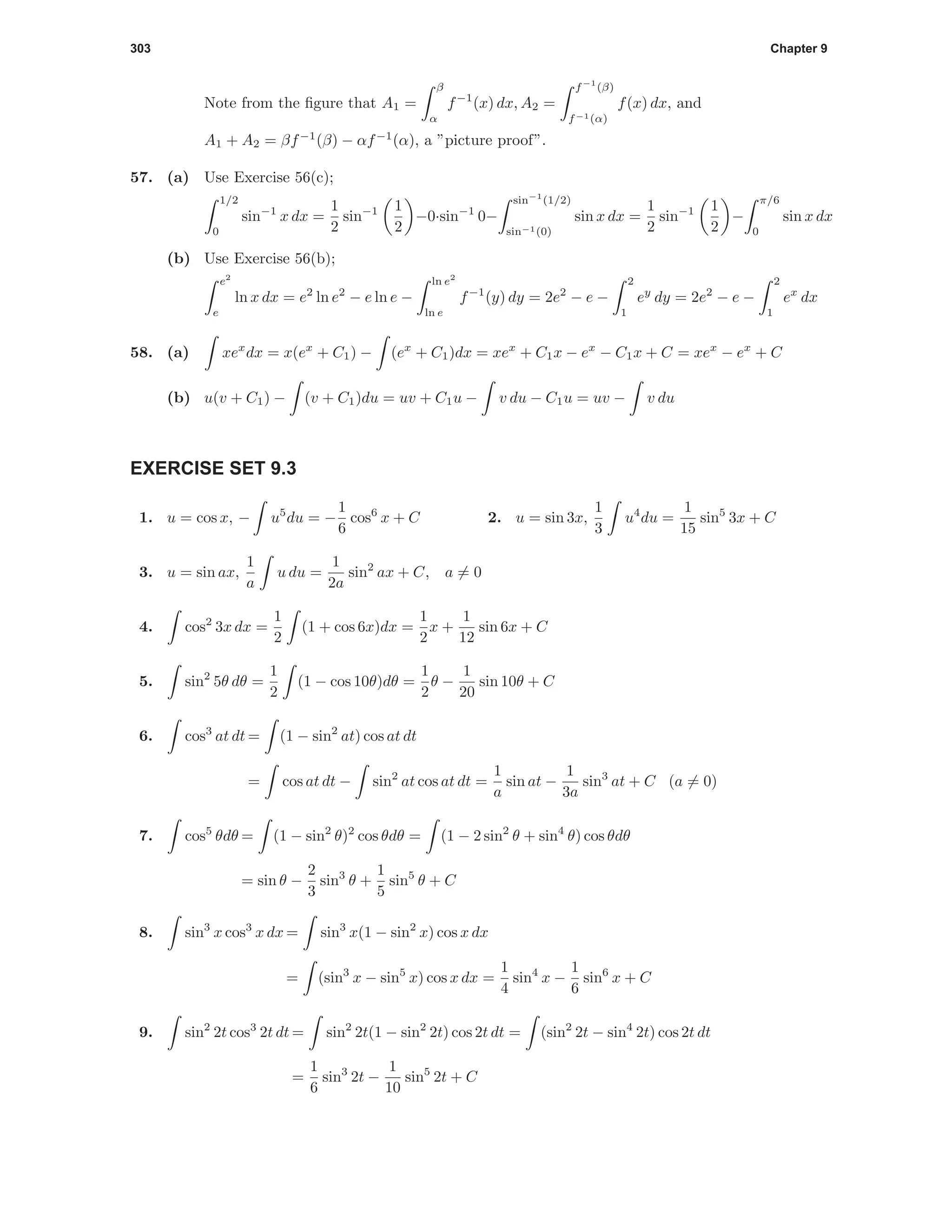 303 Chapter 9
Note from the ﬁgure that A1 =
β
α
f−1
(x) dx, A2 =
f−1
(β)
f−1(α)
f(x) dx, and
A1 + A2 = βf−1
(β) − αf−1
(α), a ”picture proof”.
57. (a) Use Exercise 56(c);
1/2
0
sin−1
x dx =
1
2
sin−1 1
2
−0·sin−1
0−
sin−1
(1/2)
sin−1(0)
sin x dx =
1
2
sin−1 1
2
−
π/6
0
sin x dx
(b) Use Exercise 56(b);
e2
e
ln x dx = e2
ln e2
− e ln e −
ln e2
ln e
f−1
(y) dy = 2e2
− e −
2
1
ey
dy = 2e2
− e −
2
1
ex
dx
58. (a) xex
dx = x(ex
+ C1) − (ex
+ C1)dx = xex
+ C1x − ex
− C1x + C = xex
− ex
+ C
(b) u(v + C1) − (v + C1)du = uv + C1u − v du − C1u = uv − v du
EXERCISE SET 9.3
1. u = cos x, − u5
du = −
1
6
cos6
x + C 2. u = sin 3x,
1
3
u4
du =
1
15
sin5
3x + C
3. u = sin ax,
1
a
u du =
1
2a
sin2
ax + C, a = 0
4. cos2
3x dx =
1
2
(1 + cos 6x)dx =
1
2
x +
1
12
sin 6x + C
5. sin2
5θ dθ =
1
2
(1 − cos 10θ)dθ =
1
2
θ −
1
20
sin 10θ + C
6. cos3
at dt = (1 − sin2
at) cos at dt
= cos at dt − sin2
at cos at dt =
1
a
sin at −
1
3a
sin3
at + C (a = 0)
7. cos5
θdθ = (1 − sin2
θ)2
cos θdθ = (1 − 2 sin2
θ + sin4
θ) cos θdθ
= sin θ −
2
3
sin3
θ +
1
5
sin5
θ + C
8. sin3
x cos3
x dx = sin3
x(1 − sin2
x) cos x dx
= (sin3
x − sin5
x) cos x dx =
1
4
sin4
x −
1
6
sin6
x + C
9. sin2
2t cos3
2t dt = sin2
2t(1 − sin2
2t) cos 2t dt = (sin2
2t − sin4
2t) cos 2t dt
=
1
6
sin3
2t −
1
10
sin5
2t + C
 