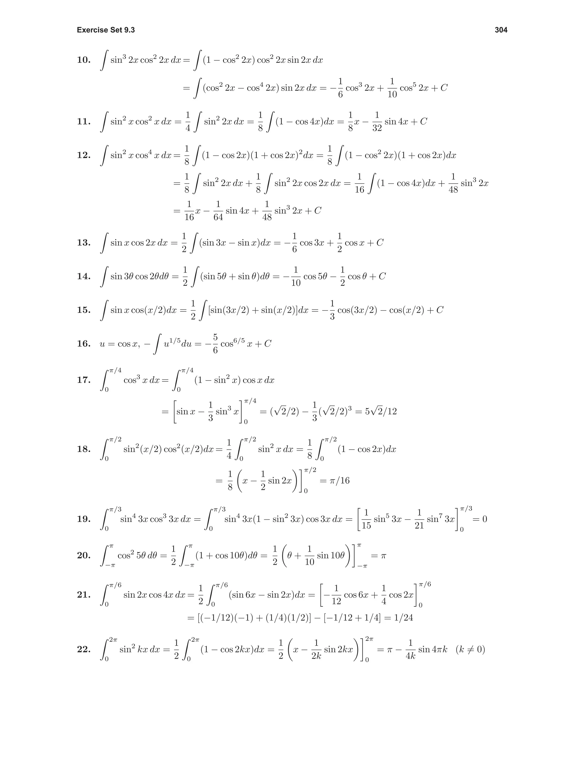 Exercise Set 9.3 304
10. sin3
2x cos2
2x dx = (1 − cos2
2x) cos2
2x sin 2x dx
= (cos2
2x − cos4
2x) sin 2x dx = −
1
6
cos3
2x +
1
10
cos5
2x + C
11. sin2
x cos2
x dx =
1
4
sin2
2x dx =
1
8
(1 − cos 4x)dx =
1
8
x −
1
32
sin 4x + C
12. sin2
x cos4
x dx =
1
8
(1 − cos 2x)(1 + cos 2x)2
dx =
1
8
(1 − cos2
2x)(1 + cos 2x)dx
=
1
8
sin2
2x dx +
1
8
sin2
2x cos 2x dx =
1
16
(1 − cos 4x)dx +
1
48
sin3
2x
=
1
16
x −
1
64
sin 4x +
1
48
sin3
2x + C
13. sin x cos 2x dx =
1
2
(sin 3x − sin x)dx = −
1
6
cos 3x +
1
2
cos x + C
14. sin 3θ cos 2θdθ =
1
2
(sin 5θ + sin θ)dθ = −
1
10
cos 5θ −
1
2
cos θ + C
15. sin x cos(x/2)dx =
1
2
[sin(3x/2) + sin(x/2)]dx = −
1
3
cos(3x/2) − cos(x/2) + C
16. u = cos x, − u1/5
du = −
5
6
cos6/5
x + C
17.
π/4
0
cos3
x dx =
π/4
0
(1 − sin2
x) cos x dx
= sin x −
1
3
sin3
x
π/4
0
= (
√
2/2) −
1
3
(
√
2/2)3
= 5
√
2/12
18.
π/2
0
sin2
(x/2) cos2
(x/2)dx =
1
4
π/2
0
sin2
x dx =
1
8
π/2
0
(1 − cos 2x)dx
=
1
8
x −
1
2
sin 2x
π/2
0
= π/16
19.
π/3
0
sin4
3x cos3
3x dx =
π/3
0
sin4
3x(1 − sin2
3x) cos 3x dx =
1
15
sin5
3x −
1
21
sin7
3x
π/3
0
= 0
20.
π
−π
cos2
5θ dθ =
1
2
π
−π
(1 + cos 10θ)dθ =
1
2
θ +
1
10
sin 10θ
π
−π
= π
21.
π/6
0
sin 2x cos 4x dx =
1
2
π/6
0
(sin 6x − sin 2x)dx = −
1
12
cos 6x +
1
4
cos 2x
π/6
0
= [(−1/12)(−1) + (1/4)(1/2)] − [−1/12 + 1/4] = 1/24
22.
2π
0
sin2
kx dx =
1
2
2π
0
(1 − cos 2kx)dx =
1
2
x −
1
2k
sin 2kx
2π
0
= π −
1
4k
sin 4πk (k = 0)
 