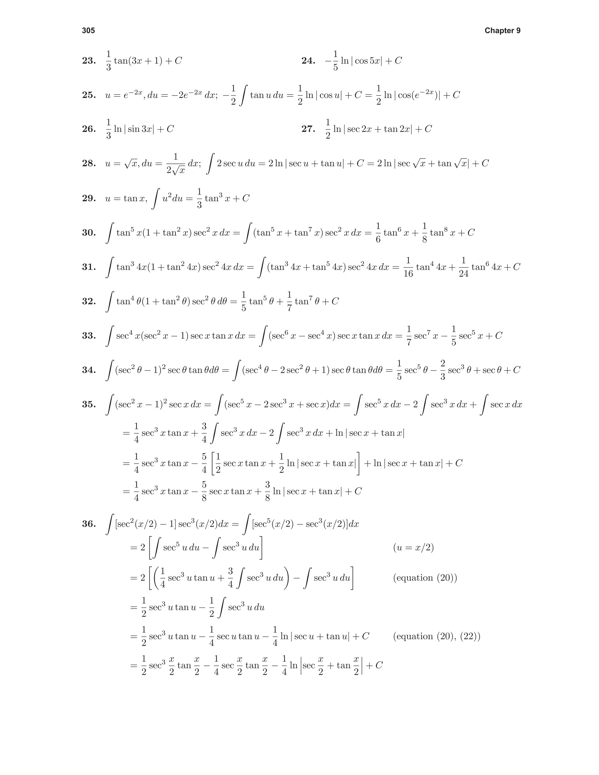 305 Chapter 9
23.
1
3
tan(3x + 1) + C 24. −
1
5
ln | cos 5x| + C
25. u = e−2x
, du = −2e−2x
dx; −
1
2
tan u du =
1
2
ln | cos u| + C =
1
2
ln | cos(e−2x
)| + C
26.
1
3
ln | sin 3x| + C 27.
1
2
ln | sec 2x + tan 2x| + C
28. u =
√
x, du =
1
2
√
x
dx; 2 sec u du = 2 ln | sec u + tan u| + C = 2 ln | sec
√
x + tan
√
x| + C
29. u = tan x, u2
du =
1
3
tan3
x + C
30. tan5
x(1 + tan2
x) sec2
x dx = (tan5
x + tan7
x) sec2
x dx =
1
6
tan6
x +
1
8
tan8
x + C
31. tan3
4x(1 + tan2
4x) sec2
4x dx = (tan3
4x + tan5
4x) sec2
4x dx =
1
16
tan4
4x +
1
24
tan6
4x + C
32. tan4
θ(1 + tan2
θ) sec2
θ dθ =
1
5
tan5
θ +
1
7
tan7
θ + C
33. sec4
x(sec2
x − 1) sec x tan x dx = (sec6
x − sec4
x) sec x tan x dx =
1
7
sec7
x −
1
5
sec5
x + C
34. (sec2
θ − 1)2
sec θ tan θdθ = (sec4
θ − 2 sec2
θ + 1) sec θ tan θdθ =
1
5
sec5
θ −
2
3
sec3
θ + sec θ + C
35. (sec2
x − 1)2
sec x dx = (sec5
x − 2 sec3
x + sec x)dx = sec5
x dx − 2 sec3
x dx + sec x dx
=
1
4
sec3
x tan x +
3
4
sec3
x dx − 2 sec3
x dx + ln | sec x + tan x|
=
1
4
sec3
x tan x −
5
4
1
2
sec x tan x +
1
2
ln | sec x + tan x| + ln | sec x + tan x| + C
=
1
4
sec3
x tan x −
5
8
sec x tan x +
3
8
ln | sec x + tan x| + C
36. [sec2
(x/2) − 1] sec3
(x/2)dx = [sec5
(x/2) − sec3
(x/2)]dx
= 2 sec5
u du − sec3
u du (u = x/2)
= 2
1
4
sec3
u tan u +
3
4
sec3
u du − sec3
u du (equation (20))
=
1
2
sec3
u tan u −
1
2
sec3
u du
=
1
2
sec3
u tan u −
1
4
sec u tan u −
1
4
ln | sec u + tan u| + C (equation (20), (22))
=
1
2
sec3 x
2
tan
x
2
−
1
4
sec
x
2
tan
x
2
−
1
4
ln sec
x
2
+ tan
x
2
+ C
 