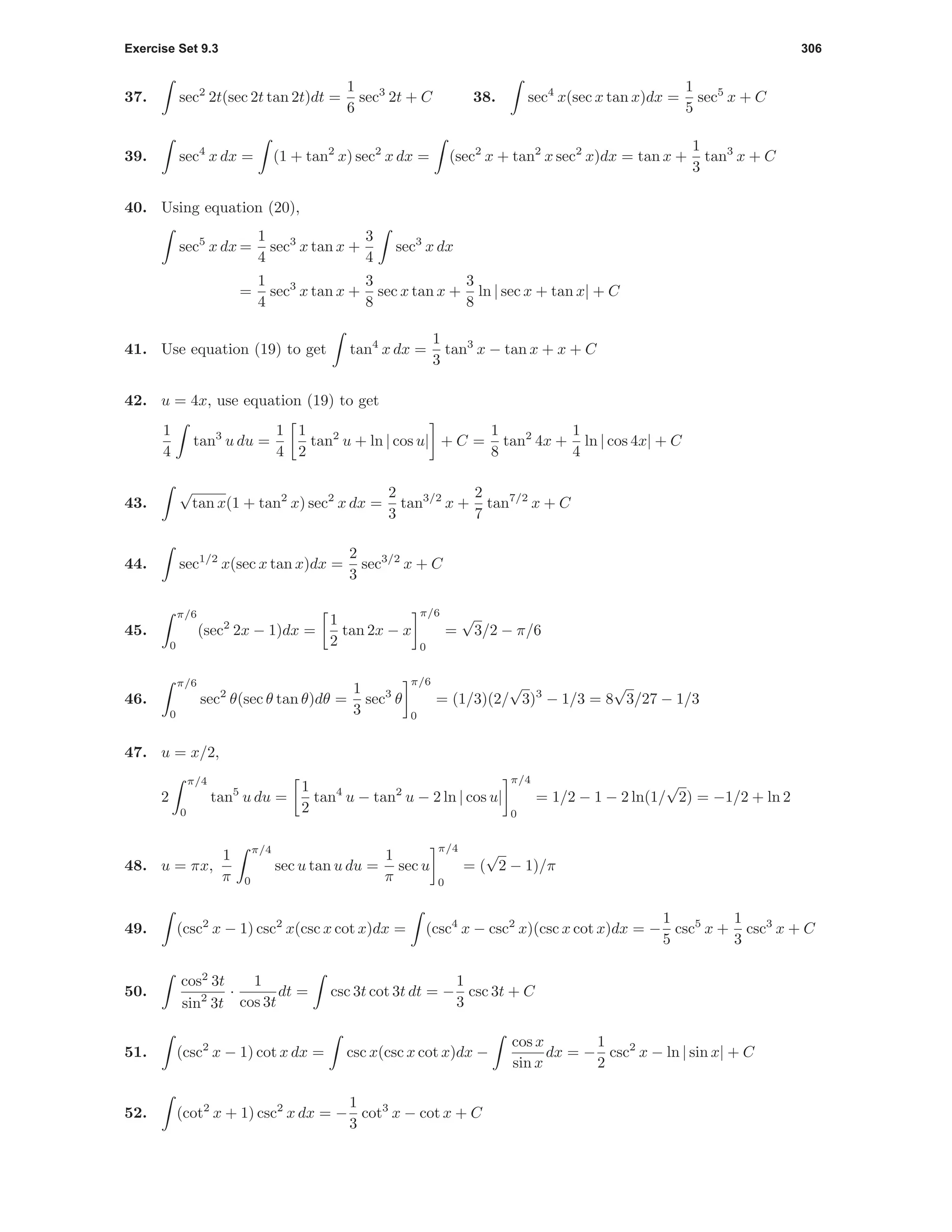 Exercise Set 9.3 306
37. sec2
2t(sec 2t tan 2t)dt =
1
6
sec3
2t + C 38. sec4
x(sec x tan x)dx =
1
5
sec5
x + C
39. sec4
x dx = (1 + tan2
x) sec2
x dx = (sec2
x + tan2
x sec2
x)dx = tan x +
1
3
tan3
x + C
40. Using equation (20),
sec5
x dx =
1
4
sec3
x tan x +
3
4
sec3
x dx
=
1
4
sec3
x tan x +
3
8
sec x tan x +
3
8
ln | sec x + tan x| + C
41. Use equation (19) to get tan4
x dx =
1
3
tan3
x − tan x + x + C
42. u = 4x, use equation (19) to get
1
4
tan3
u du =
1
4
1
2
tan2
u + ln | cos u| + C =
1
8
tan2
4x +
1
4
ln | cos 4x| + C
43.
√
tan x(1 + tan2
x) sec2
x dx =
2
3
tan3/2
x +
2
7
tan7/2
x + C
44. sec1/2
x(sec x tan x)dx =
2
3
sec3/2
x + C
45.
π/6
0
(sec2
2x − 1)dx =
1
2
tan 2x − x
π/6
0
=
√
3/2 − π/6
46.
π/6
0
sec2
θ(sec θ tan θ)dθ =
1
3
sec3
θ
π/6
0
= (1/3)(2/
√
3)3
− 1/3 = 8
√
3/27 − 1/3
47. u = x/2,
2
π/4
0
tan5
u du =
1
2
tan4
u − tan2
u − 2 ln | cos u|
π/4
0
= 1/2 − 1 − 2 ln(1/
√
2) = −1/2 + ln 2
48. u = πx,
1
π
π/4
0
sec u tan u du =
1
π
sec u
π/4
0
= (
√
2 − 1)/π
49. (csc2
x − 1) csc2
x(csc x cot x)dx = (csc4
x − csc2
x)(csc x cot x)dx = −
1
5
csc5
x +
1
3
csc3
x + C
50.
cos2
3t
sin2
3t
·
1
cos 3t
dt = csc 3t cot 3t dt = −
1
3
csc 3t + C
51. (csc2
x − 1) cot x dx = csc x(csc x cot x)dx −
cos x
sin x
dx = −
1
2
csc2
x − ln | sin x| + C
52. (cot2
x + 1) csc2
x dx = −
1
3
cot3
x − cot x + C
 