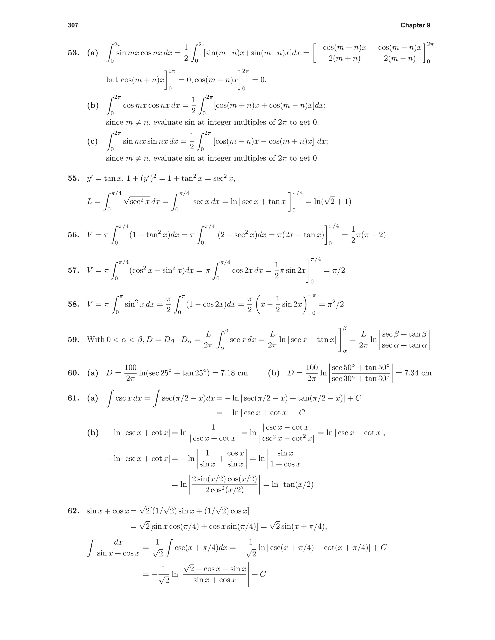 307 Chapter 9
53. (a)
2π
0
sin mx cos nx dx =
1
2
2π
0
[sin(m+n)x+sin(m−n)x]dx = −
cos(m + n)x
2(m + n)
−
cos(m − n)x
2(m − n)
2π
0
but cos(m + n)x
2π
0
= 0, cos(m − n)x
2π
0
= 0.
(b)
2π
0
cos mx cos nx dx =
1
2
2π
0
[cos(m + n)x + cos(m − n)x]dx;
since m = n, evaluate sin at integer multiples of 2π to get 0.
(c)
2π
0
sin mx sin nx dx =
1
2
2π
0
[cos(m − n)x − cos(m + n)x] dx;
since m = n, evaluate sin at integer multiples of 2π to get 0.
55. y = tan x, 1 + (y )2
= 1 + tan2
x = sec2
x,
L =
π/4
0
√
sec2 x dx =
π/4
0
sec x dx = ln | sec x + tan x|
π/4
0
= ln(
√
2 + 1)
56. V = π
π/4
0
(1 − tan2
x)dx = π
π/4
0
(2 − sec2
x)dx = π(2x − tan x)
π/4
0
=
1
2
π(π − 2)
57. V = π
π/4
0
(cos2
x − sin2
x)dx = π
π/4
0
cos 2x dx =
1
2
π sin 2x
π/4
0
= π/2
58. V = π
π
0
sin2
x dx =
π
2
π
0
(1 − cos 2x)dx =
π
2
x −
1
2
sin 2x
π
0
= π2
/2
59. With 0 < α < β, D = Dβ−Dα =
L
2π
β
α
sec x dx =
L
2π
ln | sec x + tan x|
β
α
=
L
2π
ln
sec β + tan β
sec α + tan α
60. (a) D =
100
2π
ln(sec 25◦
+ tan 25◦
) = 7.18 cm (b) D =
100
2π
ln
sec 50◦
+ tan 50◦
sec 30◦ + tan 30◦
= 7.34 cm
61. (a) csc x dx = sec(π/2 − x)dx = − ln | sec(π/2 − x) + tan(π/2 − x)| + C
= − ln | csc x + cot x| + C
(b) − ln | csc x + cot x| = ln
1
| csc x + cot x|
= ln
| csc x − cot x|
| csc2 x − cot2
x|
= ln | csc x − cot x|,
− ln | csc x + cot x| = − ln
1
sin x
+
cos x
sin x
= ln
sin x
1 + cos x
= ln
2 sin(x/2) cos(x/2)
2 cos2(x/2)
= ln | tan(x/2)|
62. sin x + cos x =
√
2[(1/
√
2) sin x + (1/
√
2) cos x]
=
√
2[sin x cos(π/4) + cos x sin(π/4)] =
√
2 sin(x + π/4),
dx
sin x + cos x
=
1
√
2
csc(x + π/4)dx = −
1
√
2
ln | csc(x + π/4) + cot(x + π/4)| + C
= −
1
√
2
ln
√
2 + cos x − sin x
sin x + cos x
+ C
 