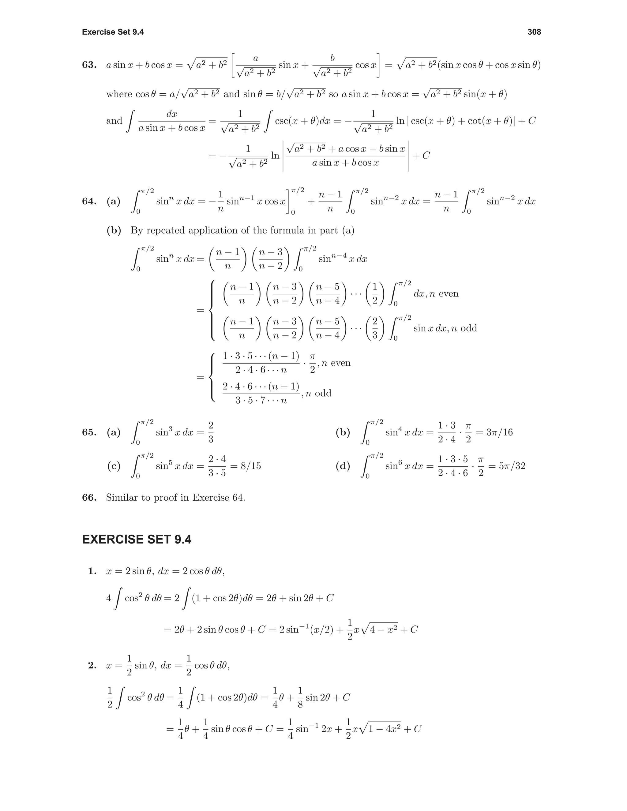 Exercise Set 9.4 308
63. a sin x + b cos x = a2 + b2
a
√
a2 + b2
sin x +
b
√
a2 + b2
cos x = a2 + b2(sin x cos θ + cos x sin θ)
where cos θ = a/
√
a2 + b2 and sin θ = b/
√
a2 + b2 so a sin x + b cos x =
√
a2 + b2 sin(x + θ)
and
dx
a sin x + b cos x
=
1
√
a2 + b2
csc(x + θ)dx = −
1
√
a2 + b2
ln | csc(x + θ) + cot(x + θ)| + C
= −
1
√
a2 + b2
ln
√
a2 + b2 + a cos x − b sin x
a sin x + b cos x
+ C
64. (a)
π/2
0
sinn
x dx = −
1
n
sinn−1
x cos x
π/2
0
+
n − 1
n
π/2
0
sinn−2
x dx =
n − 1
n
π/2
0
sinn−2
x dx
(b) By repeated application of the formula in part (a)
π/2
0
sinn
x dx =
n − 1
n
n − 3
n − 2
π/2
0
sinn−4
x dx
=



n − 1
n
n − 3
n − 2
n − 5
n − 4
· · ·
1
2
π/2
0
dx, n even
n − 1
n
n − 3
n − 2
n − 5
n − 4
· · ·
2
3
π/2
0
sin x dx, n odd
=



1 · 3 · 5 · · · (n − 1)
2 · 4 · 6 · · · n
·
π
2
, n even
2 · 4 · 6 · · · (n − 1)
3 · 5 · 7 · · · n
, n odd
65. (a)
π/2
0
sin3
x dx =
2
3
(b)
π/2
0
sin4
x dx =
1 · 3
2 · 4
·
π
2
= 3π/16
(c)
π/2
0
sin5
x dx =
2 · 4
3 · 5
= 8/15 (d)
π/2
0
sin6
x dx =
1 · 3 · 5
2 · 4 · 6
·
π
2
= 5π/32
66. Similar to proof in Exercise 64.
EXERCISE SET 9.4
1. x = 2 sin θ, dx = 2 cos θ dθ,
4 cos2
θ dθ = 2 (1 + cos 2θ)dθ = 2θ + sin 2θ + C
= 2θ + 2 sin θ cos θ + C = 2 sin−1
(x/2) +
1
2
x 4 − x2 + C
2. x =
1
2
sin θ, dx =
1
2
cos θ dθ,
1
2
cos2
θ dθ =
1
4
(1 + cos 2θ)dθ =
1
4
θ +
1
8
sin 2θ + C
=
1
4
θ +
1
4
sin θ cos θ + C =
1
4
sin−1
2x +
1
2
x 1 − 4x2 + C
 