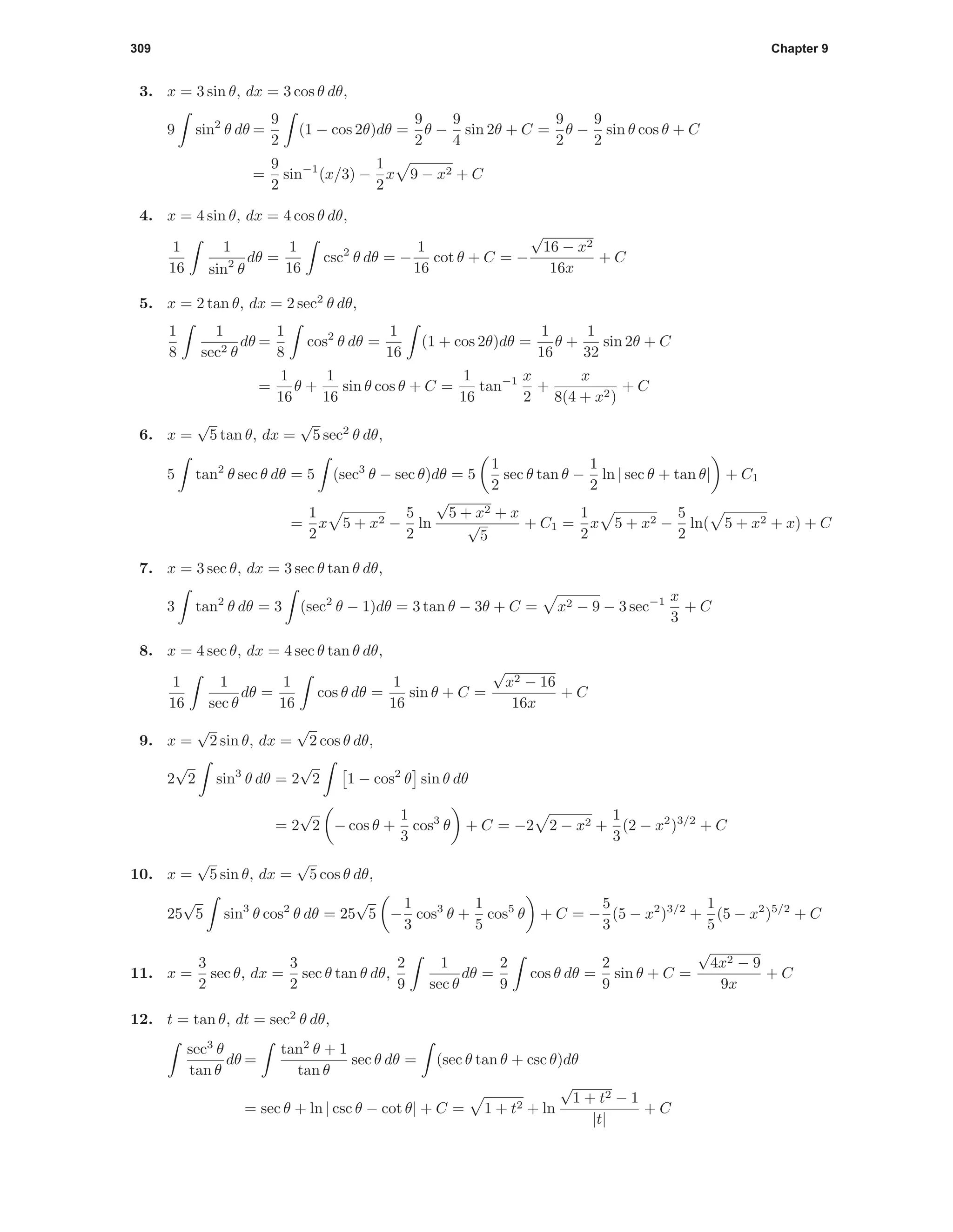 309 Chapter 9
3. x = 3 sin θ, dx = 3 cos θ dθ,
9 sin2
θ dθ =
9
2
(1 − cos 2θ)dθ =
9
2
θ −
9
4
sin 2θ + C =
9
2
θ −
9
2
sin θ cos θ + C
=
9
2
sin−1
(x/3) −
1
2
x 9 − x2 + C
4. x = 4 sin θ, dx = 4 cos θ dθ,
1
16
1
sin2
θ
dθ =
1
16
csc2
θ dθ = −
1
16
cot θ + C = −
√
16 − x2
16x
+ C
5. x = 2 tan θ, dx = 2 sec2
θ dθ,
1
8
1
sec2 θ
dθ =
1
8
cos2
θ dθ =
1
16
(1 + cos 2θ)dθ =
1
16
θ +
1
32
sin 2θ + C
=
1
16
θ +
1
16
sin θ cos θ + C =
1
16
tan−1 x
2
+
x
8(4 + x2)
+ C
6. x =
√
5 tan θ, dx =
√
5 sec2
θ dθ,
5 tan2
θ sec θ dθ = 5 (sec3
θ − sec θ)dθ = 5
1
2
sec θ tan θ −
1
2
ln | sec θ + tan θ| + C1
=
1
2
x 5 + x2 −
5
2
ln
√
5 + x2 + x
√
5
+ C1 =
1
2
x 5 + x2 −
5
2
ln( 5 + x2 + x) + C
7. x = 3 sec θ, dx = 3 sec θ tan θ dθ,
3 tan2
θ dθ = 3 (sec2
θ − 1)dθ = 3 tan θ − 3θ + C = x2 − 9 − 3 sec−1 x
3
+ C
8. x = 4 sec θ, dx = 4 sec θ tan θ dθ,
1
16
1
sec θ
dθ =
1
16
cos θ dθ =
1
16
sin θ + C =
√
x2 − 16
16x
+ C
9. x =
√
2 sin θ, dx =
√
2 cos θ dθ,
2
√
2 sin3
θ dθ = 2
√
2 1 − cos2
θ sin θ dθ
= 2
√
2 − cos θ +
1
3
cos3
θ + C = −2 2 − x2 +
1
3
(2 − x2
)3/2
+ C
10. x =
√
5 sin θ, dx =
√
5 cos θ dθ,
25
√
5 sin3
θ cos2
θ dθ = 25
√
5 −
1
3
cos3
θ +
1
5
cos5
θ + C = −
5
3
(5 − x2
)3/2
+
1
5
(5 − x2
)5/2
+ C
11. x =
3
2
sec θ, dx =
3
2
sec θ tan θ dθ,
2
9
1
sec θ
dθ =
2
9
cos θ dθ =
2
9
sin θ + C =
√
4x2 − 9
9x
+ C
12. t = tan θ, dt = sec2
θ dθ,
sec3
θ
tan θ
dθ =
tan2
θ + 1
tan θ
sec θ dθ = (sec θ tan θ + csc θ)dθ
= sec θ + ln | csc θ − cot θ| + C = 1 + t2 + ln
√
1 + t2 − 1
|t|
+ C
 