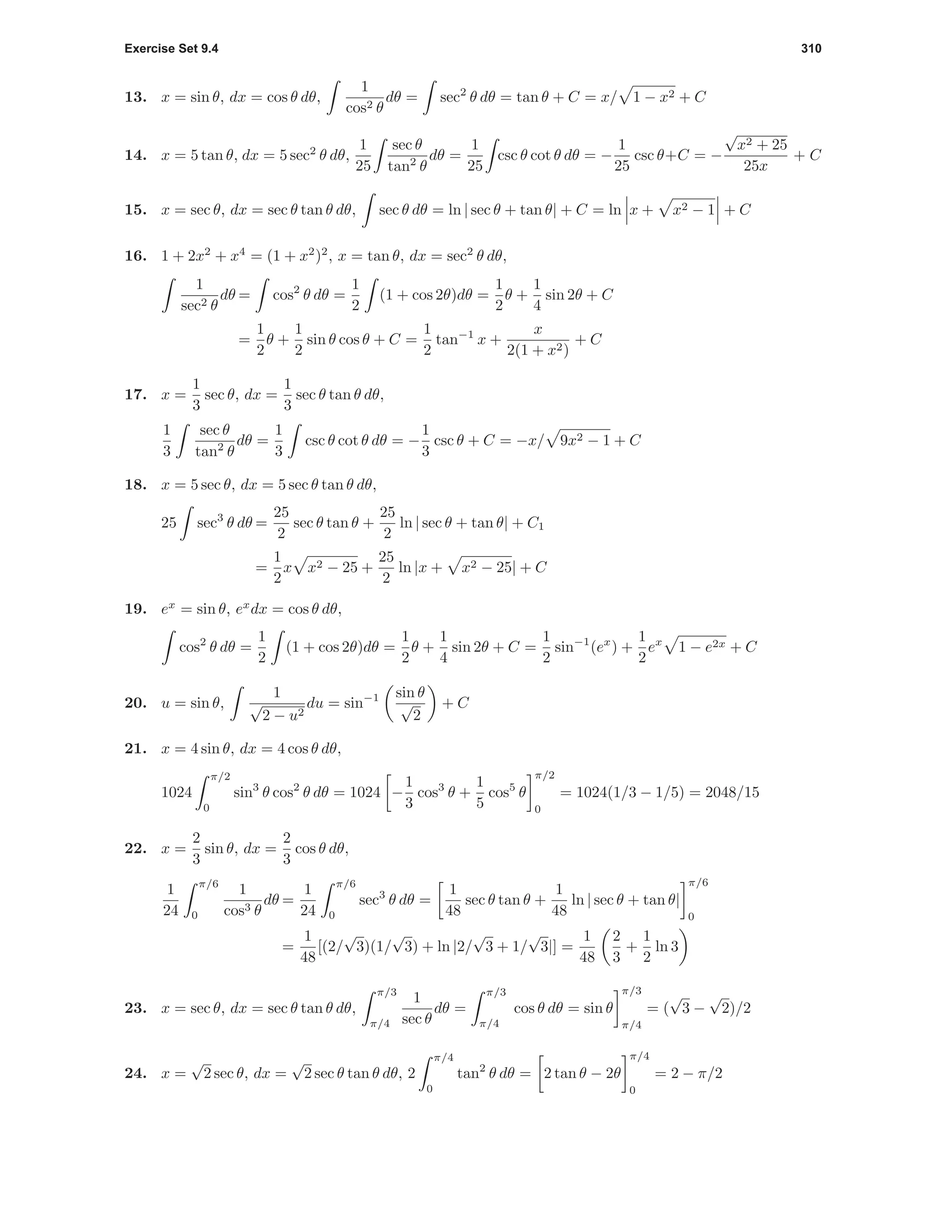 Exercise Set 9.4 310
13. x = sin θ, dx = cos θ dθ,
1
cos2 θ
dθ = sec2
θ dθ = tan θ + C = x/ 1 − x2 + C
14. x = 5 tan θ, dx = 5 sec2
θ dθ,
1
25
sec θ
tan2
θ
dθ =
1
25
csc θ cot θ dθ = −
1
25
csc θ+C = −
√
x2 + 25
25x
+ C
15. x = sec θ, dx = sec θ tan θ dθ, sec θ dθ = ln | sec θ + tan θ| + C = ln x + x2 − 1 + C
16. 1 + 2x2
+ x4
= (1 + x2
)2
, x = tan θ, dx = sec2
θ dθ,
1
sec2 θ
dθ = cos2
θ dθ =
1
2
(1 + cos 2θ)dθ =
1
2
θ +
1
4
sin 2θ + C
=
1
2
θ +
1
2
sin θ cos θ + C =
1
2
tan−1
x +
x
2(1 + x2)
+ C
17. x =
1
3
sec θ, dx =
1
3
sec θ tan θ dθ,
1
3
sec θ
tan2
θ
dθ =
1
3
csc θ cot θ dθ = −
1
3
csc θ + C = −x/ 9x2 − 1 + C
18. x = 5 sec θ, dx = 5 sec θ tan θ dθ,
25 sec3
θ dθ =
25
2
sec θ tan θ +
25
2
ln | sec θ + tan θ| + C1
=
1
2
x x2 − 25 +
25
2
ln |x + x2 − 25| + C
19. ex
= sin θ, ex
dx = cos θ dθ,
cos2
θ dθ =
1
2
(1 + cos 2θ)dθ =
1
2
θ +
1
4
sin 2θ + C =
1
2
sin−1
(ex
) +
1
2
ex
1 − e2x + C
20. u = sin θ,
1
√
2 − u2
du = sin−1 sin θ
√
2
+ C
21. x = 4 sin θ, dx = 4 cos θ dθ,
1024
π/2
0
sin3
θ cos2
θ dθ = 1024 −
1
3
cos3
θ +
1
5
cos5
θ
π/2
0
= 1024(1/3 − 1/5) = 2048/15
22. x =
2
3
sin θ, dx =
2
3
cos θ dθ,
1
24
π/6
0
1
cos3 θ
dθ =
1
24
π/6
0
sec3
θ dθ =
1
48
sec θ tan θ +
1
48
ln | sec θ + tan θ|
π/6
0
=
1
48
[(2/
√
3)(1/
√
3) + ln |2/
√
3 + 1/
√
3|] =
1
48
2
3
+
1
2
ln 3
23. x = sec θ, dx = sec θ tan θ dθ,
π/3
π/4
1
sec θ
dθ =
π/3
π/4
cos θ dθ = sin θ
π/3
π/4
= (
√
3 −
√
2)/2
24. x =
√
2 sec θ, dx =
√
2 sec θ tan θ dθ, 2
π/4
0
tan2
θ dθ = 2 tan θ − 2θ
π/4
0
= 2 − π/2
 