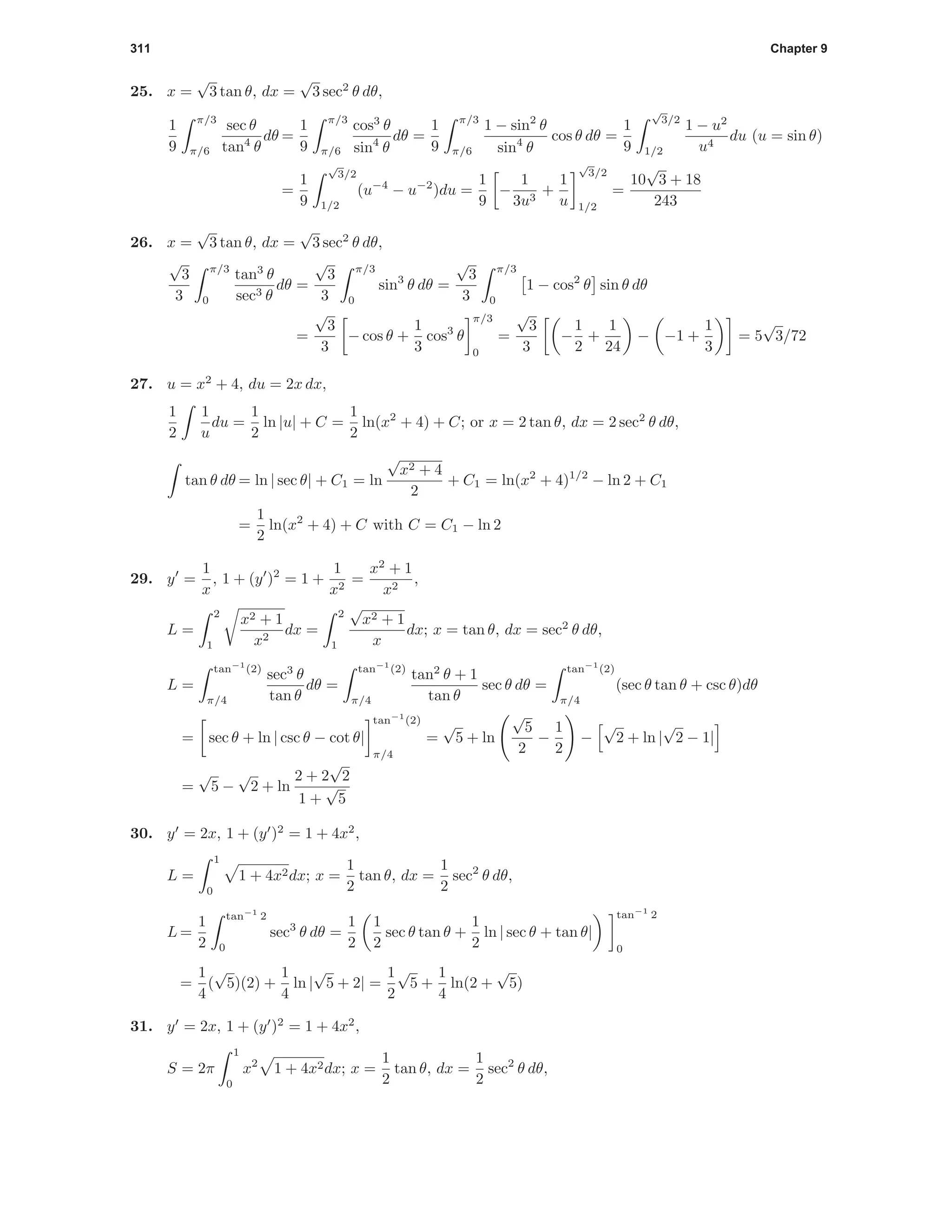 311 Chapter 9
25. x =
√
3 tan θ, dx =
√
3 sec2
θ dθ,
1
9
π/3
π/6
sec θ
tan4
θ
dθ =
1
9
π/3
π/6
cos3
θ
sin4
θ
dθ =
1
9
π/3
π/6
1 − sin2
θ
sin4
θ
cos θ dθ =
1
9
√
3/2
1/2
1 − u2
u4
du (u = sin θ)
=
1
9
√
3/2
1/2
(u−4
− u−2
)du =
1
9
−
1
3u3
+
1
u
√
3/2
1/2
=
10
√
3 + 18
243
26. x =
√
3 tan θ, dx =
√
3 sec2
θ dθ,
√
3
3
π/3
0
tan3
θ
sec3 θ
dθ =
√
3
3
π/3
0
sin3
θ dθ =
√
3
3
π/3
0
1 − cos2
θ sin θ dθ
=
√
3
3
− cos θ +
1
3
cos3
θ
π/3
0
=
√
3
3
−
1
2
+
1
24
− −1 +
1
3
= 5
√
3/72
27. u = x2
+ 4, du = 2x dx,
1
2
1
u
du =
1
2
ln |u| + C =
1
2
ln(x2
+ 4) + C; or x = 2 tan θ, dx = 2 sec2
θ dθ,
tan θ dθ = ln | sec θ| + C1 = ln
√
x2 + 4
2
+ C1 = ln(x2
+ 4)1/2
− ln 2 + C1
=
1
2
ln(x2
+ 4) + C with C = C1 − ln 2
29. y =
1
x
, 1 + (y )2
= 1 +
1
x2
=
x2
+ 1
x2
,
L =
2
1
x2 + 1
x2
dx =
2
1
√
x2 + 1
x
dx; x = tan θ, dx = sec2
θ dθ,
L =
tan−1
(2)
π/4
sec3
θ
tan θ
dθ =
tan−1
(2)
π/4
tan2
θ + 1
tan θ
sec θ dθ =
tan−1
(2)
π/4
(sec θ tan θ + csc θ)dθ
= sec θ + ln | csc θ − cot θ|
tan−1
(2)
π/4
=
√
5 + ln
√
5
2
−
1
2
−
√
2 + ln |
√
2 − 1|
=
√
5 −
√
2 + ln
2 + 2
√
2
1 +
√
5
30. y = 2x, 1 + (y )2
= 1 + 4x2
,
L =
1
0
1 + 4x2dx; x =
1
2
tan θ, dx =
1
2
sec2
θ dθ,
L =
1
2
tan−1
2
0
sec3
θ dθ =
1
2
1
2
sec θ tan θ +
1
2
ln | sec θ + tan θ|
tan−1
2
0
=
1
4
(
√
5)(2) +
1
4
ln |
√
5 + 2| =
1
2
√
5 +
1
4
ln(2 +
√
5)
31. y = 2x, 1 + (y )2
= 1 + 4x2
,
S = 2π
1
0
x2
1 + 4x2dx; x =
1
2
tan θ, dx =
1
2
sec2
θ dθ,
 