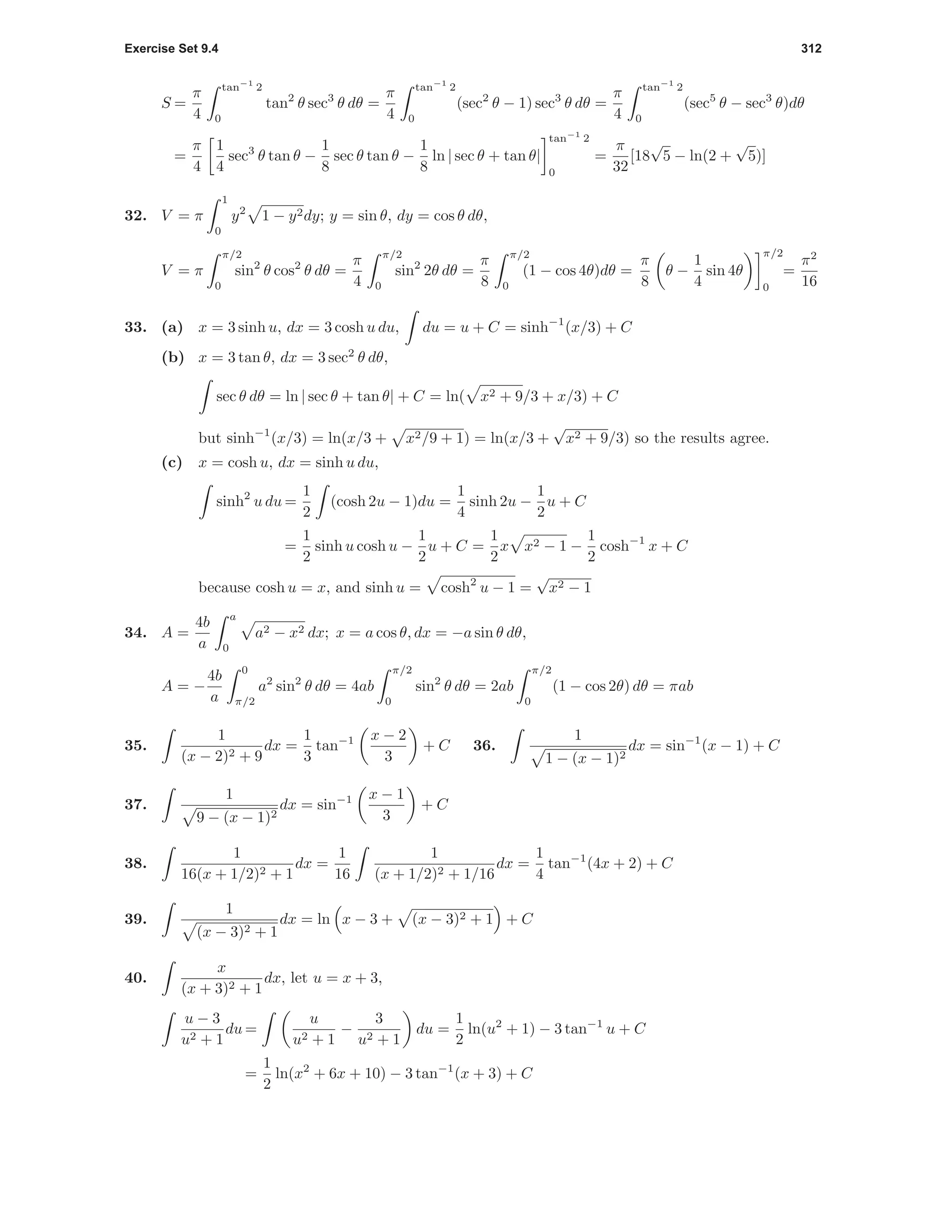 Exercise Set 9.4 312
S =
π
4
tan−1
2
0
tan2
θ sec3
θ dθ =
π
4
tan−1
2
0
(sec2
θ − 1) sec3
θ dθ =
π
4
tan−1
2
0
(sec5
θ − sec3
θ)dθ
=
π
4
1
4
sec3
θ tan θ −
1
8
sec θ tan θ −
1
8
ln | sec θ + tan θ|
tan−1
2
0
=
π
32
[18
√
5 − ln(2 +
√
5)]
32. V = π
1
0
y2
1 − y2dy; y = sin θ, dy = cos θ dθ,
V = π
π/2
0
sin2
θ cos2
θ dθ =
π
4
π/2
0
sin2
2θ dθ =
π
8
π/2
0
(1 − cos 4θ)dθ =
π
8
θ −
1
4
sin 4θ
π/2
0
=
π2
16
33. (a) x = 3 sinh u, dx = 3 cosh u du, du = u + C = sinh−1
(x/3) + C
(b) x = 3 tan θ, dx = 3 sec2
θ dθ,
sec θ dθ = ln | sec θ + tan θ| + C = ln( x2 + 9/3 + x/3) + C
but sinh−1
(x/3) = ln(x/3 + x2/9 + 1) = ln(x/3 +
√
x2 + 9/3) so the results agree.
(c) x = cosh u, dx = sinh u du,
sinh2
u du =
1
2
(cosh 2u − 1)du =
1
4
sinh 2u −
1
2
u + C
=
1
2
sinh u cosh u −
1
2
u + C =
1
2
x x2 − 1 −
1
2
cosh−1
x + C
because cosh u = x, and sinh u = cosh2
u − 1 =
√
x2 − 1
34. A =
4b
a
a
0
a2 − x2 dx; x = a cos θ, dx = −a sin θ dθ,
A = −
4b
a
0
π/2
a2
sin2
θ dθ = 4ab
π/2
0
sin2
θ dθ = 2ab
π/2
0
(1 − cos 2θ) dθ = πab
35.
1
(x − 2)2 + 9
dx =
1
3
tan−1 x − 2
3
+ C 36.
1
1 − (x − 1)2
dx = sin−1
(x − 1) + C
37.
1
9 − (x − 1)2
dx = sin−1 x − 1
3
+ C
38.
1
16(x + 1/2)2 + 1
dx =
1
16
1
(x + 1/2)2 + 1/16
dx =
1
4
tan−1
(4x + 2) + C
39.
1
(x − 3)2 + 1
dx = ln x − 3 + (x − 3)2 + 1 + C
40.
x
(x + 3)2 + 1
dx, let u = x + 3,
u − 3
u2 + 1
du =
u
u2 + 1
−
3
u2 + 1
du =
1
2
ln(u2
+ 1) − 3 tan−1
u + C
=
1
2
ln(x2
+ 6x + 10) − 3 tan−1
(x + 3) + C
 