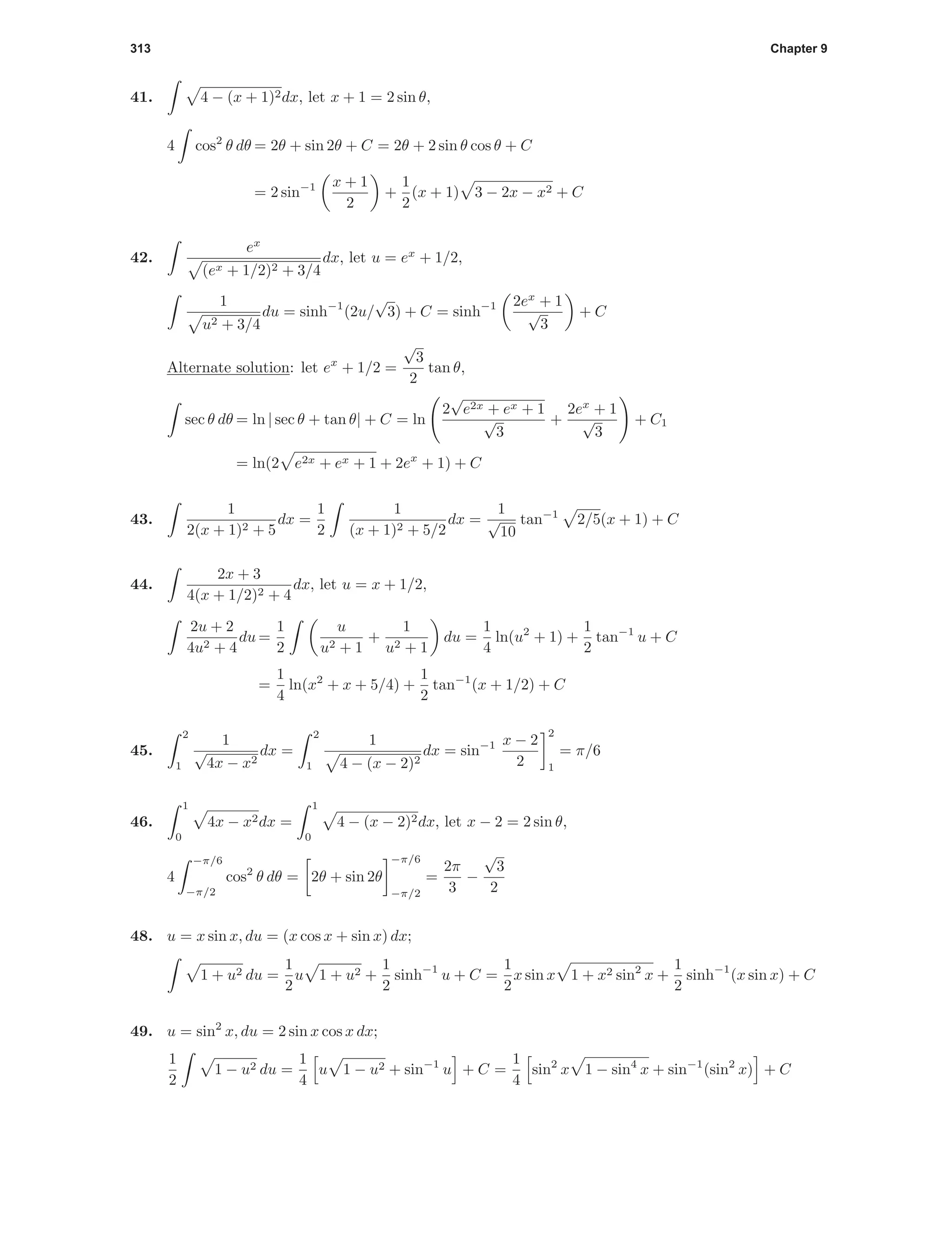 313 Chapter 9
41. 4 − (x + 1)2dx, let x + 1 = 2 sin θ,
4 cos2
θ dθ = 2θ + sin 2θ + C = 2θ + 2 sin θ cos θ + C
= 2 sin−1 x + 1
2
+
1
2
(x + 1) 3 − 2x − x2 + C
42.
ex
(ex + 1/2)2 + 3/4
dx, let u = ex
+ 1/2,
1
u2 + 3/4
du = sinh−1
(2u/
√
3) + C = sinh−1 2ex
+ 1
√
3
+ C
Alternate solution: let ex
+ 1/2 =
√
3
2
tan θ,
sec θ dθ = ln | sec θ + tan θ| + C = ln
2
√
e2x + ex + 1
√
3
+
2ex
+ 1
√
3
+ C1
= ln(2 e2x + ex + 1 + 2ex
+ 1) + C
43.
1
2(x + 1)2 + 5
dx =
1
2
1
(x + 1)2 + 5/2
dx =
1
√
10
tan−1
2/5(x + 1) + C
44.
2x + 3
4(x + 1/2)2 + 4
dx, let u = x + 1/2,
2u + 2
4u2 + 4
du =
1
2
u
u2 + 1
+
1
u2 + 1
du =
1
4
ln(u2
+ 1) +
1
2
tan−1
u + C
=
1
4
ln(x2
+ x + 5/4) +
1
2
tan−1
(x + 1/2) + C
45.
2
1
1
√
4x − x2
dx =
2
1
1
4 − (x − 2)2
dx = sin−1 x − 2
2
2
1
= π/6
46.
1
0
4x − x2dx =
1
0
4 − (x − 2)2dx, let x − 2 = 2 sin θ,
4
−π/6
−π/2
cos2
θ dθ = 2θ + sin 2θ
−π/6
−π/2
=
2π
3
−
√
3
2
48. u = x sin x, du = (x cos x + sin x) dx;
1 + u2 du =
1
2
u 1 + u2 +
1
2
sinh−1
u + C =
1
2
x sin x 1 + x2 sin2
x +
1
2
sinh−1
(x sin x) + C
49. u = sin2
x, du = 2 sin x cos x dx;
1
2
1 − u2 du =
1
4
u 1 − u2 + sin−1
u + C =
1
4
sin2
x 1 − sin4
x + sin−1
(sin2
x) + C
 