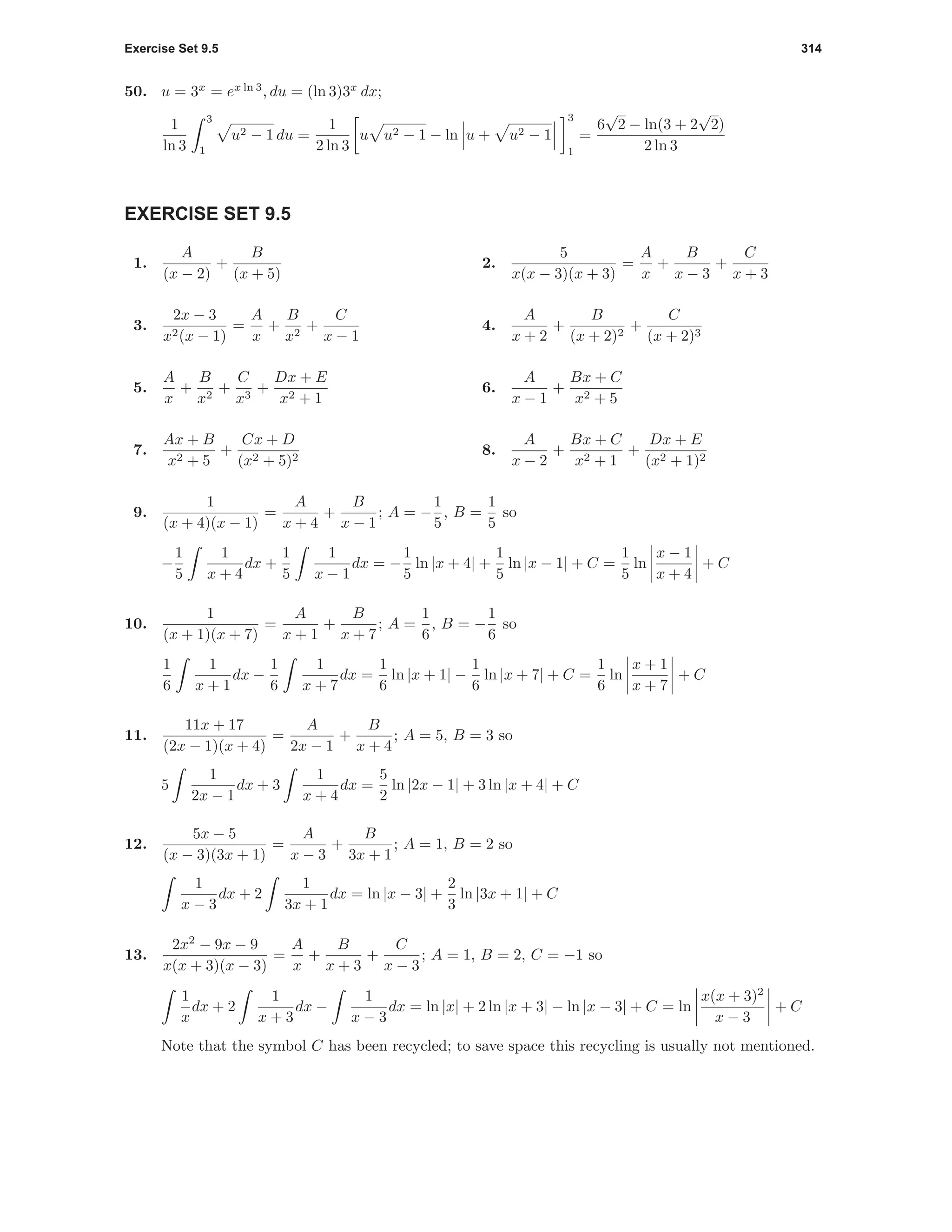 Exercise Set 9.5 314
50. u = 3x
= ex ln 3
, du = (ln 3)3x
dx;
1
ln 3
3
1
u2 − 1 du =
1
2 ln 3
u u2 − 1 − ln u + u2 − 1
3
1
=
6
√
2 − ln(3 + 2
√
2)
2 ln 3
EXERCISE SET 9.5
1.
A
(x − 2)
+
B
(x + 5)
2.
5
x(x − 3)(x + 3)
=
A
x
+
B
x − 3
+
C
x + 3
3.
2x − 3
x2(x − 1)
=
A
x
+
B
x2
+
C
x − 1
4.
A
x + 2
+
B
(x + 2)2
+
C
(x + 2)3
5.
A
x
+
B
x2
+
C
x3
+
Dx + E
x2 + 1
6.
A
x − 1
+
Bx + C
x2 + 5
7.
Ax + B
x2 + 5
+
Cx + D
(x2 + 5)2
8.
A
x − 2
+
Bx + C
x2 + 1
+
Dx + E
(x2 + 1)2
9.
1
(x + 4)(x − 1)
=
A
x + 4
+
B
x − 1
; A = −
1
5
, B =
1
5
so
−
1
5
1
x + 4
dx +
1
5
1
x − 1
dx = −
1
5
ln |x + 4| +
1
5
ln |x − 1| + C =
1
5
ln
x − 1
x + 4
+ C
10.
1
(x + 1)(x + 7)
=
A
x + 1
+
B
x + 7
; A =
1
6
, B = −
1
6
so
1
6
1
x + 1
dx −
1
6
1
x + 7
dx =
1
6
ln |x + 1| −
1
6
ln |x + 7| + C =
1
6
ln
x + 1
x + 7
+ C
11.
11x + 17
(2x − 1)(x + 4)
=
A
2x − 1
+
B
x + 4
; A = 5, B = 3 so
5
1
2x − 1
dx + 3
1
x + 4
dx =
5
2
ln |2x − 1| + 3 ln |x + 4| + C
12.
5x − 5
(x − 3)(3x + 1)
=
A
x − 3
+
B
3x + 1
; A = 1, B = 2 so
1
x − 3
dx + 2
1
3x + 1
dx = ln |x − 3| +
2
3
ln |3x + 1| + C
13.
2x2
− 9x − 9
x(x + 3)(x − 3)
=
A
x
+
B
x + 3
+
C
x − 3
; A = 1, B = 2, C = −1 so
1
x
dx + 2
1
x + 3
dx −
1
x − 3
dx = ln |x| + 2 ln |x + 3| − ln |x − 3| + C = ln
x(x + 3)2
x − 3
+ C
Note that the symbol C has been recycled; to save space this recycling is usually not mentioned.
 