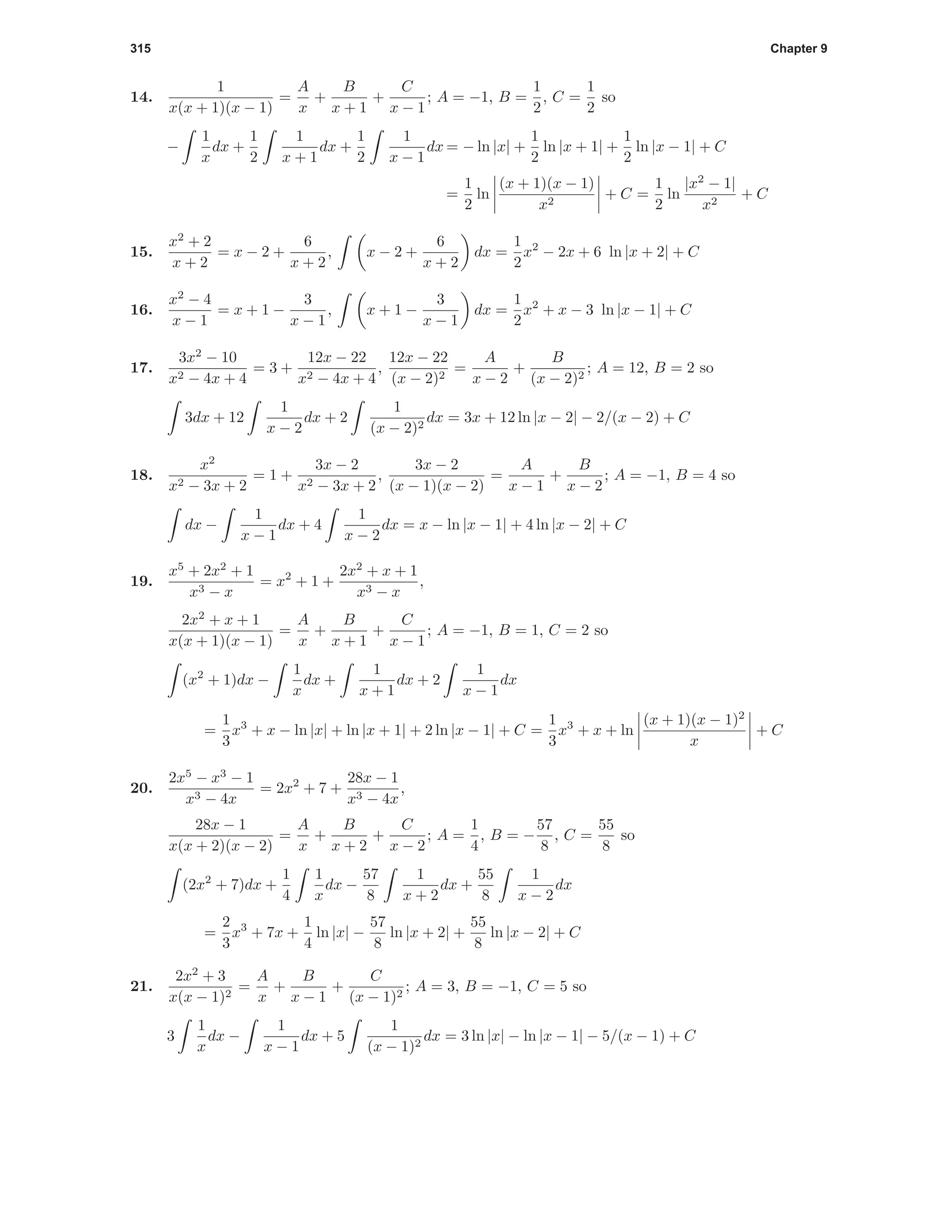 315 Chapter 9
14.
1
x(x + 1)(x − 1)
=
A
x
+
B
x + 1
+
C
x − 1
; A = −1, B =
1
2
, C =
1
2
so
−
1
x
dx +
1
2
1
x + 1
dx +
1
2
1
x − 1
dx = − ln |x| +
1
2
ln |x + 1| +
1
2
ln |x − 1| + C
=
1
2
ln
(x + 1)(x − 1)
x2
+ C =
1
2
ln
|x2
− 1|
x2
+ C
15.
x2
+ 2
x + 2
= x − 2 +
6
x + 2
, x − 2 +
6
x + 2
dx =
1
2
x2
− 2x + 6 ln |x + 2| + C
16.
x2
− 4
x − 1
= x + 1 −
3
x − 1
, x + 1 −
3
x − 1
dx =
1
2
x2
+ x − 3 ln |x − 1| + C
17.
3x2
− 10
x2 − 4x + 4
= 3 +
12x − 22
x2 − 4x + 4
,
12x − 22
(x − 2)2
=
A
x − 2
+
B
(x − 2)2
; A = 12, B = 2 so
3dx + 12
1
x − 2
dx + 2
1
(x − 2)2
dx = 3x + 12 ln |x − 2| − 2/(x − 2) + C
18.
x2
x2 − 3x + 2
= 1 +
3x − 2
x2 − 3x + 2
,
3x − 2
(x − 1)(x − 2)
=
A
x − 1
+
B
x − 2
; A = −1, B = 4 so
dx −
1
x − 1
dx + 4
1
x − 2
dx = x − ln |x − 1| + 4 ln |x − 2| + C
19.
x5
+ 2x2
+ 1
x3 − x
= x2
+ 1 +
2x2
+ x + 1
x3 − x
,
2x2
+ x + 1
x(x + 1)(x − 1)
=
A
x
+
B
x + 1
+
C
x − 1
; A = −1, B = 1, C = 2 so
(x2
+ 1)dx −
1
x
dx +
1
x + 1
dx + 2
1
x − 1
dx
=
1
3
x3
+ x − ln |x| + ln |x + 1| + 2 ln |x − 1| + C =
1
3
x3
+ x + ln
(x + 1)(x − 1)2
x
+ C
20.
2x5
− x3
− 1
x3 − 4x
= 2x2
+ 7 +
28x − 1
x3 − 4x
,
28x − 1
x(x + 2)(x − 2)
=
A
x
+
B
x + 2
+
C
x − 2
; A =
1
4
, B = −
57
8
, C =
55
8
so
(2x2
+ 7)dx +
1
4
1
x
dx −
57
8
1
x + 2
dx +
55
8
1
x − 2
dx
=
2
3
x3
+ 7x +
1
4
ln |x| −
57
8
ln |x + 2| +
55
8
ln |x − 2| + C
21.
2x2
+ 3
x(x − 1)2
=
A
x
+
B
x − 1
+
C
(x − 1)2
; A = 3, B = −1, C = 5 so
3
1
x
dx −
1
x − 1
dx + 5
1
(x − 1)2
dx = 3 ln |x| − ln |x − 1| − 5/(x − 1) + C
 