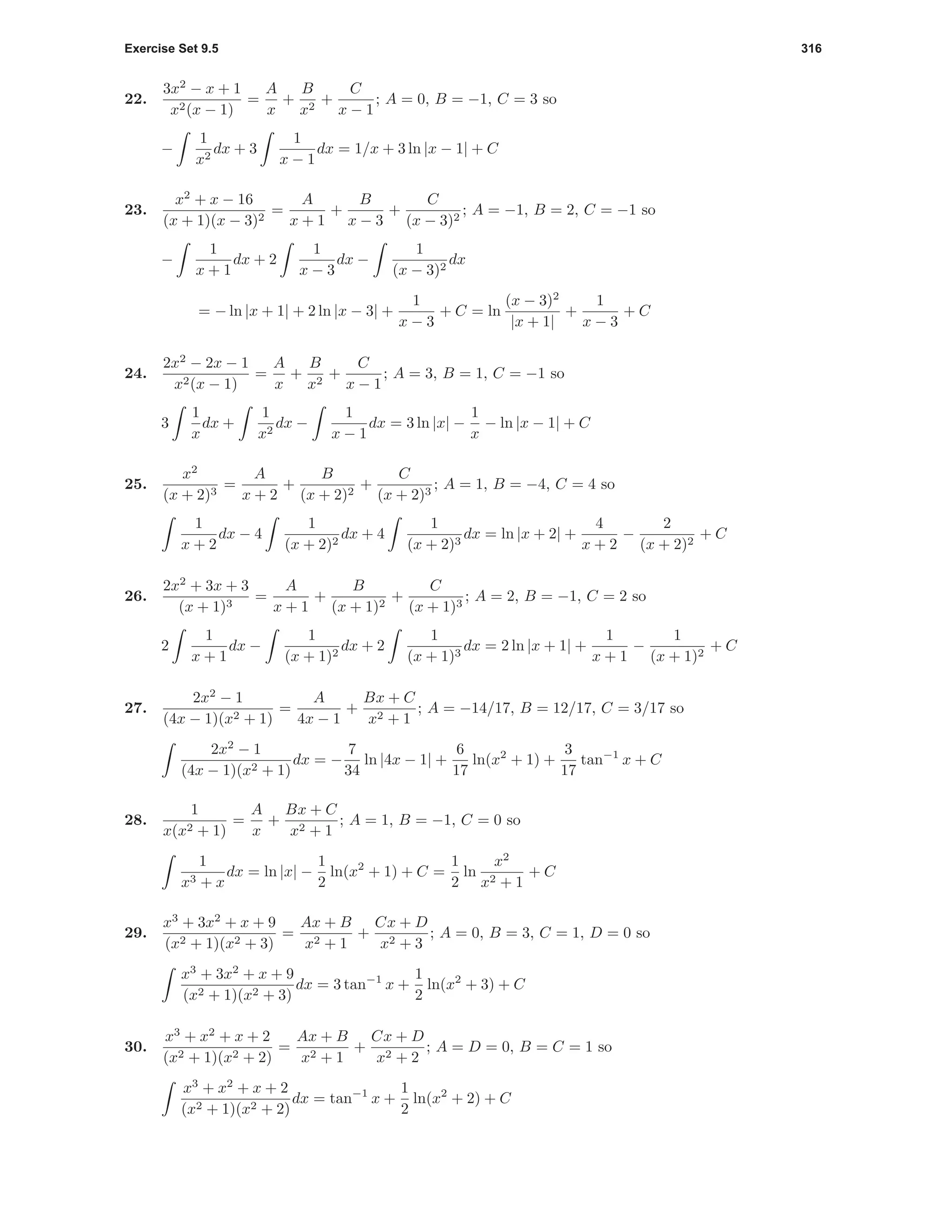 Exercise Set 9.5 316
22.
3x2
− x + 1
x2(x − 1)
=
A
x
+
B
x2
+
C
x − 1
; A = 0, B = −1, C = 3 so
−
1
x2
dx + 3
1
x − 1
dx = 1/x + 3 ln |x − 1| + C
23.
x2
+ x − 16
(x + 1)(x − 3)2
=
A
x + 1
+
B
x − 3
+
C
(x − 3)2
; A = −1, B = 2, C = −1 so
−
1
x + 1
dx + 2
1
x − 3
dx −
1
(x − 3)2
dx
= − ln |x + 1| + 2 ln |x − 3| +
1
x − 3
+ C = ln
(x − 3)2
|x + 1|
+
1
x − 3
+ C
24.
2x2
− 2x − 1
x2(x − 1)
=
A
x
+
B
x2
+
C
x − 1
; A = 3, B = 1, C = −1 so
3
1
x
dx +
1
x2
dx −
1
x − 1
dx = 3 ln |x| −
1
x
− ln |x − 1| + C
25.
x2
(x + 2)3
=
A
x + 2
+
B
(x + 2)2
+
C
(x + 2)3
; A = 1, B = −4, C = 4 so
1
x + 2
dx − 4
1
(x + 2)2
dx + 4
1
(x + 2)3
dx = ln |x + 2| +
4
x + 2
−
2
(x + 2)2
+ C
26.
2x2
+ 3x + 3
(x + 1)3
=
A
x + 1
+
B
(x + 1)2
+
C
(x + 1)3
; A = 2, B = −1, C = 2 so
2
1
x + 1
dx −
1
(x + 1)2
dx + 2
1
(x + 1)3
dx = 2 ln |x + 1| +
1
x + 1
−
1
(x + 1)2
+ C
27.
2x2
− 1
(4x − 1)(x2 + 1)
=
A
4x − 1
+
Bx + C
x2 + 1
; A = −14/17, B = 12/17, C = 3/17 so
2x2
− 1
(4x − 1)(x2 + 1)
dx = −
7
34
ln |4x − 1| +
6
17
ln(x2
+ 1) +
3
17
tan−1
x + C
28.
1
x(x2 + 1)
=
A
x
+
Bx + C
x2 + 1
; A = 1, B = −1, C = 0 so
1
x3 + x
dx = ln |x| −
1
2
ln(x2
+ 1) + C =
1
2
ln
x2
x2 + 1
+ C
29.
x3
+ 3x2
+ x + 9
(x2 + 1)(x2 + 3)
=
Ax + B
x2 + 1
+
Cx + D
x2 + 3
; A = 0, B = 3, C = 1, D = 0 so
x3
+ 3x2
+ x + 9
(x2 + 1)(x2 + 3)
dx = 3 tan−1
x +
1
2
ln(x2
+ 3) + C
30.
x3
+ x2
+ x + 2
(x2 + 1)(x2 + 2)
=
Ax + B
x2 + 1
+
Cx + D
x2 + 2
; A = D = 0, B = C = 1 so
x3
+ x2
+ x + 2
(x2 + 1)(x2 + 2)
dx = tan−1
x +
1
2
ln(x2
+ 2) + C
 