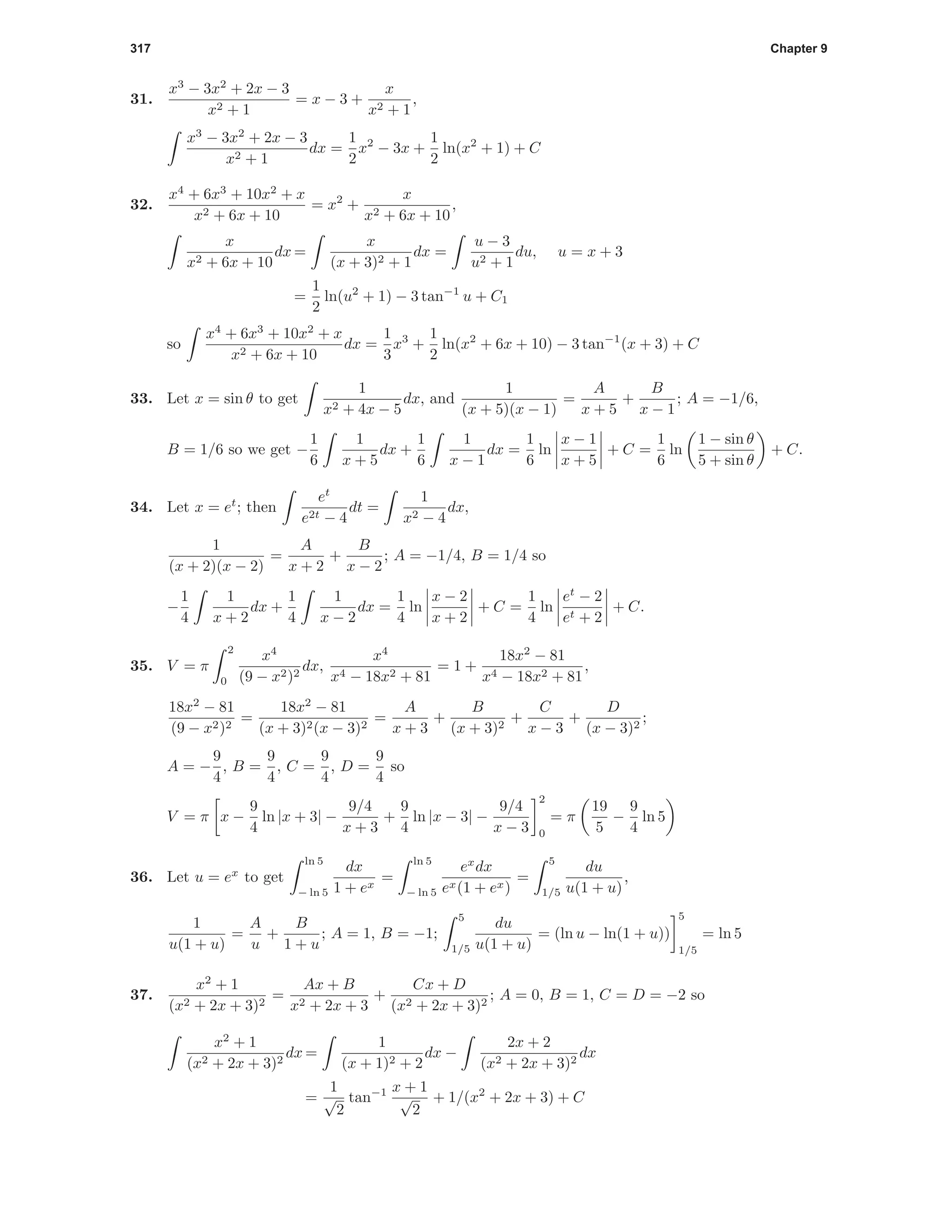 317 Chapter 9
31.
x3
− 3x2
+ 2x − 3
x2 + 1
= x − 3 +
x
x2 + 1
,
x3
− 3x2
+ 2x − 3
x2 + 1
dx =
1
2
x2
− 3x +
1
2
ln(x2
+ 1) + C
32.
x4
+ 6x3
+ 10x2
+ x
x2 + 6x + 10
= x2
+
x
x2 + 6x + 10
,
x
x2 + 6x + 10
dx =
x
(x + 3)2 + 1
dx =
u − 3
u2 + 1
du, u = x + 3
=
1
2
ln(u2
+ 1) − 3 tan−1
u + C1
so
x4
+ 6x3
+ 10x2
+ x
x2 + 6x + 10
dx =
1
3
x3
+
1
2
ln(x2
+ 6x + 10) − 3 tan−1
(x + 3) + C
33. Let x = sin θ to get
1
x2 + 4x − 5
dx, and
1
(x + 5)(x − 1)
=
A
x + 5
+
B
x − 1
; A = −1/6,
B = 1/6 so we get −
1
6
1
x + 5
dx +
1
6
1
x − 1
dx =
1
6
ln
x − 1
x + 5
+ C =
1
6
ln
1 − sin θ
5 + sin θ
+ C.
34. Let x = et
; then
et
e2t − 4
dt =
1
x2 − 4
dx,
1
(x + 2)(x − 2)
=
A
x + 2
+
B
x − 2
; A = −1/4, B = 1/4 so
−
1
4
1
x + 2
dx +
1
4
1
x − 2
dx =
1
4
ln
x − 2
x + 2
+ C =
1
4
ln
et
− 2
et + 2
+ C.
35. V = π
2
0
x4
(9 − x2)2
dx,
x4
x4 − 18x2 + 81
= 1 +
18x2
− 81
x4 − 18x2 + 81
,
18x2
− 81
(9 − x2)2
=
18x2
− 81
(x + 3)2(x − 3)2
=
A
x + 3
+
B
(x + 3)2
+
C
x − 3
+
D
(x − 3)2
;
A = −
9
4
, B =
9
4
, C =
9
4
, D =
9
4
so
V = π x −
9
4
ln |x + 3| −
9/4
x + 3
+
9
4
ln |x − 3| −
9/4
x − 3
2
0
= π
19
5
−
9
4
ln 5
36. Let u = ex
to get
ln 5
− ln 5
dx
1 + ex
=
ln 5
− ln 5
ex
dx
ex(1 + ex)
=
5
1/5
du
u(1 + u)
,
1
u(1 + u)
=
A
u
+
B
1 + u
; A = 1, B = −1;
5
1/5
du
u(1 + u)
= (ln u − ln(1 + u))
5
1/5
= ln 5
37.
x2
+ 1
(x2 + 2x + 3)2
=
Ax + B
x2 + 2x + 3
+
Cx + D
(x2 + 2x + 3)2
; A = 0, B = 1, C = D = −2 so
x2
+ 1
(x2 + 2x + 3)2
dx =
1
(x + 1)2 + 2
dx −
2x + 2
(x2 + 2x + 3)2
dx
=
1
√
2
tan−1 x + 1
√
2
+ 1/(x2
+ 2x + 3) + C
 
