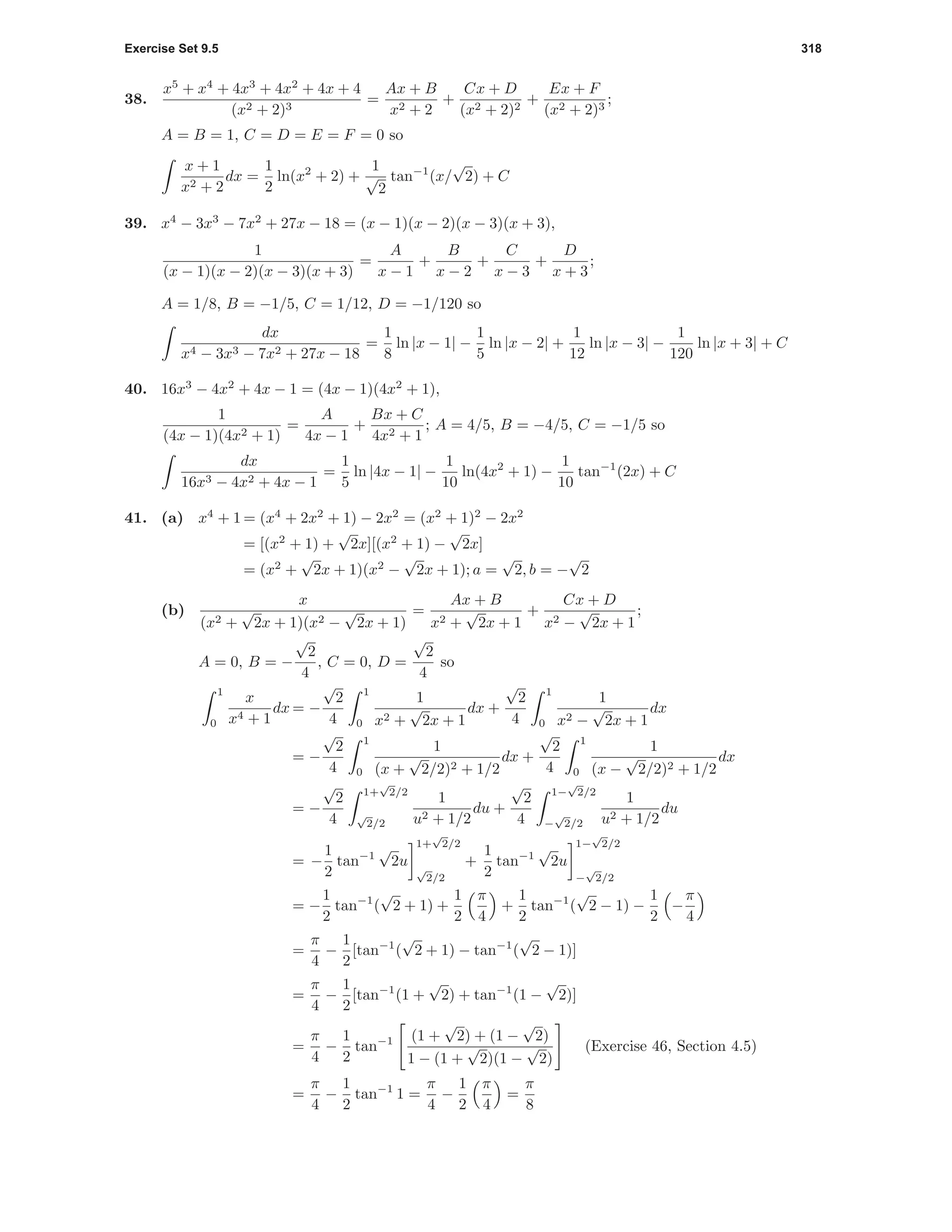 Exercise Set 9.5 318
38.
x5
+ x4
+ 4x3
+ 4x2
+ 4x + 4
(x2 + 2)3
=
Ax + B
x2 + 2
+
Cx + D
(x2 + 2)2
+
Ex + F
(x2 + 2)3
;
A = B = 1, C = D = E = F = 0 so
x + 1
x2 + 2
dx =
1
2
ln(x2
+ 2) +
1
√
2
tan−1
(x/
√
2) + C
39. x4
− 3x3
− 7x2
+ 27x − 18 = (x − 1)(x − 2)(x − 3)(x + 3),
1
(x − 1)(x − 2)(x − 3)(x + 3)
=
A
x − 1
+
B
x − 2
+
C
x − 3
+
D
x + 3
;
A = 1/8, B = −1/5, C = 1/12, D = −1/120 so
dx
x4 − 3x3 − 7x2 + 27x − 18
=
1
8
ln |x − 1| −
1
5
ln |x − 2| +
1
12
ln |x − 3| −
1
120
ln |x + 3| + C
40. 16x3
− 4x2
+ 4x − 1 = (4x − 1)(4x2
+ 1),
1
(4x − 1)(4x2 + 1)
=
A
4x − 1
+
Bx + C
4x2 + 1
; A = 4/5, B = −4/5, C = −1/5 so
dx
16x3 − 4x2 + 4x − 1
=
1
5
ln |4x − 1| −
1
10
ln(4x2
+ 1) −
1
10
tan−1
(2x) + C
41. (a) x4
+ 1 = (x4
+ 2x2
+ 1) − 2x2
= (x2
+ 1)2
− 2x2
= [(x2
+ 1) +
√
2x][(x2
+ 1) −
√
2x]
= (x2
+
√
2x + 1)(x2
−
√
2x + 1); a =
√
2, b = −
√
2
(b)
x
(x2 +
√
2x + 1)(x2 −
√
2x + 1)
=
Ax + B
x2 +
√
2x + 1
+
Cx + D
x2 −
√
2x + 1
;
A = 0, B = −
√
2
4
, C = 0, D =
√
2
4
so
1
0
x
x4 + 1
dx = −
√
2
4
1
0
1
x2 +
√
2x + 1
dx +
√
2
4
1
0
1
x2 −
√
2x + 1
dx
= −
√
2
4
1
0
1
(x +
√
2/2)2 + 1/2
dx +
√
2
4
1
0
1
(x −
√
2/2)2 + 1/2
dx
= −
√
2
4
1+
√
2/2
√
2/2
1
u2 + 1/2
du +
√
2
4
1−
√
2/2
−
√
2/2
1
u2 + 1/2
du
= −
1
2
tan−1
√
2u
1+
√
2/2
√
2/2
+
1
2
tan−1
√
2u
1−
√
2/2
−
√
2/2
= −
1
2
tan−1
(
√
2 + 1) +
1
2
π
4
+
1
2
tan−1
(
√
2 − 1) −
1
2
−
π
4
=
π
4
−
1
2
[tan−1
(
√
2 + 1) − tan−1
(
√
2 − 1)]
=
π
4
−
1
2
[tan−1
(1 +
√
2) + tan−1
(1 −
√
2)]
=
π
4
−
1
2
tan−1 (1 +
√
2) + (1 −
√
2)
1 − (1 +
√
2)(1 −
√
2)
(Exercise 46, Section 4.5)
=
π
4
−
1
2
tan−1
1 =
π
4
−
1
2
π
4
=
π
8
 