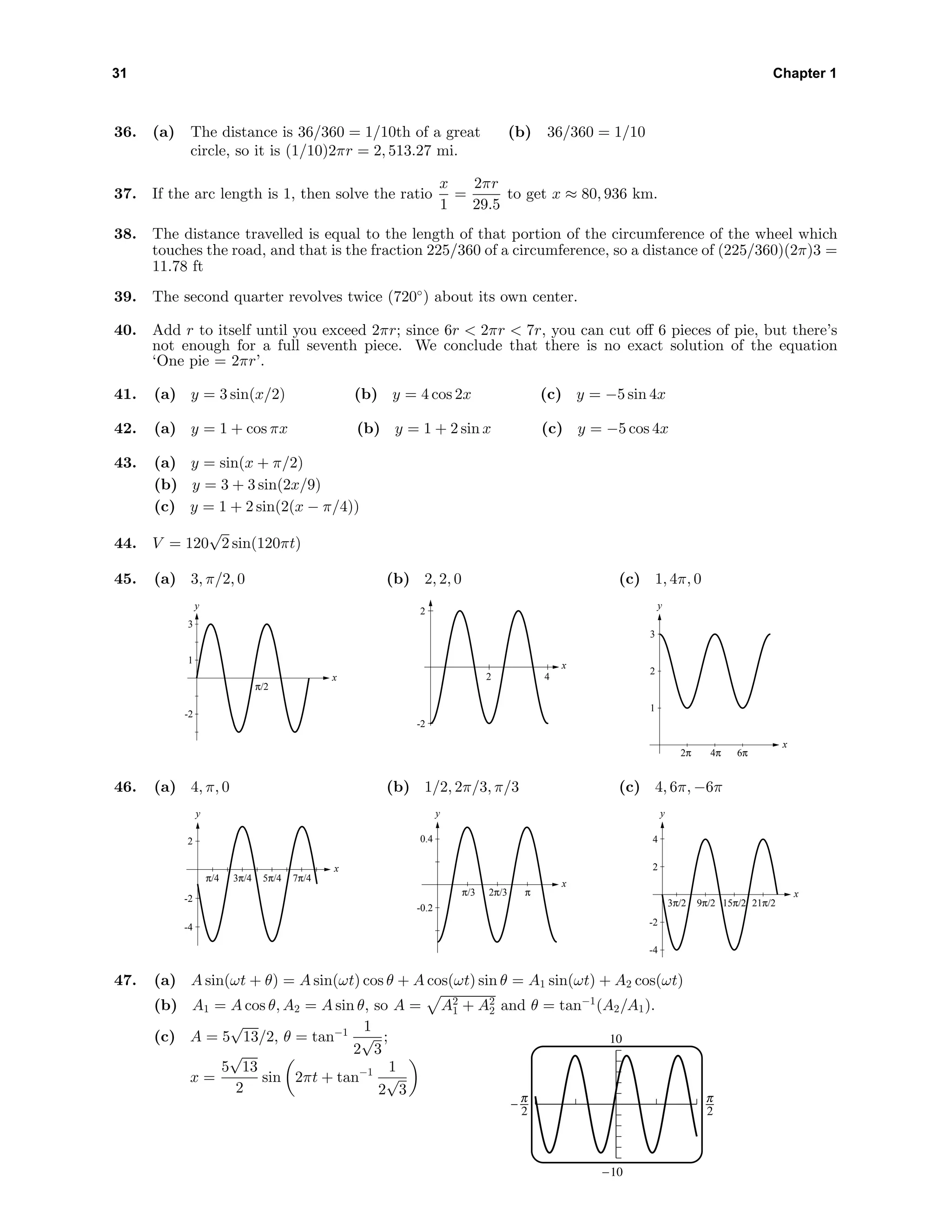 31 Chapter 1
36. (a) The distance is 36/360 = 1/10th of a great
circle, so it is (1/10)2πr = 2, 513.27 mi.
(b) 36/360 = 1/10
37. If the arc length is 1, then solve the ratio
x
1
=
2πr
29.5
to get x ≈ 80, 936 km.
38. The distance travelled is equal to the length of that portion of the circumference of the wheel which
touches the road, and that is the fraction 225/360 of a circumference, so a distance of (225/360)(2π)3 =
11.78 ft
39. The second quarter revolves twice (720◦
) about its own center.
40. Add r to itself until you exceed 2πr; since 6r < 2πr < 7r, you can cut oﬀ 6 pieces of pie, but there’s
not enough for a full seventh piece. We conclude that there is no exact solution of the equation
‘One pie = 2πr’.
41. (a) y = 3 sin(x/2) (b) y = 4 cos 2x (c) y = −5 sin 4x
42. (a) y = 1 + cos πx (b) y = 1 + 2 sin x (c) y = −5 cos 4x
43. (a) y = sin(x + π/2)
(b) y = 3 + 3 sin(2x/9)
(c) y = 1 + 2 sin(2(x − π/4))
44. V = 120
√
2 sin(120πt)
45. (a) 3, π/2, 0
y
x
-2
1
3
π/2
(b) 2, 2, 0
-2
2
2 4
x
(c) 1, 4π, 0
y
x
1
2
3
2π 4π 6π
46. (a) 4, π, 0
y
x
-4
-2
2
π/4 3π/4 5π/4 7π/4
(b) 1/2, 2π/3, π/3
y
x
-0.2
0.4
π/3 2π/3 π
(c) 4, 6π, −6π
y
x
-4
-2
2
4
3π/2 9π/2 15π/2 21π/2
47. (a) A sin(ωt + θ) = A sin(ωt) cos θ + A cos(ωt) sin θ = A1 sin(ωt) + A2 cos(ωt)
(b) A1 = A cos θ, A2 = A sin θ, so A = A2
1 + A2
2 and θ = tan−1
(A2/A1).
(c) A = 5
√
13/2, θ = tan−1 1
2
√
3
;
x =
5
√
13
2
sin 2πt + tan−1 1
2
√
3
10
-10
^ 6
 