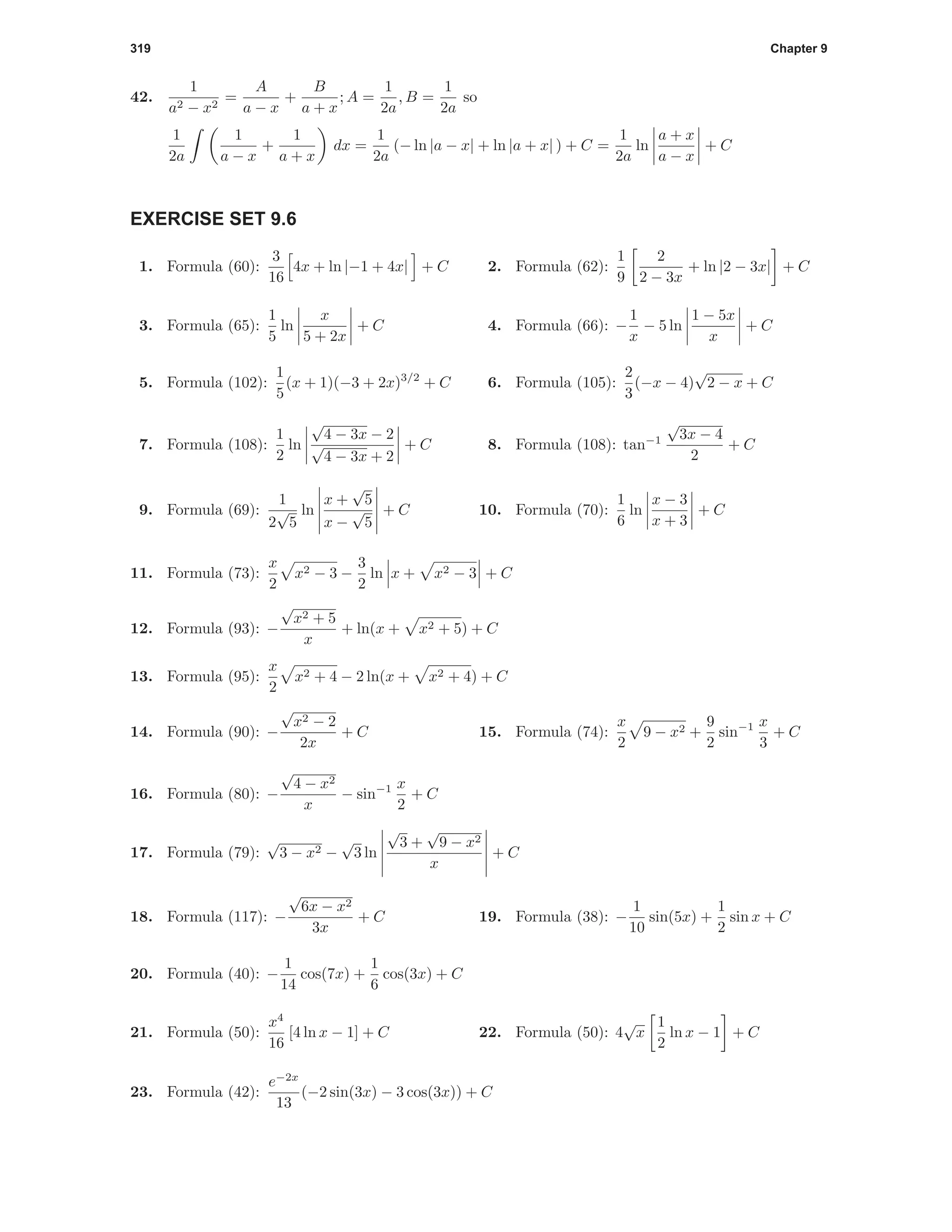 319 Chapter 9
42.
1
a2 − x2
=
A
a − x
+
B
a + x
; A =
1
2a
, B =
1
2a
so
1
2a
1
a − x
+
1
a + x
dx =
1
2a
(− ln |a − x| + ln |a + x| ) + C =
1
2a
ln
a + x
a − x
+ C
EXERCISE SET 9.6
1. Formula (60):
3
16
4x + ln |−1 + 4x| + C 2. Formula (62):
1
9
2
2 − 3x
+ ln |2 − 3x| + C
3. Formula (65):
1
5
ln
x
5 + 2x
+ C 4. Formula (66): −
1
x
− 5 ln
1 − 5x
x
+ C
5. Formula (102):
1
5
(x + 1)(−3 + 2x)3/2
+ C 6. Formula (105):
2
3
(−x − 4)
√
2 − x + C
7. Formula (108):
1
2
ln
√
4 − 3x − 2
√
4 − 3x + 2
+ C 8. Formula (108): tan−1
√
3x − 4
2
+ C
9. Formula (69):
1
2
√
5
ln
x +
√
5
x −
√
5
+ C 10. Formula (70):
1
6
ln
x − 3
x + 3
+ C
11. Formula (73):
x
2
x2 − 3 −
3
2
ln x + x2 − 3 + C
12. Formula (93): −
√
x2 + 5
x
+ ln(x + x2 + 5) + C
13. Formula (95):
x
2
x2 + 4 − 2 ln(x + x2 + 4) + C
14. Formula (90): −
√
x2 − 2
2x
+ C 15. Formula (74):
x
2
9 − x2 +
9
2
sin−1 x
3
+ C
16. Formula (80): −
√
4 − x2
x
− sin−1 x
2
+ C
17. Formula (79):
√
3 − x2 −
√
3 ln
√
3 +
√
9 − x2
x
+ C
18. Formula (117): −
√
6x − x2
3x
+ C 19. Formula (38): −
1
10
sin(5x) +
1
2
sin x + C
20. Formula (40): −
1
14
cos(7x) +
1
6
cos(3x) + C
21. Formula (50):
x4
16
[4 ln x − 1] + C 22. Formula (50): 4
√
x
1
2
ln x − 1 + C
23. Formula (42):
e−2x
13
(−2 sin(3x) − 3 cos(3x)) + C
 
