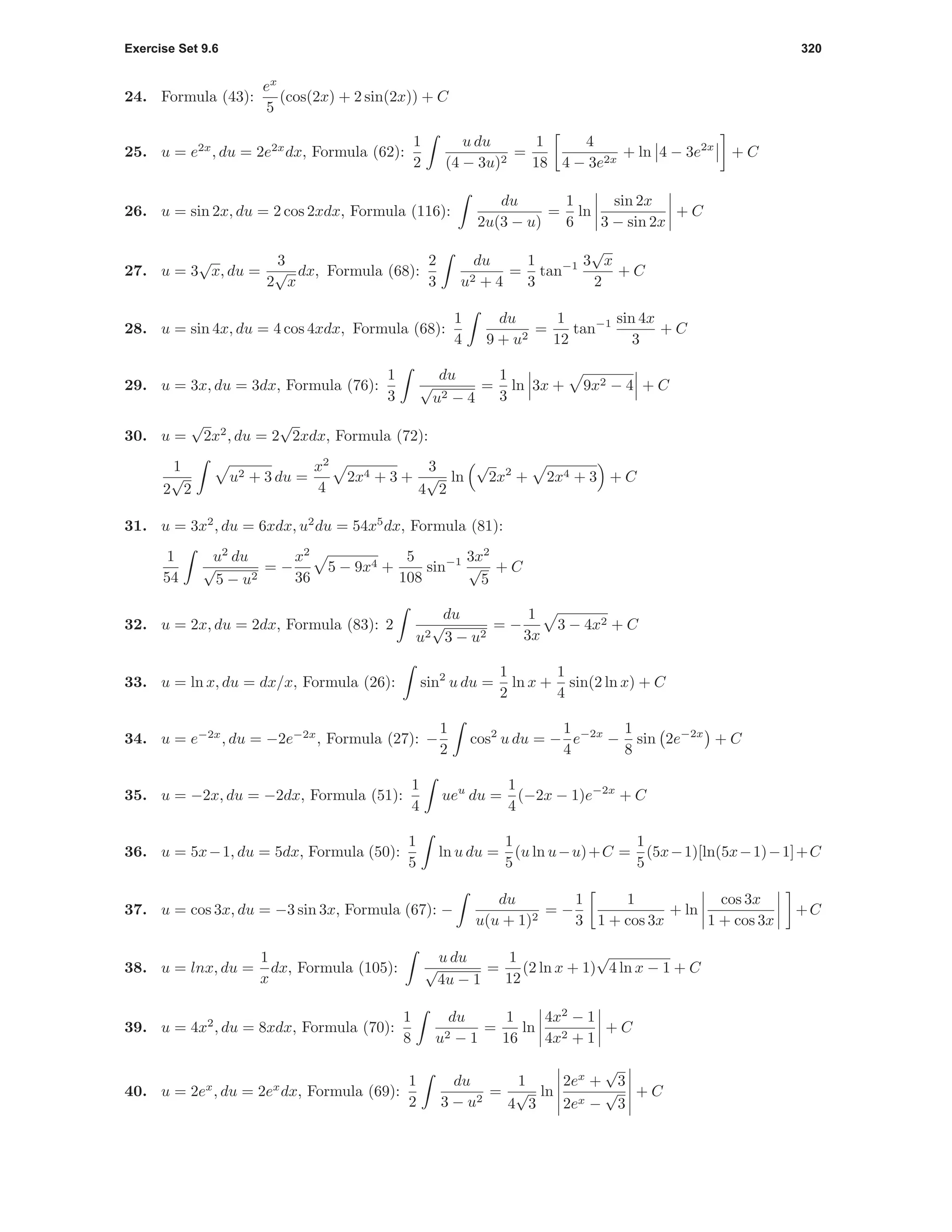 Exercise Set 9.6 320
24. Formula (43):
ex
5
(cos(2x) + 2 sin(2x)) + C
25. u = e2x
, du = 2e2x
dx, Formula (62):
1
2
u du
(4 − 3u)2
=
1
18
4
4 − 3e2x
+ ln 4 − 3e2x
+ C
26. u = sin 2x, du = 2 cos 2xdx, Formula (116):
du
2u(3 − u)
=
1
6
ln
sin 2x
3 − sin 2x
+ C
27. u = 3
√
x, du =
3
2
√
x
dx, Formula (68):
2
3
du
u2 + 4
=
1
3
tan−1 3
√
x
2
+ C
28. u = sin 4x, du = 4 cos 4xdx, Formula (68):
1
4
du
9 + u2
=
1
12
tan−1 sin 4x
3
+ C
29. u = 3x, du = 3dx, Formula (76):
1
3
du
√
u2 − 4
=
1
3
ln 3x + 9x2 − 4 + C
30. u =
√
2x2
, du = 2
√
2xdx, Formula (72):
1
2
√
2
u2 + 3 du =
x2
4
2x4 + 3 +
3
4
√
2
ln
√
2x2
+ 2x4 + 3 + C
31. u = 3x2
, du = 6xdx, u2
du = 54x5
dx, Formula (81):
1
54
u2
du
√
5 − u2
= −
x2
36
5 − 9x4 +
5
108
sin−1 3x2
√
5
+ C
32. u = 2x, du = 2dx, Formula (83): 2
du
u2
√
3 − u2
= −
1
3x
3 − 4x2 + C
33. u = ln x, du = dx/x, Formula (26): sin2
u du =
1
2
ln x +
1
4
sin(2 ln x) + C
34. u = e−2x
, du = −2e−2x
, Formula (27): −
1
2
cos2
u du = −
1
4
e−2x
−
1
8
sin 2e−2x
+ C
35. u = −2x, du = −2dx, Formula (51):
1
4
ueu
du =
1
4
(−2x − 1)e−2x
+ C
36. u = 5x−1, du = 5dx, Formula (50):
1
5
ln u du =
1
5
(u ln u−u)+C =
1
5
(5x−1)[ln(5x−1)−1]+C
37. u = cos 3x, du = −3 sin 3x, Formula (67): −
du
u(u + 1)2
= −
1
3
1
1 + cos 3x
+ ln
cos 3x
1 + cos 3x
+C
38. u = lnx, du =
1
x
dx, Formula (105):
u du
√
4u − 1
=
1
12
(2 ln x + 1)
√
4 ln x − 1 + C
39. u = 4x2
, du = 8xdx, Formula (70):
1
8
du
u2 − 1
=
1
16
ln
4x2
− 1
4x2 + 1
+ C
40. u = 2ex
, du = 2ex
dx, Formula (69):
1
2
du
3 − u2
=
1
4
√
3
ln
2ex
+
√
3
2ex −
√
3
+ C
 