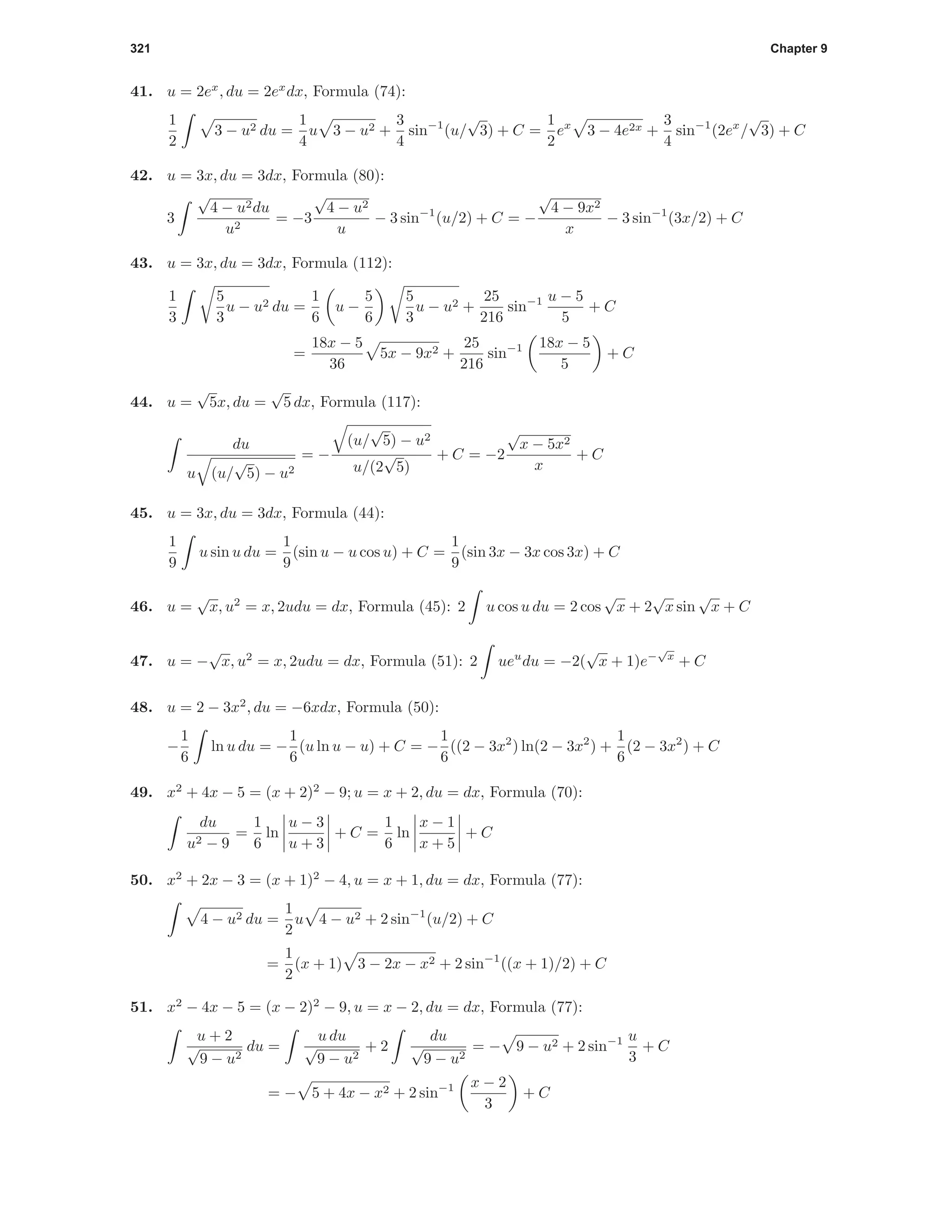 321 Chapter 9
41. u = 2ex
, du = 2ex
dx, Formula (74):
1
2
3 − u2 du =
1
4
u 3 − u2 +
3
4
sin−1
(u/
√
3) + C =
1
2
ex
3 − 4e2x +
3
4
sin−1
(2ex
/
√
3) + C
42. u = 3x, du = 3dx, Formula (80):
3
√
4 − u2du
u2
= −3
√
4 − u2
u
− 3 sin−1
(u/2) + C = −
√
4 − 9x2
x
− 3 sin−1
(3x/2) + C
43. u = 3x, du = 3dx, Formula (112):
1
3
5
3
u − u2 du =
1
6
u −
5
6
5
3
u − u2 +
25
216
sin−1 u − 5
5
+ C
=
18x − 5
36
5x − 9x2 +
25
216
sin−1 18x − 5
5
+ C
44. u =
√
5x, du =
√
5 dx, Formula (117):
du
u (u/
√
5) − u2
= −
(u/
√
5) − u2
u/(2
√
5)
+ C = −2
√
x − 5x2
x
+ C
45. u = 3x, du = 3dx, Formula (44):
1
9
u sin u du =
1
9
(sin u − u cos u) + C =
1
9
(sin 3x − 3x cos 3x) + C
46. u =
√
x, u2
= x, 2udu = dx, Formula (45): 2 u cos u du = 2 cos
√
x + 2
√
x sin
√
x + C
47. u = −
√
x, u2
= x, 2udu = dx, Formula (51): 2 ueu
du = −2(
√
x + 1)e−
√
x
+ C
48. u = 2 − 3x2
, du = −6xdx, Formula (50):
−
1
6
ln u du = −
1
6
(u ln u − u) + C = −
1
6
((2 − 3x2
) ln(2 − 3x2
) +
1
6
(2 − 3x2
) + C
49. x2
+ 4x − 5 = (x + 2)2
− 9; u = x + 2, du = dx, Formula (70):
du
u2 − 9
=
1
6
ln
u − 3
u + 3
+ C =
1
6
ln
x − 1
x + 5
+ C
50. x2
+ 2x − 3 = (x + 1)2
− 4, u = x + 1, du = dx, Formula (77):
4 − u2 du =
1
2
u 4 − u2 + 2 sin−1
(u/2) + C
=
1
2
(x + 1) 3 − 2x − x2 + 2 sin−1
((x + 1)/2) + C
51. x2
− 4x − 5 = (x − 2)2
− 9, u = x − 2, du = dx, Formula (77):
u + 2
√
9 − u2
du =
u du
√
9 − u2
+ 2
du
√
9 − u2
= − 9 − u2 + 2 sin−1 u
3
+ C
= − 5 + 4x − x2 + 2 sin−1 x − 2
3
+ C
 
