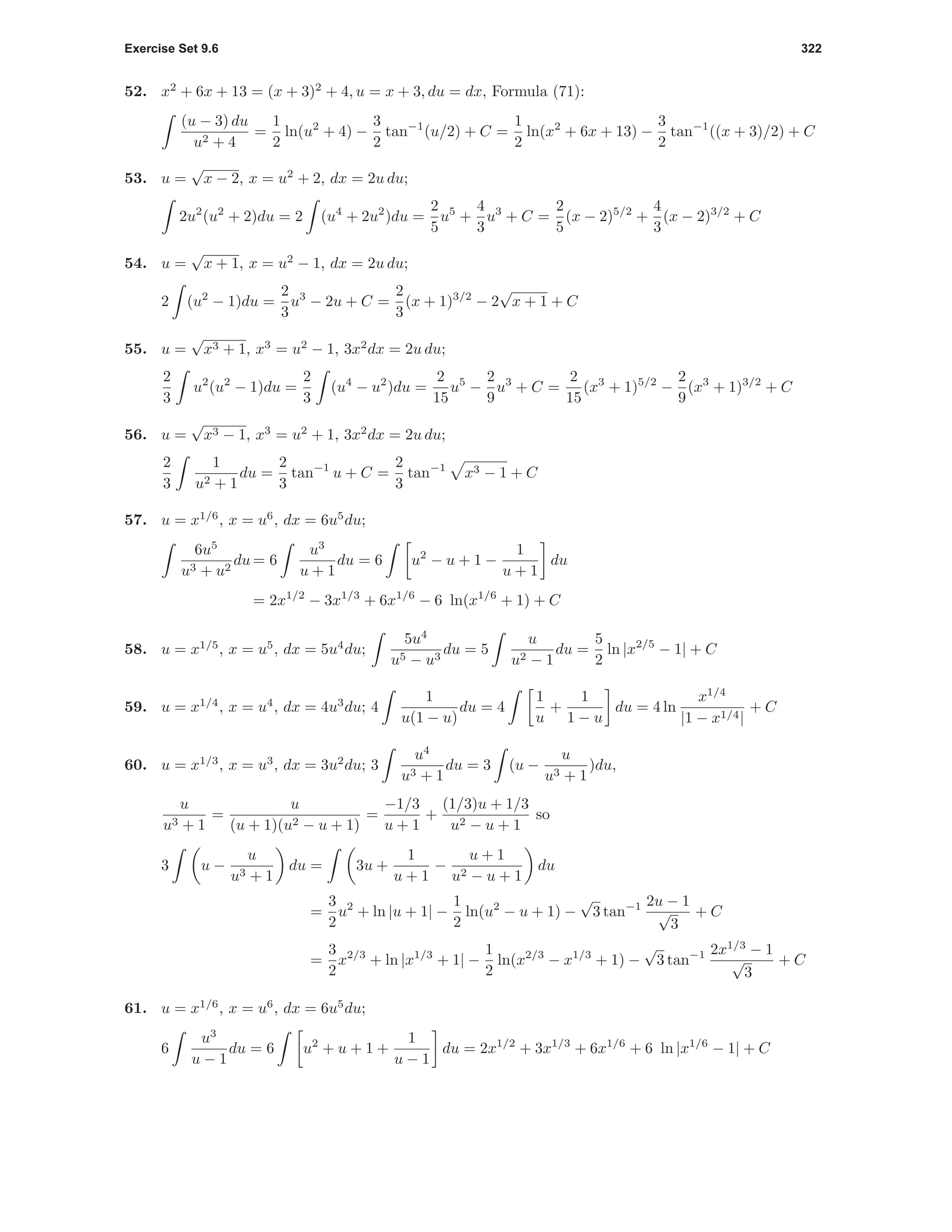 Exercise Set 9.6 322
52. x2
+ 6x + 13 = (x + 3)2
+ 4, u = x + 3, du = dx, Formula (71):
(u − 3) du
u2 + 4
=
1
2
ln(u2
+ 4) −
3
2
tan−1
(u/2) + C =
1
2
ln(x2
+ 6x + 13) −
3
2
tan−1
((x + 3)/2) + C
53. u =
√
x − 2, x = u2
+ 2, dx = 2u du;
2u2
(u2
+ 2)du = 2 (u4
+ 2u2
)du =
2
5
u5
+
4
3
u3
+ C =
2
5
(x − 2)5/2
+
4
3
(x − 2)3/2
+ C
54. u =
√
x + 1, x = u2
− 1, dx = 2u du;
2 (u2
− 1)du =
2
3
u3
− 2u + C =
2
3
(x + 1)3/2
− 2
√
x + 1 + C
55. u =
√
x3 + 1, x3
= u2
− 1, 3x2
dx = 2u du;
2
3
u2
(u2
− 1)du =
2
3
(u4
− u2
)du =
2
15
u5
−
2
9
u3
+ C =
2
15
(x3
+ 1)5/2
−
2
9
(x3
+ 1)3/2
+ C
56. u =
√
x3 − 1, x3
= u2
+ 1, 3x2
dx = 2u du;
2
3
1
u2 + 1
du =
2
3
tan−1
u + C =
2
3
tan−1
x3 − 1 + C
57. u = x1/6
, x = u6
, dx = 6u5
du;
6u5
u3 + u2
du = 6
u3
u + 1
du = 6 u2
− u + 1 −
1
u + 1
du
= 2x1/2
− 3x1/3
+ 6x1/6
− 6 ln(x1/6
+ 1) + C
58. u = x1/5
, x = u5
, dx = 5u4
du;
5u4
u5 − u3
du = 5
u
u2 − 1
du =
5
2
ln |x2/5
− 1| + C
59. u = x1/4
, x = u4
, dx = 4u3
du; 4
1
u(1 − u)
du = 4
1
u
+
1
1 − u
du = 4 ln
x1/4
|1 − x1/4|
+ C
60. u = x1/3
, x = u3
, dx = 3u2
du; 3
u4
u3 + 1
du = 3 (u −
u
u3 + 1
)du,
u
u3 + 1
=
u
(u + 1)(u2 − u + 1)
=
−1/3
u + 1
+
(1/3)u + 1/3
u2 − u + 1
so
3 u −
u
u3 + 1
du = 3u +
1
u + 1
−
u + 1
u2 − u + 1
du
=
3
2
u2
+ ln |u + 1| −
1
2
ln(u2
− u + 1) −
√
3 tan−1 2u − 1
√
3
+ C
=
3
2
x2/3
+ ln |x1/3
+ 1| −
1
2
ln(x2/3
− x1/3
+ 1) −
√
3 tan−1 2x1/3
− 1
√
3
+ C
61. u = x1/6
, x = u6
, dx = 6u5
du;
6
u3
u − 1
du = 6 u2
+ u + 1 +
1
u − 1
du = 2x1/2
+ 3x1/3
+ 6x1/6
+ 6 ln |x1/6
− 1| + C
 