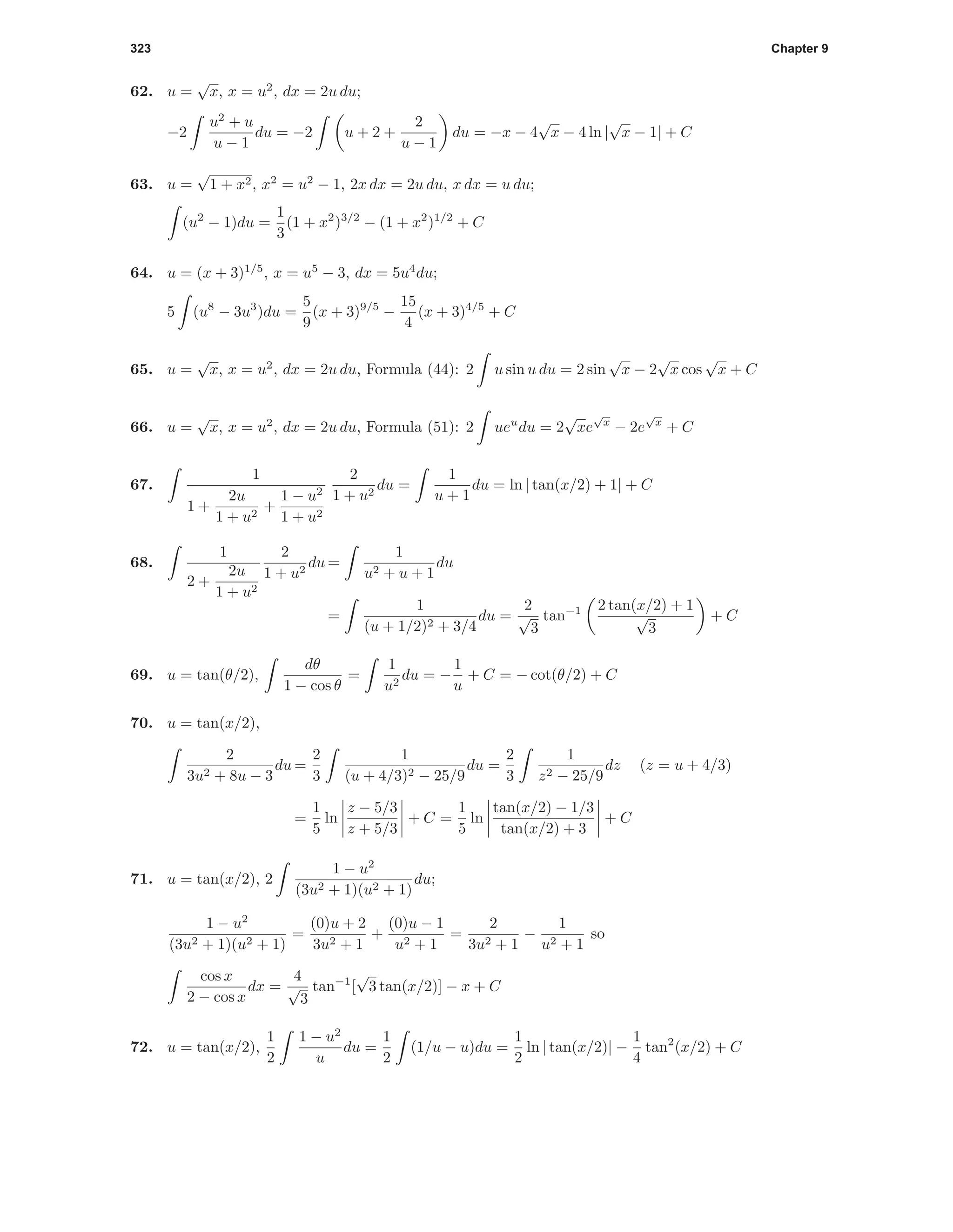 323 Chapter 9
62. u =
√
x, x = u2
, dx = 2u du;
−2
u2
+ u
u − 1
du = −2 u + 2 +
2
u − 1
du = −x − 4
√
x − 4 ln |
√
x − 1| + C
63. u =
√
1 + x2, x2
= u2
− 1, 2x dx = 2u du, x dx = u du;
(u2
− 1)du =
1
3
(1 + x2
)3/2
− (1 + x2
)1/2
+ C
64. u = (x + 3)1/5
, x = u5
− 3, dx = 5u4
du;
5 (u8
− 3u3
)du =
5
9
(x + 3)9/5
−
15
4
(x + 3)4/5
+ C
65. u =
√
x, x = u2
, dx = 2u du, Formula (44): 2 u sin u du = 2 sin
√
x − 2
√
x cos
√
x + C
66. u =
√
x, x = u2
, dx = 2u du, Formula (51): 2 ueu
du = 2
√
xe
√
x
− 2e
√
x
+ C
67.
1
1 +
2u
1 + u2
+
1 − u2
1 + u2
2
1 + u2
du =
1
u + 1
du = ln | tan(x/2) + 1| + C
68.
1
2 +
2u
1 + u2
2
1 + u2
du =
1
u2 + u + 1
du
=
1
(u + 1/2)2 + 3/4
du =
2
√
3
tan−1 2 tan(x/2) + 1
√
3
+ C
69. u = tan(θ/2),
dθ
1 − cos θ
=
1
u2
du = −
1
u
+ C = − cot(θ/2) + C
70. u = tan(x/2),
2
3u2 + 8u − 3
du =
2
3
1
(u + 4/3)2 − 25/9
du =
2
3
1
z2 − 25/9
dz (z = u + 4/3)
=
1
5
ln
z − 5/3
z + 5/3
+ C =
1
5
ln
tan(x/2) − 1/3
tan(x/2) + 3
+ C
71. u = tan(x/2), 2
1 − u2
(3u2 + 1)(u2 + 1)
du;
1 − u2
(3u2 + 1)(u2 + 1)
=
(0)u + 2
3u2 + 1
+
(0)u − 1
u2 + 1
=
2
3u2 + 1
−
1
u2 + 1
so
cos x
2 − cos x
dx =
4
√
3
tan−1
[
√
3 tan(x/2)] − x + C
72. u = tan(x/2),
1
2
1 − u2
u
du =
1
2
(1/u − u)du =
1
2
ln | tan(x/2)| −
1
4
tan2
(x/2) + C
 