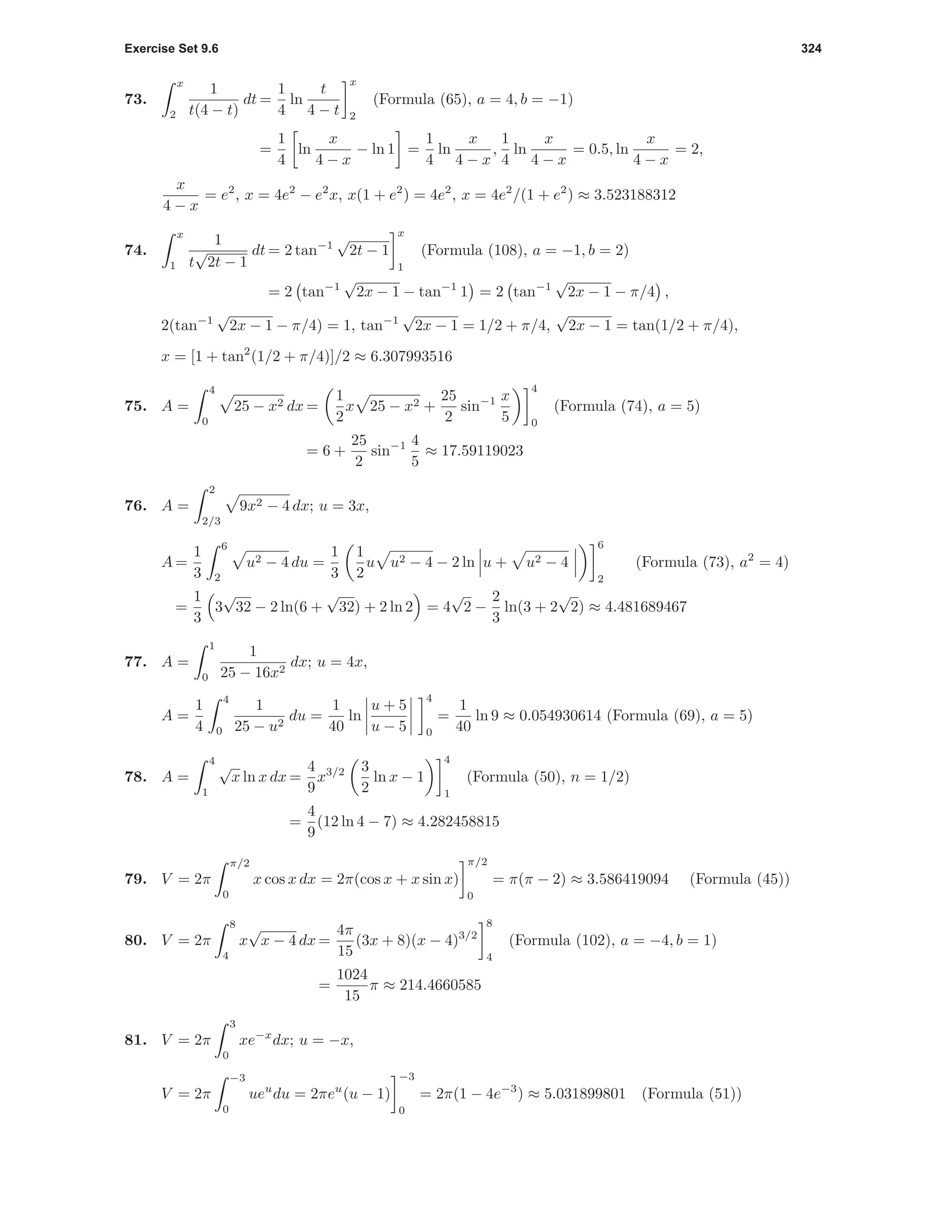 Exercise Set 9.6 324
73.
x
2
1
t(4 − t)
dt =
1
4
ln
t
4 − t
x
2
(Formula (65), a = 4, b = −1)
=
1
4
ln
x
4 − x
− ln 1 =
1
4
ln
x
4 − x
,
1
4
ln
x
4 − x
= 0.5, ln
x
4 − x
= 2,
x
4 − x
= e2
, x = 4e2
− e2
x, x(1 + e2
) = 4e2
, x = 4e2
/(1 + e2
) ≈ 3.523188312
74.
x
1
1
t
√
2t − 1
dt = 2 tan−1
√
2t − 1
x
1
(Formula (108), a = −1, b = 2)
= 2 tan−1
√
2x − 1 − tan−1
1 = 2 tan−1
√
2x − 1 − π/4 ,
2(tan−1
√
2x − 1 − π/4) = 1, tan−1
√
2x − 1 = 1/2 + π/4,
√
2x − 1 = tan(1/2 + π/4),
x = [1 + tan2
(1/2 + π/4)]/2 ≈ 6.307993516
75. A =
4
0
25 − x2 dx =
1
2
x 25 − x2 +
25
2
sin−1 x
5
4
0
(Formula (74), a = 5)
= 6 +
25
2
sin−1 4
5
≈ 17.59119023
76. A =
2
2/3
9x2 − 4 dx; u = 3x,
A =
1
3
6
2
u2 − 4 du =
1
3
1
2
u u2 − 4 − 2 ln u + u2 − 4
6
2
(Formula (73), a2
= 4)
=
1
3
3
√
32 − 2 ln(6 +
√
32) + 2 ln 2 = 4
√
2 −
2
3
ln(3 + 2
√
2) ≈ 4.481689467
77. A =
1
0
1
25 − 16x2
dx; u = 4x,
A =
1
4
4
0
1
25 − u2
du =
1
40
ln
u + 5
u − 5
4
0
=
1
40
ln 9 ≈ 0.054930614 (Formula (69), a = 5)
78. A =
4
1
√
x ln x dx =
4
9
x3/2 3
2
ln x − 1
4
1
(Formula (50), n = 1/2)
=
4
9
(12 ln 4 − 7) ≈ 4.282458815
79. V = 2π
π/2
0
x cos x dx = 2π(cos x + x sin x)
π/2
0
= π(π − 2) ≈ 3.586419094 (Formula (45))
80. V = 2π
8
4
x
√
x − 4 dx =
4π
15
(3x + 8)(x − 4)3/2
8
4
(Formula (102), a = −4, b = 1)
=
1024
15
π ≈ 214.4660585
81. V = 2π
3
0
xe−x
dx; u = −x,
V = 2π
−3
0
ueu
du = 2πeu
(u − 1)
−3
0
= 2π(1 − 4e−3
) ≈ 5.031899801 (Formula (51))
 
