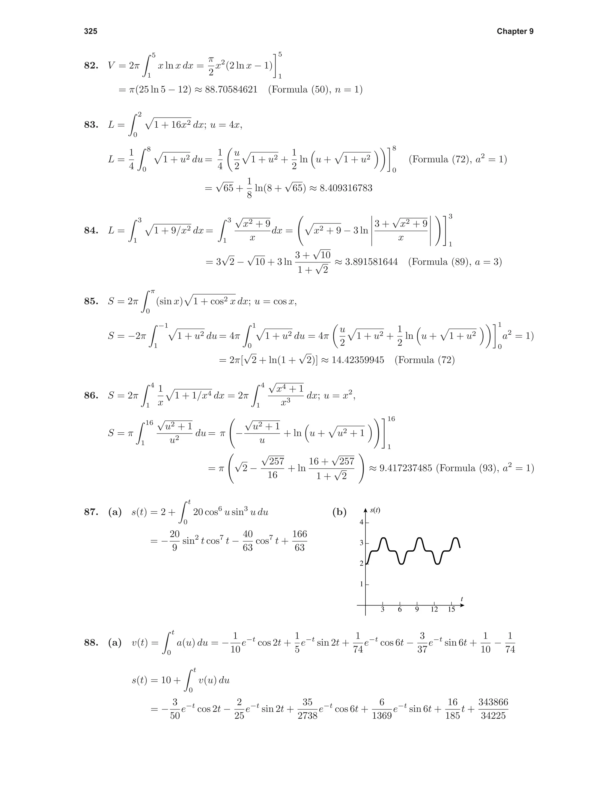 325 Chapter 9
82. V = 2π
5
1
x ln x dx =
π
2
x2
(2 ln x − 1)
5
1
= π(25 ln 5 − 12) ≈ 88.70584621 (Formula (50), n = 1)
83. L =
2
0
1 + 16x2 dx; u = 4x,
L =
1
4
8
0
1 + u2 du =
1
4
u
2
1 + u2 +
1
2
ln u + 1 + u2
8
0
(Formula (72), a2
= 1)
=
√
65 +
1
8
ln(8 +
√
65) ≈ 8.409316783
84. L =
3
1
1 + 9/x2 dx =
3
1
√
x2 + 9
x
dx = x2 + 9 − 3 ln
3 +
√
x2 + 9
x
3
1
= 3
√
2 −
√
10 + 3 ln
3 +
√
10
1 +
√
2
≈ 3.891581644 (Formula (89), a = 3)
85. S = 2π
π
0
(sin x) 1 + cos2 x dx; u = cos x,
S = −2π
−1
1
1 + u2 du = 4π
1
0
1 + u2 du = 4π
u
2
1 + u2 +
1
2
ln u + 1 + u2
1
0
a2
= 1)
= 2π[
√
2 + ln(1 +
√
2)] ≈ 14.42359945 (Formula (72)
86. S = 2π
4
1
1
x
1 + 1/x4 dx = 2π
4
1
√
x4 + 1
x3
dx; u = x2
,
S = π
16
1
√
u2 + 1
u2
du = π −
√
u2 + 1
u
+ ln u + u2 + 1
16
1
= π
√
2 −
√
257
16
+ ln
16 +
√
257
1 +
√
2
≈ 9.417237485 (Formula (93), a2
= 1)
87. (a) s(t) = 2 +
t
0
20 cos6
u sin3
u du
= −
20
9
sin2
t cos7
t −
40
63
cos7
t +
166
63
(b)
3 6 9 12 15
1
2
3
4
t
s(t)
88. (a) v(t) =
t
0
a(u) du = −
1
10
e−t
cos 2t +
1
5
e−t
sin 2t +
1
74
e−t
cos 6t −
3
37
e−t
sin 6t +
1
10
−
1
74
s(t) = 10 +
t
0
v(u) du
= −
3
50
e−t
cos 2t −
2
25
e−t
sin 2t +
35
2738
e−t
cos 6t +
6
1369
e−t
sin 6t +
16
185
t +
343866
34225
 