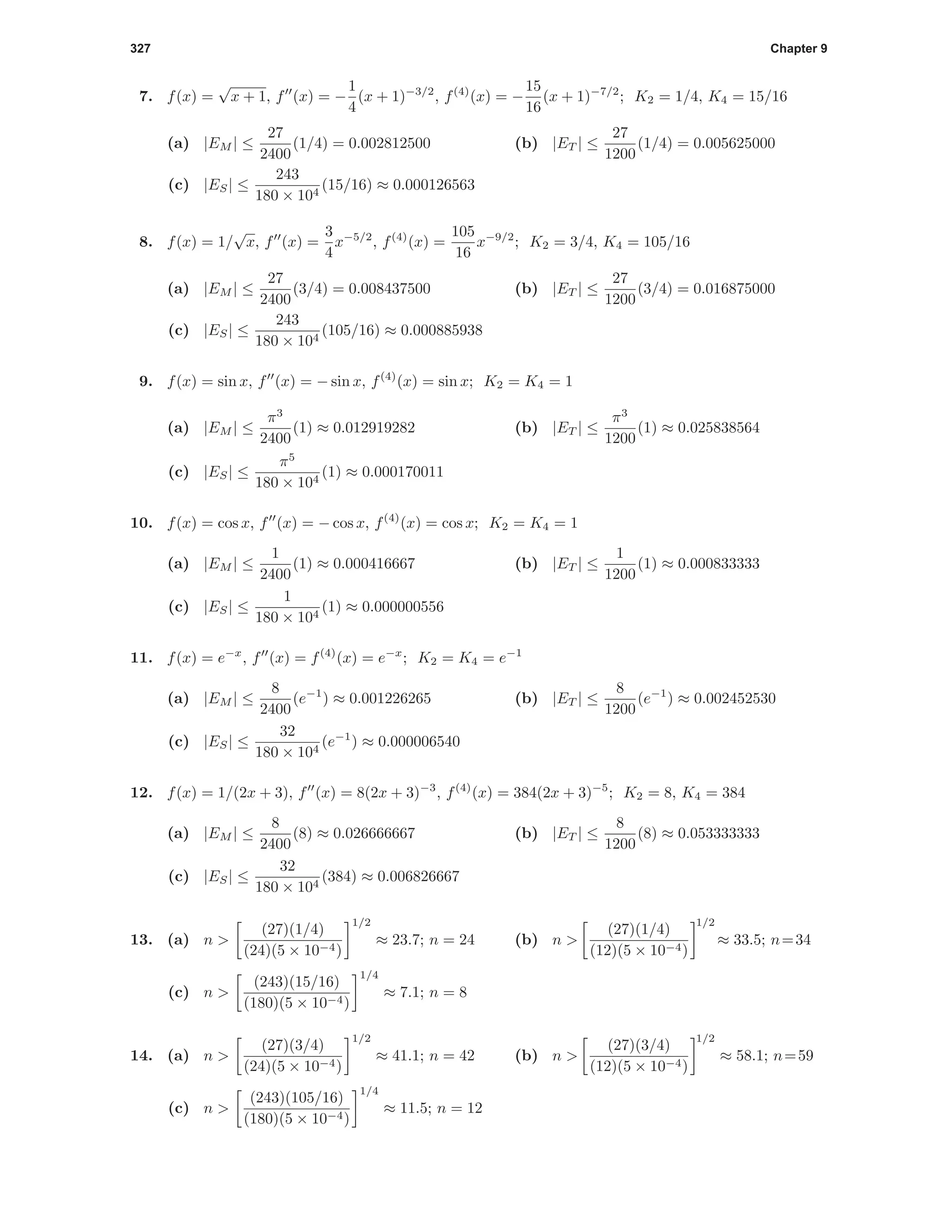 327 Chapter 9
7. f(x) =
√
x + 1, f (x) = −
1
4
(x + 1)−3/2
, f(4)
(x) = −
15
16
(x + 1)−7/2
; K2 = 1/4, K4 = 15/16
(a) |EM | ≤
27
2400
(1/4) = 0.002812500 (b) |ET | ≤
27
1200
(1/4) = 0.005625000
(c) |ES| ≤
243
180 × 104
(15/16) ≈ 0.000126563
8. f(x) = 1/
√
x, f (x) =
3
4
x−5/2
, f(4)
(x) =
105
16
x−9/2
; K2 = 3/4, K4 = 105/16
(a) |EM | ≤
27
2400
(3/4) = 0.008437500 (b) |ET | ≤
27
1200
(3/4) = 0.016875000
(c) |ES| ≤
243
180 × 104
(105/16) ≈ 0.000885938
9. f(x) = sin x, f (x) = − sin x, f(4)
(x) = sin x; K2 = K4 = 1
(a) |EM | ≤
π3
2400
(1) ≈ 0.012919282 (b) |ET | ≤
π3
1200
(1) ≈ 0.025838564
(c) |ES| ≤
π5
180 × 104
(1) ≈ 0.000170011
10. f(x) = cos x, f (x) = − cos x, f(4)
(x) = cos x; K2 = K4 = 1
(a) |EM | ≤
1
2400
(1) ≈ 0.000416667 (b) |ET | ≤
1
1200
(1) ≈ 0.000833333
(c) |ES| ≤
1
180 × 104
(1) ≈ 0.000000556
11. f(x) = e−x
, f (x) = f(4)
(x) = e−x
; K2 = K4 = e−1
(a) |EM | ≤
8
2400
(e−1
) ≈ 0.001226265 (b) |ET | ≤
8
1200
(e−1
) ≈ 0.002452530
(c) |ES| ≤
32
180 × 104
(e−1
) ≈ 0.000006540
12. f(x) = 1/(2x + 3), f (x) = 8(2x + 3)−3
, f(4)
(x) = 384(2x + 3)−5
; K2 = 8, K4 = 384
(a) |EM | ≤
8
2400
(8) ≈ 0.026666667 (b) |ET | ≤
8
1200
(8) ≈ 0.053333333
(c) |ES| ≤
32
180 × 104
(384) ≈ 0.006826667
13. (a) n >
(27)(1/4)
(24)(5 × 10−4)
1/2
≈ 23.7; n = 24 (b) n >
(27)(1/4)
(12)(5 × 10−4)
1/2
≈ 33.5; n=34
(c) n >
(243)(15/16)
(180)(5 × 10−4)
1/4
≈ 7.1; n = 8
14. (a) n >
(27)(3/4)
(24)(5 × 10−4)
1/2
≈ 41.1; n = 42 (b) n >
(27)(3/4)
(12)(5 × 10−4)
1/2
≈ 58.1; n=59
(c) n >
(243)(105/16)
(180)(5 × 10−4)
1/4
≈ 11.5; n = 12
 