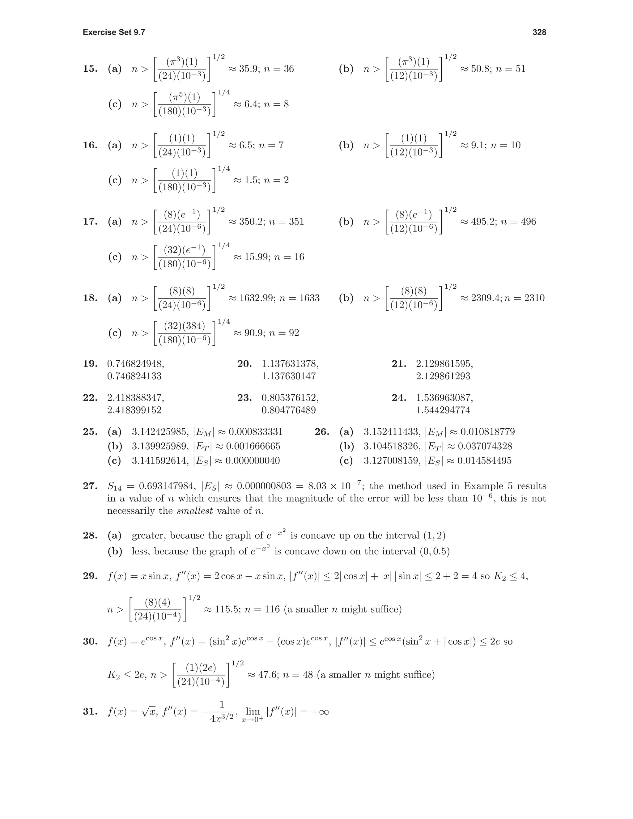 Exercise Set 9.7 328
15. (a) n >
(π3
)(1)
(24)(10−3)
1/2
≈ 35.9; n = 36 (b) n >
(π3
)(1)
(12)(10−3)
1/2
≈ 50.8; n = 51
(c) n >
(π5
)(1)
(180)(10−3)
1/4
≈ 6.4; n = 8
16. (a) n >
(1)(1)
(24)(10−3)
1/2
≈ 6.5; n = 7 (b) n >
(1)(1)
(12)(10−3)
1/2
≈ 9.1; n = 10
(c) n >
(1)(1)
(180)(10−3)
1/4
≈ 1.5; n = 2
17. (a) n >
(8)(e−1
)
(24)(10−6)
1/2
≈ 350.2; n = 351 (b) n >
(8)(e−1
)
(12)(10−6)
1/2
≈ 495.2; n = 496
(c) n >
(32)(e−1
)
(180)(10−6)
1/4
≈ 15.99; n = 16
18. (a) n >
(8)(8)
(24)(10−6)
1/2
≈ 1632.99; n = 1633 (b) n >
(8)(8)
(12)(10−6)
1/2
≈ 2309.4; n = 2310
(c) n >
(32)(384)
(180)(10−6)
1/4
≈ 90.9; n = 92
19. 0.746824948,
0.746824133
20. 1.137631378,
1.137630147
21. 2.129861595,
2.129861293
22. 2.418388347,
2.418399152
23. 0.805376152,
0.804776489
24. 1.536963087,
1.544294774
25. (a) 3.142425985, |EM | ≈ 0.000833331
(b) 3.139925989, |ET | ≈ 0.001666665
(c) 3.141592614, |ES| ≈ 0.000000040
26. (a) 3.152411433, |EM | ≈ 0.010818779
(b) 3.104518326, |ET | ≈ 0.037074328
(c) 3.127008159, |ES| ≈ 0.014584495
27. S14 = 0.693147984, |ES| ≈ 0.000000803 = 8.03 × 10−7
; the method used in Example 5 results
in a value of n which ensures that the magnitude of the error will be less than 10−6
, this is not
necessarily the smallest value of n.
28. (a) greater, because the graph of e−x2
is concave up on the interval (1, 2)
(b) less, because the graph of e−x2
is concave down on the interval (0, 0.5)
29. f(x) = x sin x, f (x) = 2 cos x − x sin x, |f (x)| ≤ 2| cos x| + |x| | sin x| ≤ 2 + 2 = 4 so K2 ≤ 4,
n >
(8)(4)
(24)(10−4)
1/2
≈ 115.5; n = 116 (a smaller n might suﬃce)
30. f(x) = ecos x
, f (x) = (sin2
x)ecos x
− (cos x)ecos x
, |f (x)| ≤ ecos x
(sin2
x + | cos x|) ≤ 2e so
K2 ≤ 2e, n >
(1)(2e)
(24)(10−4)
1/2
≈ 47.6; n = 48 (a smaller n might suﬃce)
31. f(x) =
√
x, f (x) = −
1
4x3/2
, lim
x→0+
|f (x)| = +∞
 