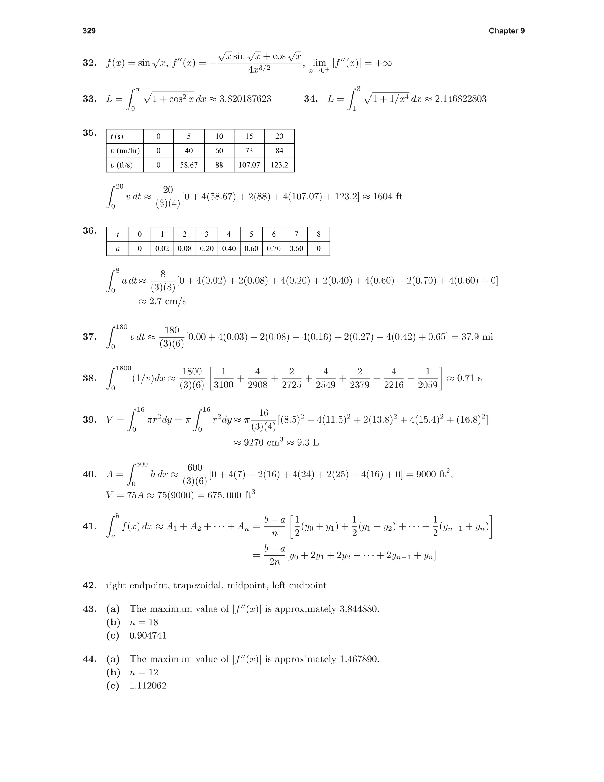 329 Chapter 9
32. f(x) = sin
√
x, f (x) = −
√
x sin
√
x + cos
√
x
4x3/2
, lim
x→0+
|f (x)| = +∞
33. L =
π
0
1 + cos2 x dx ≈ 3.820187623 34. L =
3
1
1 + 1/x4 dx ≈ 2.146822803
35. 0
0
0
5
40
58.67
10
60
88
15
73
107.07
20
84
123.2
t (s)
v (mi/hr)
v (ft/s)
20
0
v dt ≈
20
(3)(4)
[0 + 4(58.67) + 2(88) + 4(107.07) + 123.2] ≈ 1604 ft
36. 0
0
1
0.02
2
0.08
3
0.20
4
0.40
t
a
5
0.60
6
0.70
7
0.60
8
0
8
0
a dt ≈
8
(3)(8)
[0 + 4(0.02) + 2(0.08) + 4(0.20) + 2(0.40) + 4(0.60) + 2(0.70) + 4(0.60) + 0]
≈ 2.7 cm/s
37.
180
0
v dt ≈
180
(3)(6)
[0.00 + 4(0.03) + 2(0.08) + 4(0.16) + 2(0.27) + 4(0.42) + 0.65] = 37.9 mi
38.
1800
0
(1/v)dx ≈
1800
(3)(6)
1
3100
+
4
2908
+
2
2725
+
4
2549
+
2
2379
+
4
2216
+
1
2059
≈ 0.71 s
39. V =
16
0
πr2
dy = π
16
0
r2
dy ≈ π
16
(3)(4)
[(8.5)2
+ 4(11.5)2
+ 2(13.8)2
+ 4(15.4)2
+ (16.8)2
]
≈ 9270 cm3
≈ 9.3 L
40. A =
600
0
h dx ≈
600
(3)(6)
[0 + 4(7) + 2(16) + 4(24) + 2(25) + 4(16) + 0] = 9000 ft2
,
V = 75A ≈ 75(9000) = 675, 000 ft3
41.
b
a
f(x) dx ≈ A1 + A2 + · · · + An =
b − a
n
1
2
(y0 + y1) +
1
2
(y1 + y2) + · · · +
1
2
(yn−1 + yn)
=
b − a
2n
[y0 + 2y1 + 2y2 + · · · + 2yn−1 + yn]
42. right endpoint, trapezoidal, midpoint, left endpoint
43. (a) The maximum value of |f (x)| is approximately 3.844880.
(b) n = 18
(c) 0.904741
44. (a) The maximum value of |f (x)| is approximately 1.467890.
(b) n = 12
(c) 1.112062
 