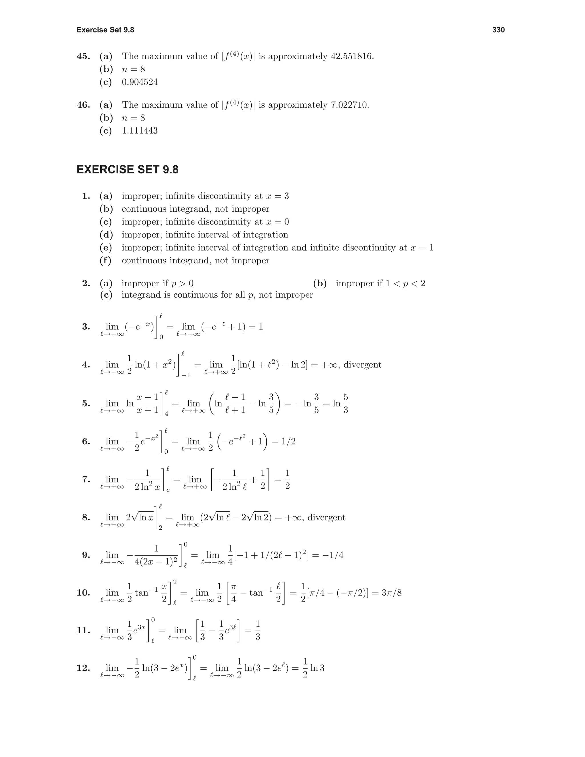Exercise Set 9.8 330
45. (a) The maximum value of |f(4)
(x)| is approximately 42.551816.
(b) n = 8
(c) 0.904524
46. (a) The maximum value of |f(4)
(x)| is approximately 7.022710.
(b) n = 8
(c) 1.111443
EXERCISE SET 9.8
1. (a) improper; inﬁnite discontinuity at x = 3
(b) continuous integrand, not improper
(c) improper; inﬁnite discontinuity at x = 0
(d) improper; inﬁnite interval of integration
(e) improper; inﬁnite interval of integration and inﬁnite discontinuity at x = 1
(f) continuous integrand, not improper
2. (a) improper if p > 0 (b) improper if 1 < p < 2
(c) integrand is continuous for all p, not improper
3. lim
→+∞
(−e−x
)
0
= lim
→+∞
(−e−
+ 1) = 1
4. lim
→+∞
1
2
ln(1 + x2
)
−1
= lim
→+∞
1
2
[ln(1 + 2
) − ln 2] = +∞, divergent
5. lim
→+∞
ln
x − 1
x + 1 4
= lim
→+∞
ln
− 1
+ 1
− ln
3
5
= − ln
3
5
= ln
5
3
6. lim
→+∞
−
1
2
e−x2
0
= lim
→+∞
1
2
−e− 2
+ 1 = 1/2
7. lim
→+∞
−
1
2 ln2
x e
= lim
→+∞
−
1
2 ln2 +
1
2
=
1
2
8. lim
→+∞
2
√
ln x
2
= lim
→+∞
(2
√
ln − 2
√
ln 2) = +∞, divergent
9. lim
→−∞
−
1
4(2x − 1)2
0
= lim
→−∞
1
4
[−1 + 1/(2 − 1)2
] = −1/4
10. lim
→−∞
1
2
tan−1 x
2
2
= lim
→−∞
1
2
π
4
− tan−1
2
=
1
2
[π/4 − (−π/2)] = 3π/8
11. lim
→−∞
1
3
e3x
0
= lim
→−∞
1
3
−
1
3
e3
=
1
3
12. lim
→−∞
−
1
2
ln(3 − 2ex
)
0
= lim
→−∞
1
2
ln(3 − 2e ) =
1
2
ln 3
 