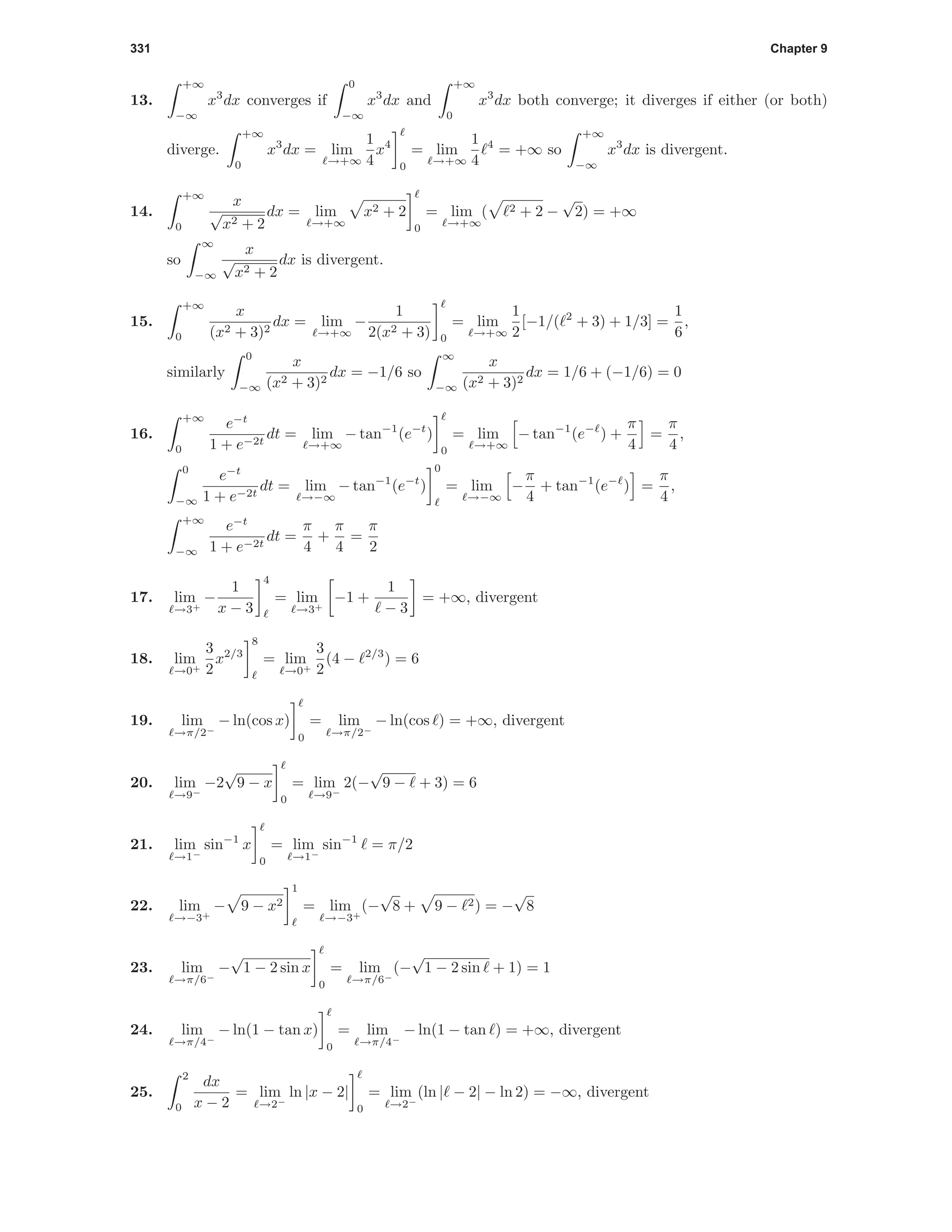 331 Chapter 9
13.
+∞
−∞
x3
dx converges if
0
−∞
x3
dx and
+∞
0
x3
dx both converge; it diverges if either (or both)
diverge.
+∞
0
x3
dx = lim
→+∞
1
4
x4
0
= lim
→+∞
1
4
4
= +∞ so
+∞
−∞
x3
dx is divergent.
14.
+∞
0
x
√
x2 + 2
dx = lim
→+∞
x2 + 2
0
= lim
→+∞
( 2 + 2 −
√
2) = +∞
so
∞
−∞
x
√
x2 + 2
dx is divergent.
15.
+∞
0
x
(x2 + 3)2
dx = lim
→+∞
−
1
2(x2 + 3) 0
= lim
→+∞
1
2
[−1/( 2
+ 3) + 1/3] =
1
6
,
similarly
0
−∞
x
(x2 + 3)2
dx = −1/6 so
∞
−∞
x
(x2 + 3)2
dx = 1/6 + (−1/6) = 0
16.
+∞
0
e−t
1 + e−2t
dt = lim
→+∞
− tan−1
(e−t
)
0
= lim
→+∞
− tan−1
(e−
) +
π
4
=
π
4
,
0
−∞
e−t
1 + e−2t
dt = lim
→−∞
− tan−1
(e−t
)
0
= lim
→−∞
−
π
4
+ tan−1
(e−
) =
π
4
,
+∞
−∞
e−t
1 + e−2t
dt =
π
4
+
π
4
=
π
2
17. lim
→3+
−
1
x − 3
4
= lim
→3+
−1 +
1
− 3
= +∞, divergent
18. lim
→0+
3
2
x2/3
8
= lim
→0+
3
2
(4 − 2/3
) = 6
19. lim
→π/2−
− ln(cos x)
0
= lim
→π/2−
− ln(cos ) = +∞, divergent
20. lim
→9−
−2
√
9 − x
0
= lim
→9−
2(−
√
9 − + 3) = 6
21. lim
→1−
sin−1
x
0
= lim
→1−
sin−1
= π/2
22. lim
→−3+
− 9 − x2
1
= lim
→−3+
(−
√
8 + 9 − 2) = −
√
8
23. lim
→π/6−
−
√
1 − 2 sin x
0
= lim
→π/6−
(−
√
1 − 2 sin + 1) = 1
24. lim
→π/4−
− ln(1 − tan x)
0
= lim
→π/4−
− ln(1 − tan ) = +∞, divergent
25.
2
0
dx
x − 2
= lim
→2−
ln |x − 2|
0
= lim
→2−
(ln | − 2| − ln 2) = −∞, divergent
 