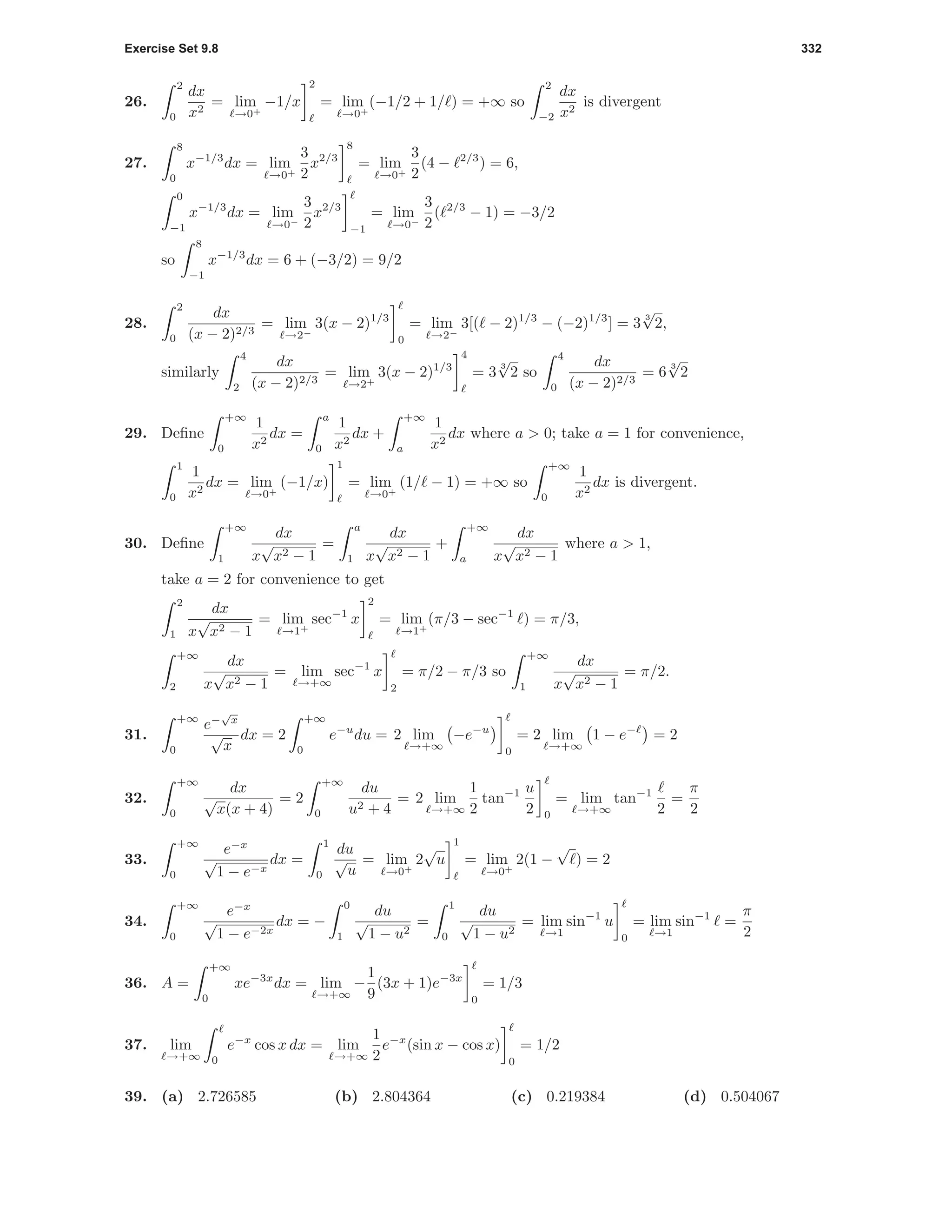 Exercise Set 9.8 332
26.
2
0
dx
x2
= lim
→0+
−1/x
2
= lim
→0+
(−1/2 + 1/ ) = +∞ so
2
−2
dx
x2
is divergent
27.
8
0
x−1/3
dx = lim
→0+
3
2
x2/3
8
= lim
→0+
3
2
(4 − 2/3
) = 6,
0
−1
x−1/3
dx = lim
→0−
3
2
x2/3
−1
= lim
→0−
3
2
( 2/3
− 1) = −3/2
so
8
−1
x−1/3
dx = 6 + (−3/2) = 9/2
28.
2
0
dx
(x − 2)2/3
= lim
→2−
3(x − 2)1/3
0
= lim
→2−
3[( − 2)1/3
− (−2)1/3
] = 3
3
√
2,
similarly
4
2
dx
(x − 2)2/3
= lim
→2+
3(x − 2)1/3
4
= 3
3
√
2 so
4
0
dx
(x − 2)2/3
= 6
3
√
2
29. Deﬁne
+∞
0
1
x2
dx =
a
0
1
x2
dx +
+∞
a
1
x2
dx where a > 0; take a = 1 for convenience,
1
0
1
x2
dx = lim
→0+
(−1/x)
1
= lim
→0+
(1/ − 1) = +∞ so
+∞
0
1
x2
dx is divergent.
30. Deﬁne
+∞
1
dx
x
√
x2 − 1
=
a
1
dx
x
√
x2 − 1
+
+∞
a
dx
x
√
x2 − 1
where a > 1,
take a = 2 for convenience to get
2
1
dx
x
√
x2 − 1
= lim
→1+
sec−1
x
2
= lim
→1+
(π/3 − sec−1
) = π/3,
+∞
2
dx
x
√
x2 − 1
= lim
→+∞
sec−1
x
2
= π/2 − π/3 so
+∞
1
dx
x
√
x2 − 1
= π/2.
31.
+∞
0
e−
√
x
√
x
dx = 2
+∞
0
e−u
du = 2 lim
→+∞
−e−u
0
= 2 lim
→+∞
1 − e−
= 2
32.
+∞
0
dx
√
x(x + 4)
= 2
+∞
0
du
u2 + 4
= 2 lim
→+∞
1
2
tan−1 u
2 0
= lim
→+∞
tan−1
2
=
π
2
33.
+∞
0
e−x
√
1 − e−x
dx =
1
0
du
√
u
= lim
→0+
2
√
u
1
= lim
→0+
2(1 −
√
) = 2
34.
+∞
0
e−x
√
1 − e−2x
dx = −
0
1
du
√
1 − u2
=
1
0
du
√
1 − u2
= lim
→1
sin−1
u
0
= lim
→1
sin−1
=
π
2
36. A =
+∞
0
xe−3x
dx = lim
→+∞
−
1
9
(3x + 1)e−3x
0
= 1/3
37. lim
→+∞ 0
e−x
cos x dx = lim
→+∞
1
2
e−x
(sin x − cos x)
0
= 1/2
39. (a) 2.726585 (b) 2.804364 (c) 0.219384 (d) 0.504067
 