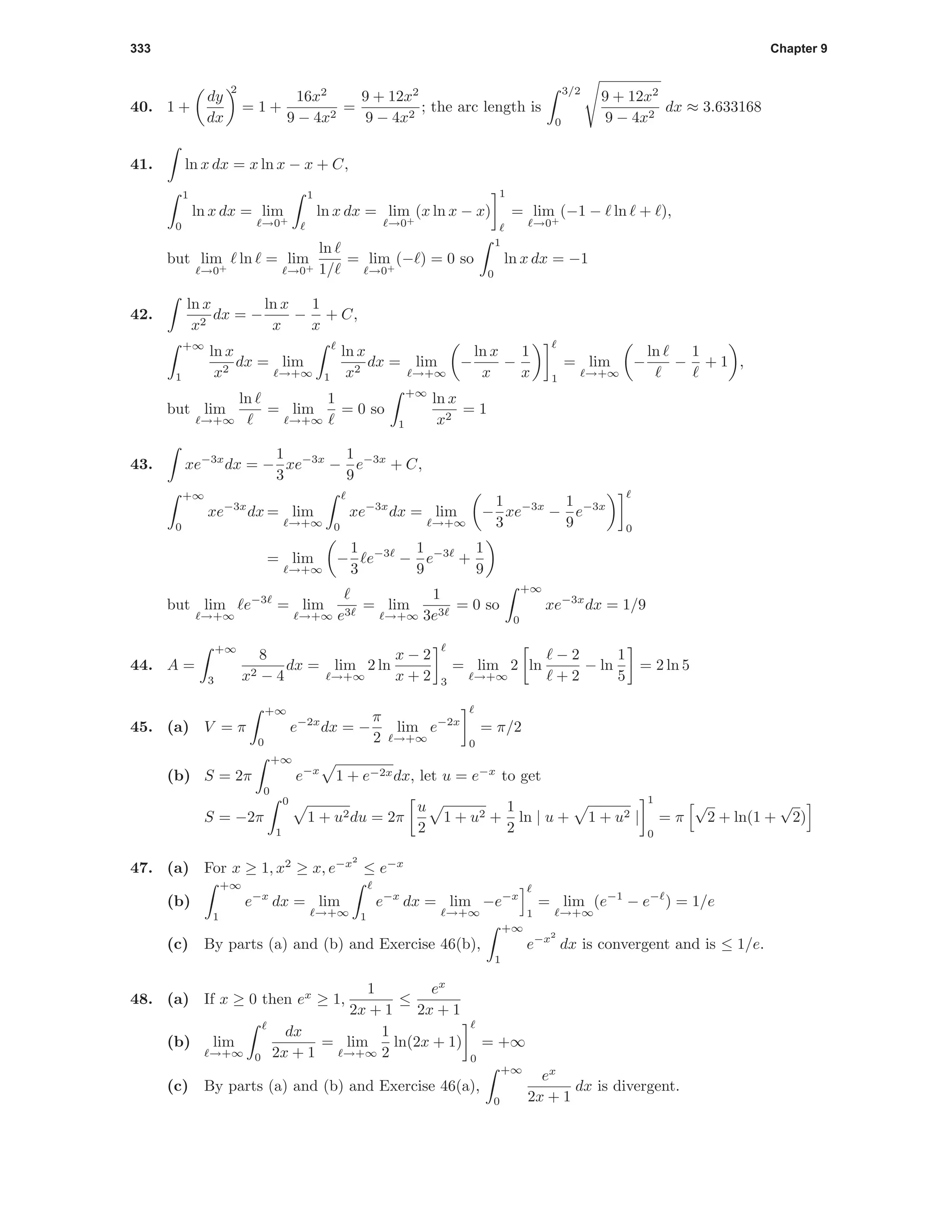333 Chapter 9
40. 1 +
dy
dx
2
= 1 +
16x2
9 − 4x2
=
9 + 12x2
9 − 4x2
; the arc length is
3/2
0
9 + 12x2
9 − 4x2
dx ≈ 3.633168
41. ln x dx = x ln x − x + C,
1
0
ln x dx = lim
→0+
1
ln x dx = lim
→0+
(x ln x − x)
1
= lim
→0+
(−1 − ln + ),
but lim
→0+
ln = lim
→0+
ln
1/
= lim
→0+
(− ) = 0 so
1
0
ln x dx = −1
42.
ln x
x2
dx = −
ln x
x
−
1
x
+ C,
+∞
1
ln x
x2
dx = lim
→+∞ 1
ln x
x2
dx = lim
→+∞
−
ln x
x
−
1
x 1
= lim
→+∞
−
ln
−
1
+ 1 ,
but lim
→+∞
ln
= lim
→+∞
1
= 0 so
+∞
1
ln x
x2
= 1
43. xe−3x
dx = −
1
3
xe−3x
−
1
9
e−3x
+ C,
+∞
0
xe−3x
dx = lim
→+∞ 0
xe−3x
dx = lim
→+∞
−
1
3
xe−3x
−
1
9
e−3x
0
= lim
→+∞
−
1
3
e−3
−
1
9
e−3
+
1
9
but lim
→+∞
e−3
= lim
→+∞ e3
= lim
→+∞
1
3e3
= 0 so
+∞
0
xe−3x
dx = 1/9
44. A =
+∞
3
8
x2 − 4
dx = lim
→+∞
2 ln
x − 2
x + 2 3
= lim
→+∞
2 ln
− 2
+ 2
− ln
1
5
= 2 ln 5
45. (a) V = π
+∞
0
e−2x
dx = −
π
2
lim
→+∞
e−2x
0
= π/2
(b) S = 2π
+∞
0
e−x
1 + e−2xdx, let u = e−x
to get
S = −2π
0
1
1 + u2du = 2π
u
2
1 + u2 +
1
2
ln | u + 1 + u2 |
1
0
= π
√
2 + ln(1 +
√
2)
47. (a) For x ≥ 1, x2
≥ x, e−x2
≤ e−x
(b)
+∞
1
e−x
dx = lim
→+∞ 1
e−x
dx = lim
→+∞
−e−x
1
= lim
→+∞
(e−1
− e−
) = 1/e
(c) By parts (a) and (b) and Exercise 46(b),
+∞
1
e−x2
dx is convergent and is ≤ 1/e.
48. (a) If x ≥ 0 then ex
≥ 1,
1
2x + 1
≤
ex
2x + 1
(b) lim
→+∞ 0
dx
2x + 1
= lim
→+∞
1
2
ln(2x + 1)
0
= +∞
(c) By parts (a) and (b) and Exercise 46(a),
+∞
0
ex
2x + 1
dx is divergent.
 