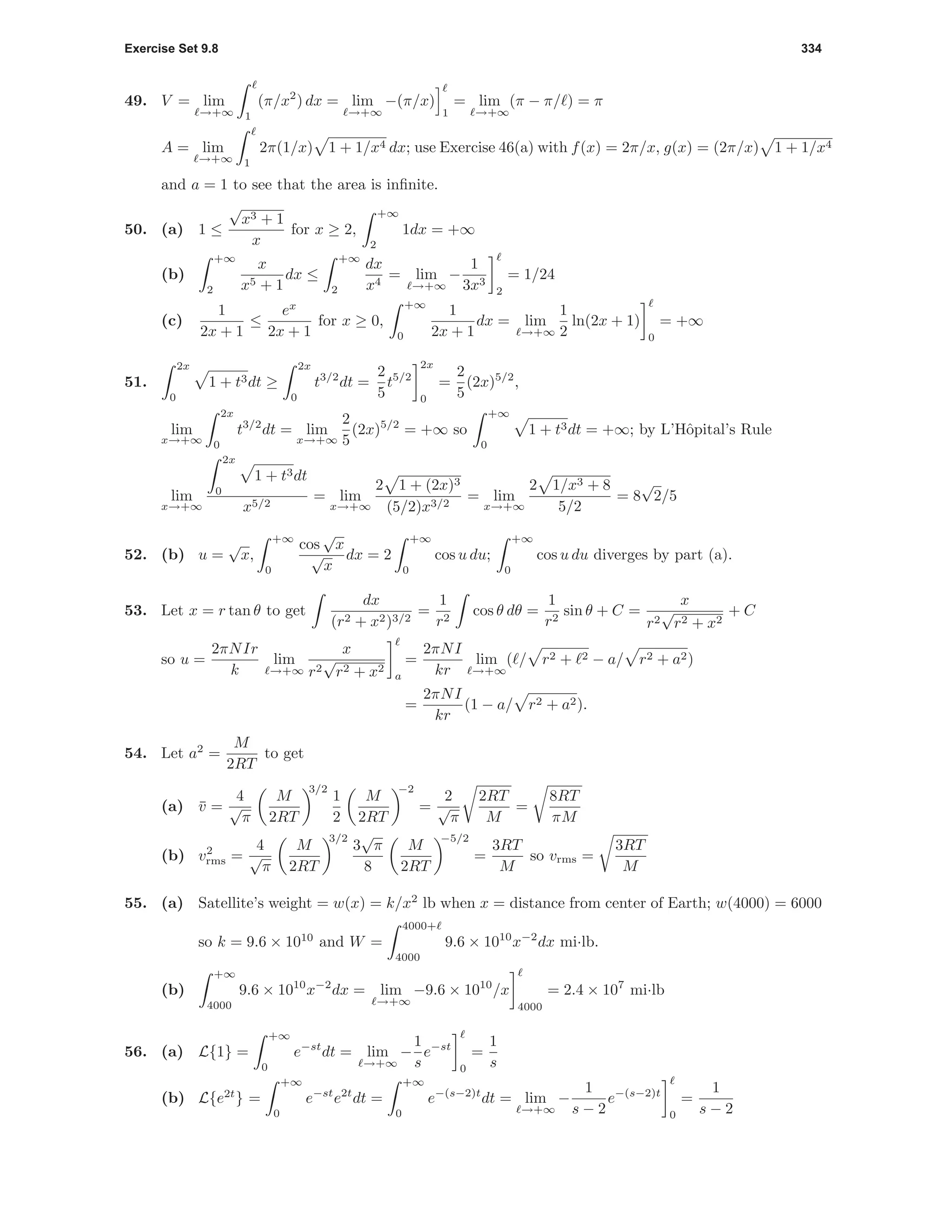 Exercise Set 9.8 334
49. V = lim
→+∞ 1
(π/x2
) dx = lim
→+∞
−(π/x)
1
= lim
→+∞
(π − π/ ) = π
A = lim
→+∞ 1
2π(1/x) 1 + 1/x4 dx; use Exercise 46(a) with f(x) = 2π/x, g(x) = (2π/x) 1 + 1/x4
and a = 1 to see that the area is inﬁnite.
50. (a) 1 ≤
√
x3 + 1
x
for x ≥ 2,
+∞
2
1dx = +∞
(b)
+∞
2
x
x5 + 1
dx ≤
+∞
2
dx
x4
= lim
→+∞
−
1
3x3
2
= 1/24
(c)
1
2x + 1
≤
ex
2x + 1
for x ≥ 0,
+∞
0
1
2x + 1
dx = lim
→+∞
1
2
ln(2x + 1)
0
= +∞
51.
2x
0
1 + t3dt ≥
2x
0
t3/2
dt =
2
5
t5/2
2x
0
=
2
5
(2x)5/2
,
lim
x→+∞
2x
0
t3/2
dt = lim
x→+∞
2
5
(2x)5/2
= +∞ so
+∞
0
1 + t3dt = +∞; by L’Hˆopital’s Rule
lim
x→+∞
2x
0
1 + t3dt
x5/2
= lim
x→+∞
2 1 + (2x)3
(5/2)x3/2
= lim
x→+∞
2 1/x3 + 8
5/2
= 8
√
2/5
52. (b) u =
√
x,
+∞
0
cos
√
x
√
x
dx = 2
+∞
0
cos u du;
+∞
0
cos u du diverges by part (a).
53. Let x = r tan θ to get
dx
(r2 + x2)3/2
=
1
r2
cos θ dθ =
1
r2
sin θ + C =
x
r2
√
r2 + x2
+ C
so u =
2πNIr
k
lim
→+∞
x
r2
√
r2 + x2
a
=
2πNI
kr
lim
→+∞
( / r2 + 2 − a/ r2 + a2)
=
2πNI
kr
(1 − a/ r2 + a2).
54. Let a2
=
M
2RT
to get
(a) ¯v =
4
√
π
M
2RT
3/2
1
2
M
2RT
−2
=
2
√
π
2RT
M
=
8RT
πM
(b) v2
rms =
4
√
π
M
2RT
3/2
3
√
π
8
M
2RT
−5/2
=
3RT
M
so vrms =
3RT
M
55. (a) Satellite’s weight = w(x) = k/x2
lb when x = distance from center of Earth; w(4000) = 6000
so k = 9.6 × 1010
and W =
4000+
4000
9.6 × 1010
x−2
dx mi·lb.
(b)
+∞
4000
9.6 × 1010
x−2
dx = lim
→+∞
−9.6 × 1010
/x
4000
= 2.4 × 107
mi·lb
56. (a) L{1} =
+∞
0
e−st
dt = lim
→+∞
−
1
s
e−st
0
=
1
s
(b) L{e2t
} =
+∞
0
e−st
e2t
dt =
+∞
0
e−(s−2)t
dt = lim
→+∞
−
1
s − 2
e−(s−2)t
0
=
1
s − 2
 
