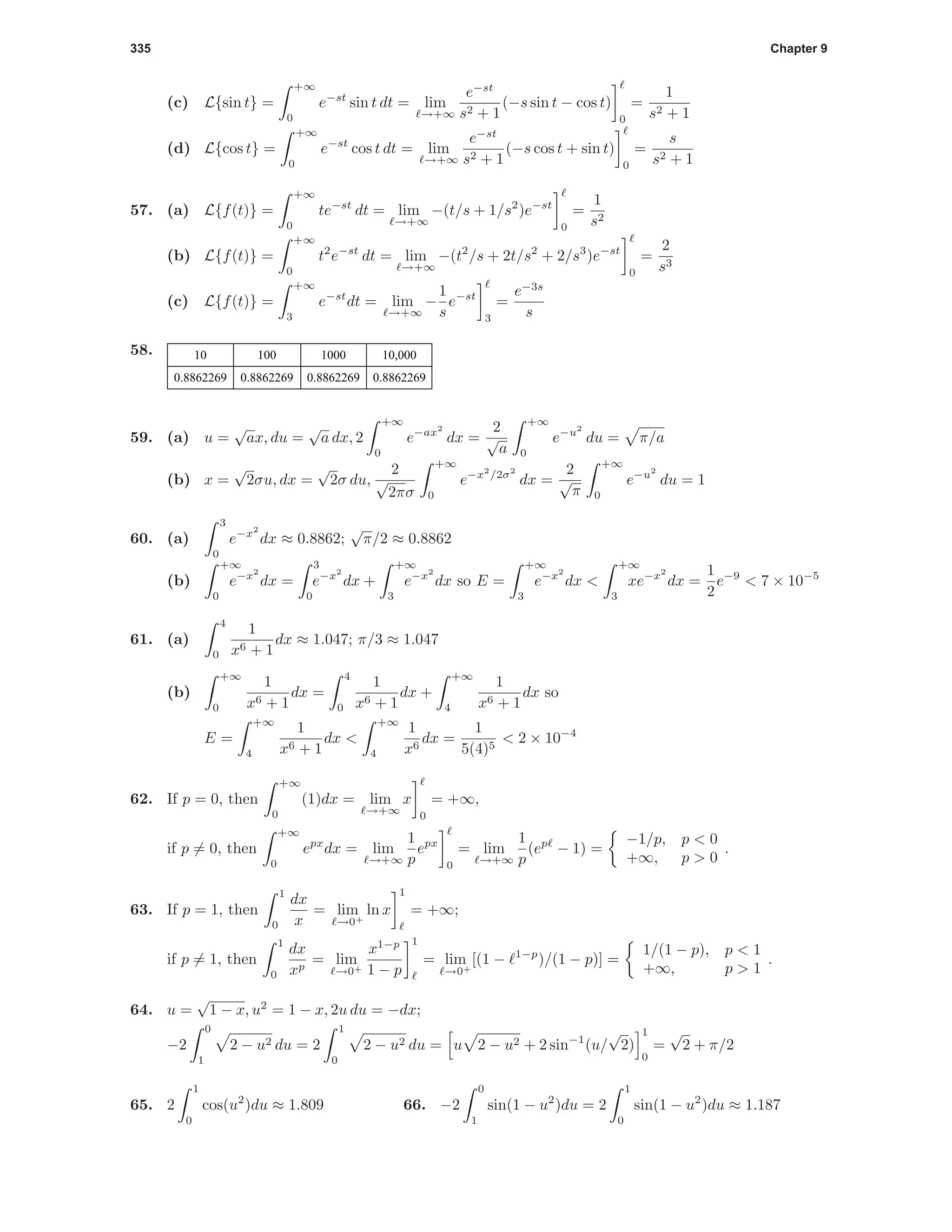 335 Chapter 9
(c) L{sin t} =
+∞
0
e−st
sin t dt = lim
→+∞
e−st
s2 + 1
(−s sin t − cos t)
0
=
1
s2 + 1
(d) L{cos t} =
+∞
0
e−st
cos t dt = lim
→+∞
e−st
s2 + 1
(−s cos t + sin t)
0
=
s
s2 + 1
57. (a) L{f(t)} =
+∞
0
te−st
dt = lim
→+∞
−(t/s + 1/s2
)e−st
0
=
1
s2
(b) L{f(t)} =
+∞
0
t2
e−st
dt = lim
→+∞
−(t2
/s + 2t/s2
+ 2/s3
)e−st
0
=
2
s3
(c) L{f(t)} =
+∞
3
e−st
dt = lim
→+∞
−
1
s
e−st
3
=
e−3s
s
58. 10 100 1000 10,000
0.8862269 0.8862269 0.8862269 0.8862269
59. (a) u =
√
ax, du =
√
a dx, 2
+∞
0
e−ax2
dx =
2
√
a
+∞
0
e−u2
du = π/a
(b) x =
√
2σu, dx =
√
2σ du,
2
√
2πσ
+∞
0
e−x2
/2σ2
dx =
2
√
π
+∞
0
e−u2
du = 1
60. (a)
3
0
e−x2
dx ≈ 0.8862;
√
π/2 ≈ 0.8862
(b)
+∞
0
e−x2
dx =
3
0
e−x2
dx +
+∞
3
e−x2
dx so E =
+∞
3
e−x2
dx <
+∞
3
xe−x2
dx =
1
2
e−9
< 7 × 10−5
61. (a)
4
0
1
x6 + 1
dx ≈ 1.047; π/3 ≈ 1.047
(b)
+∞
0
1
x6 + 1
dx =
4
0
1
x6 + 1
dx +
+∞
4
1
x6 + 1
dx so
E =
+∞
4
1
x6 + 1
dx <
+∞
4
1
x6
dx =
1
5(4)5
< 2 × 10−4
62. If p = 0, then
+∞
0
(1)dx = lim
→+∞
x
0
= +∞,
if p = 0, then
+∞
0
epx
dx = lim
→+∞
1
p
epx
0
= lim
→+∞
1
p
(ep
− 1) =
−1/p, p < 0
+∞, p > 0
.
63. If p = 1, then
1
0
dx
x
= lim
→0+
ln x
1
= +∞;
if p = 1, then
1
0
dx
xp
= lim
→0+
x1−p
1 − p
1
= lim
→0+
[(1 − 1−p
)/(1 − p)] =
1/(1 − p), p < 1
+∞, p > 1
.
64. u =
√
1 − x, u2
= 1 − x, 2u du = −dx;
−2
0
1
2 − u2 du = 2
1
0
2 − u2 du = u 2 − u2 + 2 sin−1
(u/
√
2)
1
0
=
√
2 + π/2
65. 2
1
0
cos(u2
)du ≈ 1.809 66. −2
0
1
sin(1 − u2
)du = 2
1
0
sin(1 − u2
)du ≈ 1.187
 