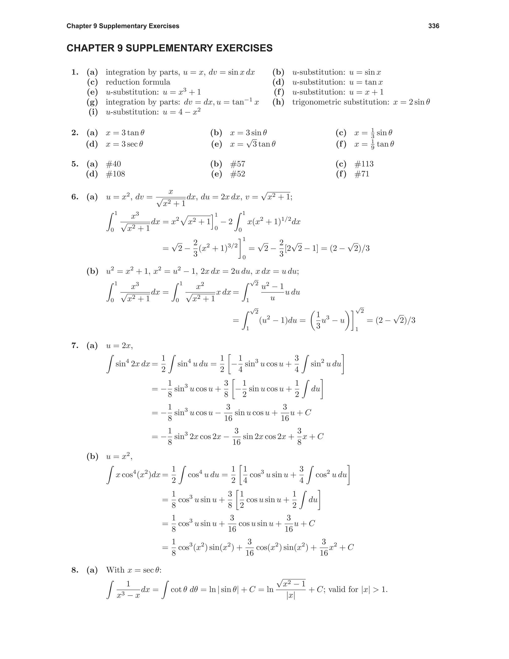 Chapter 9 Supplementary Exercises 336
CHAPTER 9 SUPPLEMENTARY EXERCISES
1. (a) integration by parts, u = x, dv = sin x dx (b) u-substitution: u = sin x
(c) reduction formula (d) u-substitution: u = tan x
(e) u-substitution: u = x3
+ 1 (f) u-substitution: u = x + 1
(g) integration by parts: dv = dx, u = tan−1
x (h) trigonometric substitution: x = 2 sin θ
(i) u-substitution: u = 4 − x2
2. (a) x = 3 tan θ (b) x = 3 sin θ (c) x = 1
3 sin θ
(d) x = 3 sec θ (e) x =
√
3 tan θ (f) x = 1
9 tan θ
5. (a) #40 (b) #57 (c) #113
(d) #108 (e) #52 (f) #71
6. (a) u = x2
, dv =
x
√
x2 + 1
dx, du = 2x dx, v =
√
x2 + 1;
1
0
x3
√
x2 + 1
dx = x2
x2 + 1
1
0
− 2
1
0
x(x2
+ 1)1/2
dx
=
√
2 −
2
3
(x2
+ 1)3/2
1
0
=
√
2 −
2
3
[2
√
2 − 1] = (2 −
√
2)/3
(b) u2
= x2
+ 1, x2
= u2
− 1, 2x dx = 2u du, x dx = u du;
1
0
x3
√
x2 + 1
dx =
1
0
x2
√
x2 + 1
x dx =
√
2
1
u2
− 1
u
u du
=
√
2
1
(u2
− 1)du =
1
3
u3
− u
√
2
1
= (2 −
√
2)/3
7. (a) u = 2x,
sin4
2x dx =
1
2
sin4
u du =
1
2
−
1
4
sin3
u cos u +
3
4
sin2
u du
= −
1
8
sin3
u cos u +
3
8
−
1
2
sin u cos u +
1
2
du
= −
1
8
sin3
u cos u −
3
16
sin u cos u +
3
16
u + C
= −
1
8
sin3
2x cos 2x −
3
16
sin 2x cos 2x +
3
8
x + C
(b) u = x2
,
x cos4
(x2
)dx =
1
2
cos4
u du =
1
2
1
4
cos3
u sin u +
3
4
cos2
u du
=
1
8
cos3
u sin u +
3
8
1
2
cos u sin u +
1
2
du
=
1
8
cos3
u sin u +
3
16
cos u sin u +
3
16
u + C
=
1
8
cos3
(x2
) sin(x2
) +
3
16
cos(x2
) sin(x2
) +
3
16
x2
+ C
8. (a) With x = sec θ:
1
x3 − x
dx = cot θ dθ = ln | sin θ| + C = ln
√
x2 − 1
|x|
+ C; valid for |x| > 1.
 