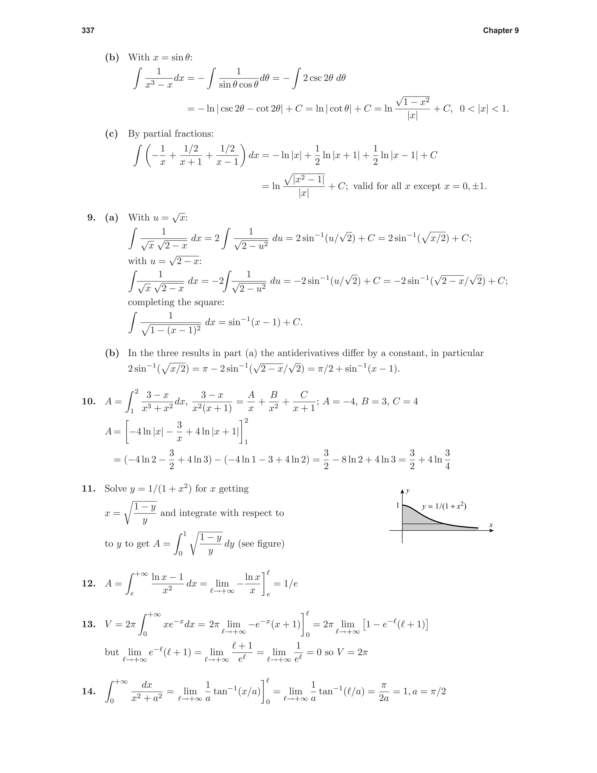 337 Chapter 9
(b) With x = sin θ:
1
x3 − x
dx = −
1
sin θ cos θ
dθ = − 2 csc 2θ dθ
= − ln | csc 2θ − cot 2θ| + C = ln | cot θ| + C = ln
√
1 − x2
|x|
+ C, 0 < |x| < 1.
(c) By partial fractions:
−
1
x
+
1/2
x + 1
+
1/2
x − 1
dx = − ln |x| +
1
2
ln |x + 1| +
1
2
ln |x − 1| + C
= ln
|x2 − 1|
|x|
+ C; valid for all x except x = 0, ±1.
9. (a) With u =
√
x:
1
√
x
√
2 − x
dx = 2
1
√
2 − u2
du = 2 sin−1
(u/
√
2) + C = 2 sin−1
( x/2) + C;
with u =
√
2 − x:
1
√
x
√
2 − x
dx = −2
1
√
2 − u2
du = −2 sin−1
(u/
√
2) + C = −2 sin−1
(
√
2 − x/
√
2) + C;
completing the square:
1
1 − (x − 1)2
dx = sin−1
(x − 1) + C.
(b) In the three results in part (a) the antiderivatives diﬀer by a constant, in particular
2 sin−1
( x/2) = π − 2 sin−1
(
√
2 − x/
√
2) = π/2 + sin−1
(x − 1).
10. A =
2
1
3 − x
x3 + x2
dx,
3 − x
x2(x + 1)
=
A
x
+
B
x2
+
C
x + 1
; A = −4, B = 3, C = 4
A = −4 ln |x| −
3
x
+ 4 ln |x + 1|
2
1
= (−4 ln 2 −
3
2
+ 4 ln 3) − (−4 ln 1 − 3 + 4 ln 2) =
3
2
− 8 ln 2 + 4 ln 3 =
3
2
+ 4 ln
3
4
11. Solve y = 1/(1 + x2
) for x getting
x =
1 − y
y
and integrate with respect to
to y to get A =
1
0
1 − y
y
dy (see ﬁgure)
1 y = 1/(1 + x2
)
x
y
12. A =
+∞
e
ln x − 1
x2
dx = lim
→+∞
−
ln x
x e
= 1/e
13. V = 2π
+∞
0
xe−x
dx = 2π lim
→+∞
−e−x
(x + 1)
0
= 2π lim
→+∞
1 − e−
( + 1)
but lim
→+∞
e−
( + 1) = lim
→+∞
+ 1
e
= lim
→+∞
1
e
= 0 so V = 2π
14.
+∞
0
dx
x2 + a2
= lim
→+∞
1
a
tan−1
(x/a)
0
= lim
→+∞
1
a
tan−1
( /a) =
π
2a
= 1, a = π/2
 