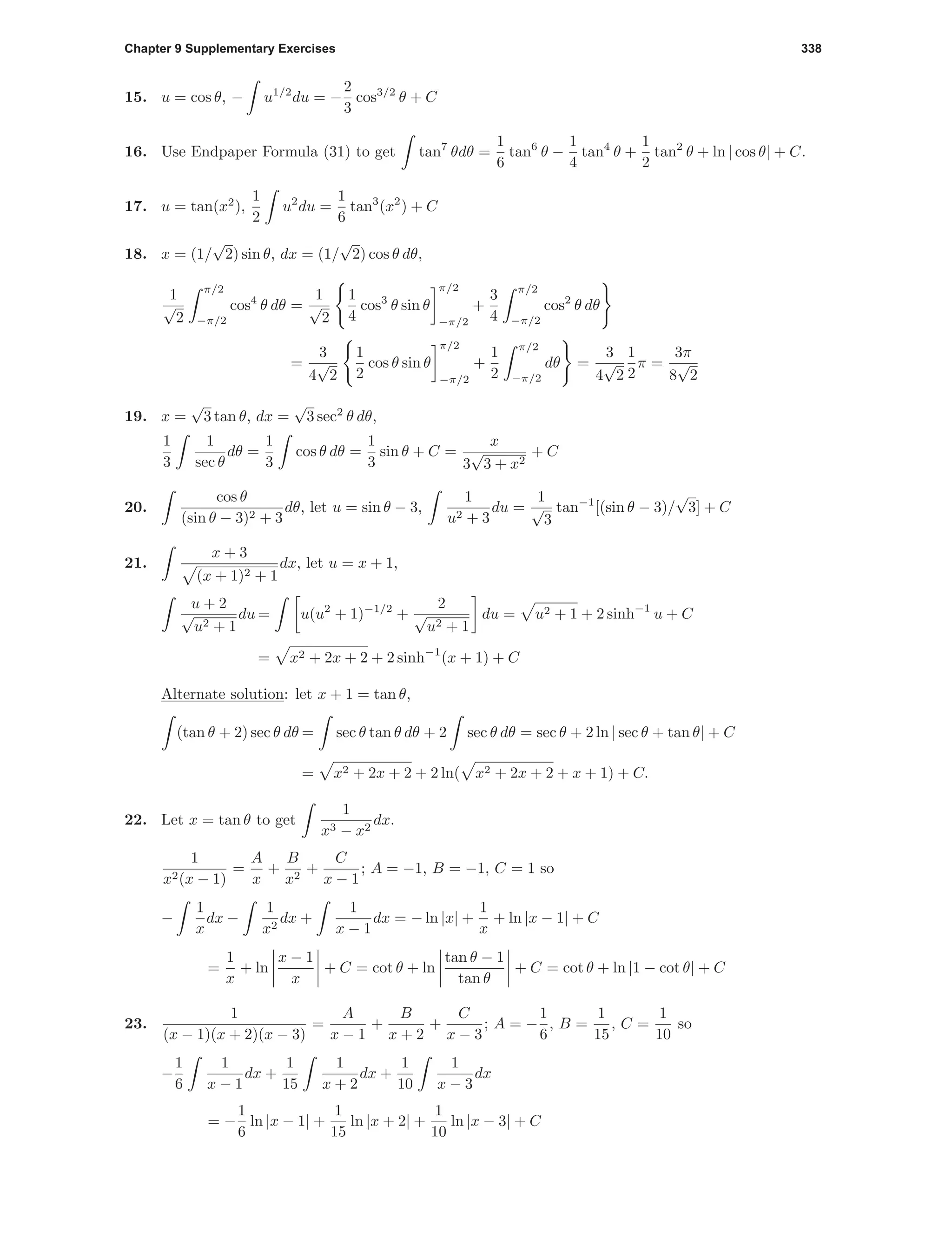 Chapter 9 Supplementary Exercises 338
15. u = cos θ, − u1/2
du = −
2
3
cos3/2
θ + C
16. Use Endpaper Formula (31) to get tan7
θdθ =
1
6
tan6
θ −
1
4
tan4
θ +
1
2
tan2
θ + ln | cos θ| + C.
17. u = tan(x2
),
1
2
u2
du =
1
6
tan3
(x2
) + C
18. x = (1/
√
2) sin θ, dx = (1/
√
2) cos θ dθ,
1
√
2
π/2
−π/2
cos4
θ dθ =
1
√
2
1
4
cos3
θ sin θ
π/2
−π/2
+
3
4
π/2
−π/2
cos2
θ dθ
=
3
4
√
2
1
2
cos θ sin θ
π/2
−π/2
+
1
2
π/2
−π/2
dθ =
3
4
√
2
1
2
π =
3π
8
√
2
19. x =
√
3 tan θ, dx =
√
3 sec2
θ dθ,
1
3
1
sec θ
dθ =
1
3
cos θ dθ =
1
3
sin θ + C =
x
3
√
3 + x2
+ C
20.
cos θ
(sin θ − 3)2 + 3
dθ, let u = sin θ − 3,
1
u2 + 3
du =
1
√
3
tan−1
[(sin θ − 3)/
√
3] + C
21.
x + 3
(x + 1)2 + 1
dx, let u = x + 1,
u + 2
√
u2 + 1
du = u(u2
+ 1)−1/2
+
2
√
u2 + 1
du = u2 + 1 + 2 sinh−1
u + C
= x2 + 2x + 2 + 2 sinh−1
(x + 1) + C
Alternate solution: let x + 1 = tan θ,
(tan θ + 2) sec θ dθ = sec θ tan θ dθ + 2 sec θ dθ = sec θ + 2 ln | sec θ + tan θ| + C
= x2 + 2x + 2 + 2 ln( x2 + 2x + 2 + x + 1) + C.
22. Let x = tan θ to get
1
x3 − x2
dx.
1
x2(x − 1)
=
A
x
+
B
x2
+
C
x − 1
; A = −1, B = −1, C = 1 so
−
1
x
dx −
1
x2
dx +
1
x − 1
dx = − ln |x| +
1
x
+ ln |x − 1| + C
=
1
x
+ ln
x − 1
x
+ C = cot θ + ln
tan θ − 1
tan θ
+ C = cot θ + ln |1 − cot θ| + C
23.
1
(x − 1)(x + 2)(x − 3)
=
A
x − 1
+
B
x + 2
+
C
x − 3
; A = −
1
6
, B =
1
15
, C =
1
10
so
−
1
6
1
x − 1
dx +
1
15
1
x + 2
dx +
1
10
1
x − 3
dx
= −
1
6
ln |x − 1| +
1
15
ln |x + 2| +
1
10
ln |x − 3| + C
 