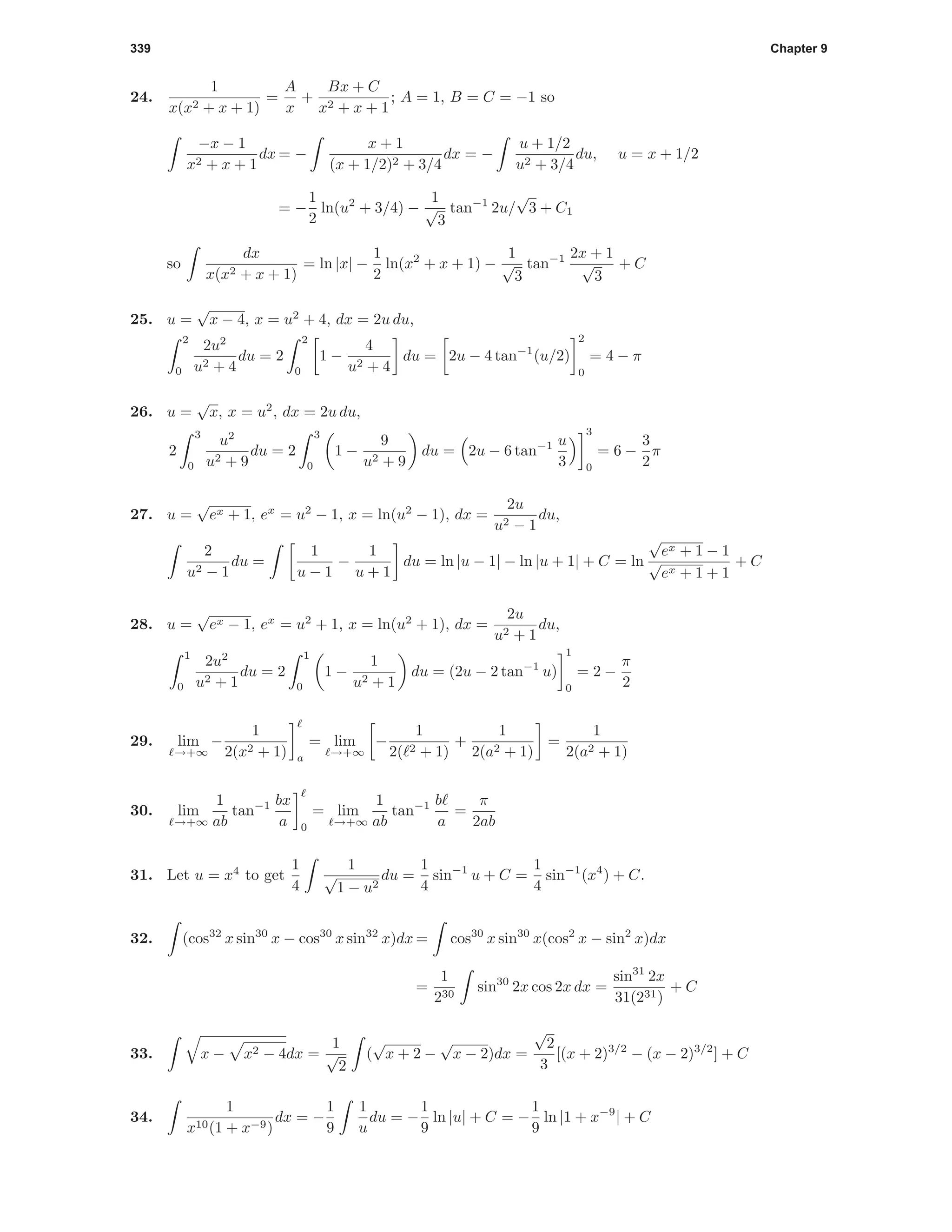 339 Chapter 9
24.
1
x(x2 + x + 1)
=
A
x
+
Bx + C
x2 + x + 1
; A = 1, B = C = −1 so
−x − 1
x2 + x + 1
dx = −
x + 1
(x + 1/2)2 + 3/4
dx = −
u + 1/2
u2 + 3/4
du, u = x + 1/2
= −
1
2
ln(u2
+ 3/4) −
1
√
3
tan−1
2u/
√
3 + C1
so
dx
x(x2 + x + 1)
= ln |x| −
1
2
ln(x2
+ x + 1) −
1
√
3
tan−1 2x + 1
√
3
+ C
25. u =
√
x − 4, x = u2
+ 4, dx = 2u du,
2
0
2u2
u2 + 4
du = 2
2
0
1 −
4
u2 + 4
du = 2u − 4 tan−1
(u/2)
2
0
= 4 − π
26. u =
√
x, x = u2
, dx = 2u du,
2
3
0
u2
u2 + 9
du = 2
3
0
1 −
9
u2 + 9
du = 2u − 6 tan−1 u
3
3
0
= 6 −
3
2
π
27. u =
√
ex + 1, ex
= u2
− 1, x = ln(u2
− 1), dx =
2u
u2 − 1
du,
2
u2 − 1
du =
1
u − 1
−
1
u + 1
du = ln |u − 1| − ln |u + 1| + C = ln
√
ex + 1 − 1
√
ex + 1 + 1
+ C
28. u =
√
ex − 1, ex
= u2
+ 1, x = ln(u2
+ 1), dx =
2u
u2 + 1
du,
1
0
2u2
u2 + 1
du = 2
1
0
1 −
1
u2 + 1
du = (2u − 2 tan−1
u)
1
0
= 2 −
π
2
29. lim
→+∞
−
1
2(x2 + 1) a
= lim
→+∞
−
1
2( 2 + 1)
+
1
2(a2 + 1)
=
1
2(a2 + 1)
30. lim
→+∞
1
ab
tan−1 bx
a 0
= lim
→+∞
1
ab
tan−1 b
a
=
π
2ab
31. Let u = x4
to get
1
4
1
√
1 − u2
du =
1
4
sin−1
u + C =
1
4
sin−1
(x4
) + C.
32. (cos32
x sin30
x − cos30
x sin32
x)dx = cos30
x sin30
x(cos2
x − sin2
x)dx
=
1
230
sin30
2x cos 2x dx =
sin31
2x
31(231)
+ C
33. x − x2 − 4dx =
1
√
2
(
√
x + 2 −
√
x − 2)dx =
√
2
3
[(x + 2)3/2
− (x − 2)3/2
] + C
34.
1
x10(1 + x−9)
dx = −
1
9
1
u
du = −
1
9
ln |u| + C = −
1
9
ln |1 + x−9
| + C
 