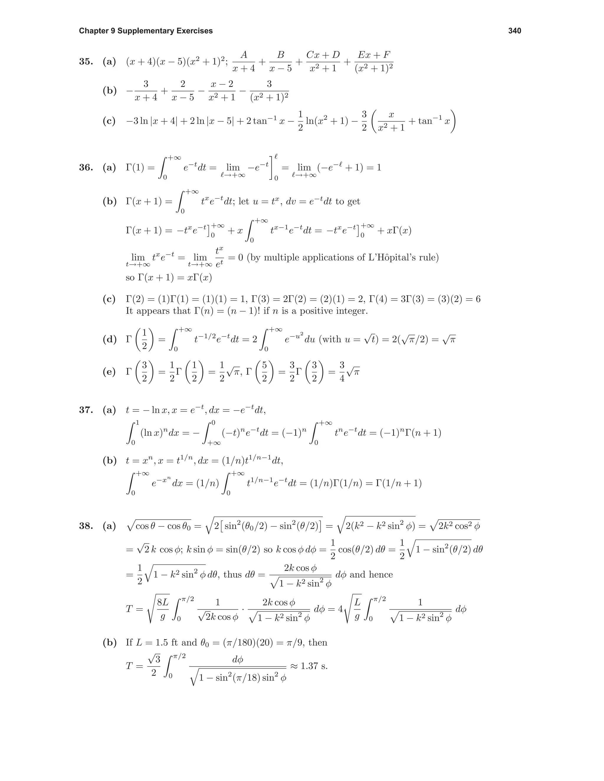 Chapter 9 Supplementary Exercises 340
35. (a) (x + 4)(x − 5)(x2
+ 1)2
;
A
x + 4
+
B
x − 5
+
Cx + D
x2 + 1
+
Ex + F
(x2 + 1)2
(b) −
3
x + 4
+
2
x − 5
−
x − 2
x2 + 1
−
3
(x2 + 1)2
(c) −3 ln |x + 4| + 2 ln |x − 5| + 2 tan−1
x −
1
2
ln(x2
+ 1) −
3
2
x
x2 + 1
+ tan−1
x
36. (a) Γ(1) =
+∞
0
e−t
dt = lim
→+∞
−e−t
0
= lim
→+∞
(−e−
+ 1) = 1
(b) Γ(x + 1) =
+∞
0
tx
e−t
dt; let u = tx
, dv = e−t
dt to get
Γ(x + 1) = −tx
e−t +∞
0
+ x
+∞
0
tx−1
e−t
dt = −tx
e−t +∞
0
+ xΓ(x)
lim
t→+∞
tx
e−t
= lim
t→+∞
tx
et
= 0 (by multiple applications of L’Hˆopital’s rule)
so Γ(x + 1) = xΓ(x)
(c) Γ(2) = (1)Γ(1) = (1)(1) = 1, Γ(3) = 2Γ(2) = (2)(1) = 2, Γ(4) = 3Γ(3) = (3)(2) = 6
It appears that Γ(n) = (n − 1)! if n is a positive integer.
(d) Γ
1
2
=
+∞
0
t−1/2
e−t
dt = 2
+∞
0
e−u2
du (with u =
√
t) = 2(
√
π/2) =
√
π
(e) Γ
3
2
=
1
2
Γ
1
2
=
1
2
√
π, Γ
5
2
=
3
2
Γ
3
2
=
3
4
√
π
37. (a) t = − ln x, x = e−t
, dx = −e−t
dt,
1
0
(ln x)n
dx = −
0
+∞
(−t)n
e−t
dt = (−1)n
+∞
0
tn
e−t
dt = (−1)n
Γ(n + 1)
(b) t = xn
, x = t1/n
, dx = (1/n)t1/n−1
dt,
+∞
0
e−xn
dx = (1/n)
+∞
0
t1/n−1
e−t
dt = (1/n)Γ(1/n) = Γ(1/n + 1)
38. (a) cos θ − cos θ0 = 2 sin2
(θ0/2) − sin2
(θ/2) = 2(k2 − k2 sin2
φ) = 2k2 cos2 φ
=
√
2 k cos φ; k sin φ = sin(θ/2) so k cos φ dφ =
1
2
cos(θ/2) dθ =
1
2
1 − sin2
(θ/2) dθ
=
1
2
1 − k2 sin2
φ dθ, thus dθ =
2k cos φ
1 − k2 sin2
φ
dφ and hence
T =
8L
g
π/2
0
1
√
2k cos φ
·
2k cos φ
1 − k2 sin2
φ
dφ = 4
L
g
π/2
0
1
1 − k2 sin2
φ
dφ
(b) If L = 1.5 ft and θ0 = (π/180)(20) = π/9, then
T =
√
3
2
π/2
0
dφ
1 − sin2
(π/18) sin2
φ
≈ 1.37 s.
 