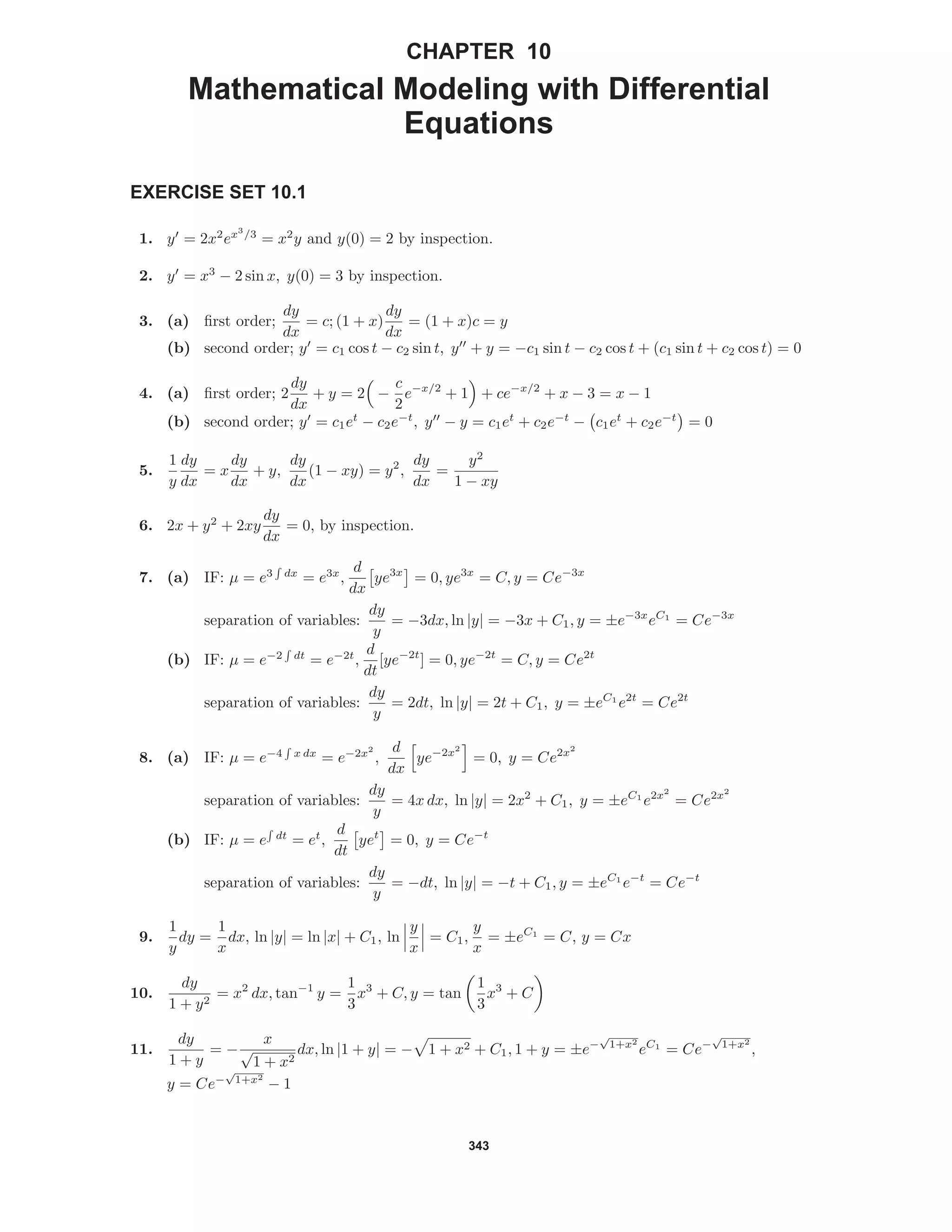 343
CHAPTER 10
Mathematical Modeling with Differential
Equations
EXERCISE SET 10.1
1. y = 2x2
ex3
/3
= x2
y and y(0) = 2 by inspection.
2. y = x3
− 2 sin x, y(0) = 3 by inspection.
3. (a) ﬁrst order;
dy
dx
= c; (1 + x)
dy
dx
= (1 + x)c = y
(b) second order; y = c1 cos t − c2 sin t, y + y = −c1 sin t − c2 cos t + (c1 sin t + c2 cos t) = 0
4. (a) ﬁrst order; 2
dy
dx
+ y = 2 −
c
2
e−x/2
+ 1 + ce−x/2
+ x − 3 = x − 1
(b) second order; y = c1et
− c2e−t
, y − y = c1et
+ c2e−t
− c1et
+ c2e−t
= 0
5.
1
y
dy
dx
= x
dy
dx
+ y,
dy
dx
(1 − xy) = y2
,
dy
dx
=
y2
1 − xy
6. 2x + y2
+ 2xy
dy
dx
= 0, by inspection.
7. (a) IF: µ = e3 dx
= e3x
,
d
dx
ye3x
= 0, ye3x
= C, y = Ce−3x
separation of variables:
dy
y
= −3dx, ln |y| = −3x + C1, y = ±e−3x
eC1
= Ce−3x
(b) IF: µ = e−2 dt
= e−2t
,
d
dt
[ye−2t
] = 0, ye−2t
= C, y = Ce2t
separation of variables:
dy
y
= 2dt, ln |y| = 2t + C1, y = ±eC1
e2t
= Ce2t
8. (a) IF: µ = e−4 x dx
= e−2x2
,
d
dx
ye−2x2
= 0, y = Ce2x2
separation of variables:
dy
y
= 4x dx, ln |y| = 2x2
+ C1, y = ±eC1
e2x2
= Ce2x2
(b) IF: µ = e dt
= et
,
d
dt
yet
= 0, y = Ce−t
separation of variables:
dy
y
= −dt, ln |y| = −t + C1, y = ±eC1
e−t
= Ce−t
9.
1
y
dy =
1
x
dx, ln |y| = ln |x| + C1, ln
y
x
= C1,
y
x
= ±eC1
= C, y = Cx
10.
dy
1 + y2
= x2
dx, tan−1
y =
1
3
x3
+ C, y = tan
1
3
x3
+ C
11.
dy
1 + y
= −
x
√
1 + x2
dx, ln |1 + y| = − 1 + x2 + C1, 1 + y = ±e−
√
1+x2
eC1
= Ce−
√
1+x2
,
y = Ce−
√
1+x2
− 1
 