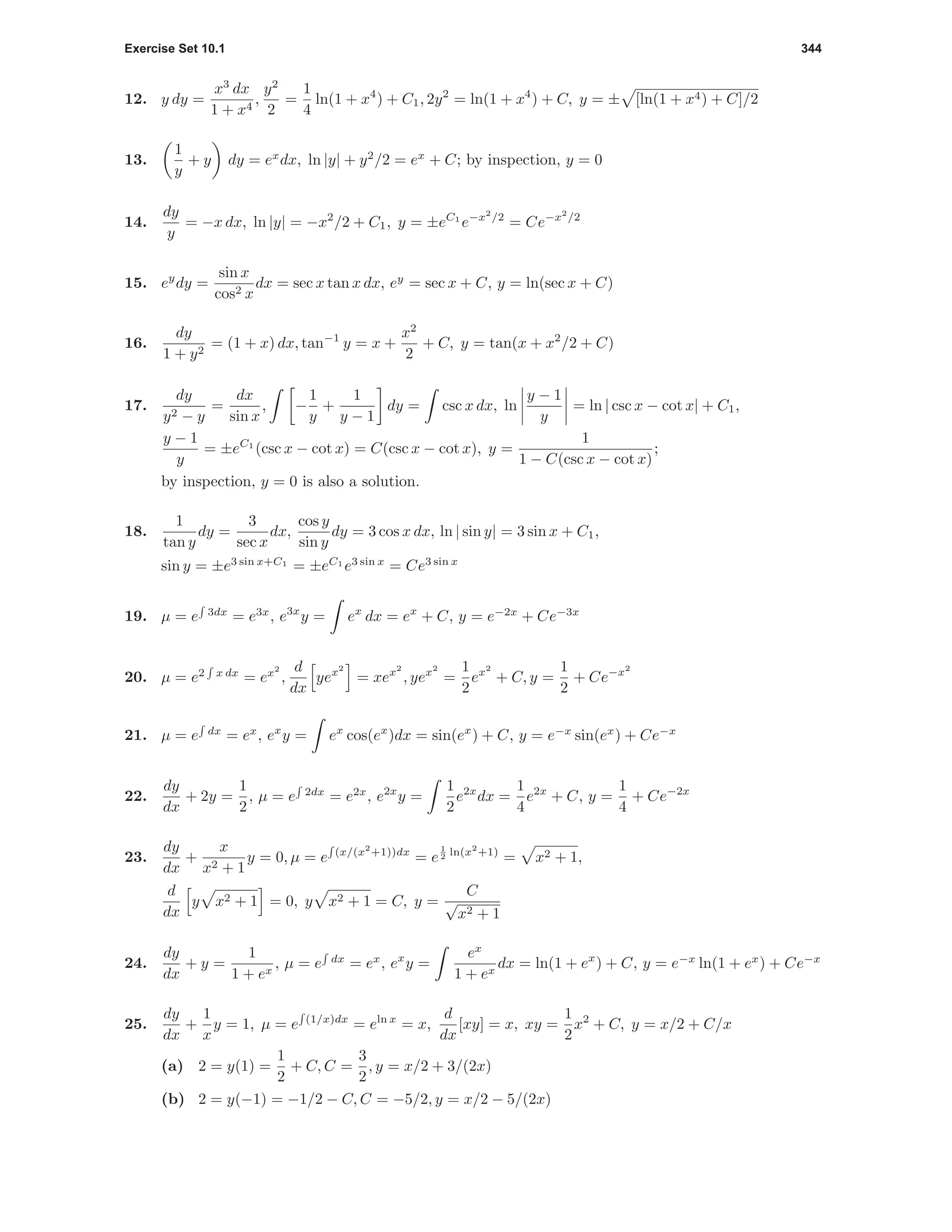 Exercise Set 10.1 344
12. y dy =
x3
dx
1 + x4
,
y2
2
=
1
4
ln(1 + x4
) + C1, 2y2
= ln(1 + x4
) + C, y = ± [ln(1 + x4) + C]/2
13.
1
y
+ y dy = ex
dx, ln |y| + y2
/2 = ex
+ C; by inspection, y = 0
14.
dy
y
= −x dx, ln |y| = −x2
/2 + C1, y = ±eC1
e−x2
/2
= Ce−x2
/2
15. ey
dy =
sin x
cos2 x
dx = sec x tan x dx, ey
= sec x + C, y = ln(sec x + C)
16.
dy
1 + y2
= (1 + x) dx, tan−1
y = x +
x2
2
+ C, y = tan(x + x2
/2 + C)
17.
dy
y2 − y
=
dx
sin x
, −
1
y
+
1
y − 1
dy = csc x dx, ln
y − 1
y
= ln | csc x − cot x| + C1,
y − 1
y
= ±eC1
(csc x − cot x) = C(csc x − cot x), y =
1
1 − C(csc x − cot x)
;
by inspection, y = 0 is also a solution.
18.
1
tan y
dy =
3
sec x
dx,
cos y
sin y
dy = 3 cos x dx, ln | sin y| = 3 sin x + C1,
sin y = ±e3 sin x+C1
= ±eC1
e3 sin x
= Ce3 sin x
19. µ = e 3dx
= e3x
, e3x
y = ex
dx = ex
+ C, y = e−2x
+ Ce−3x
20. µ = e2 x dx
= ex2
,
d
dx
yex2
= xex2
, yex2
=
1
2
ex2
+ C, y =
1
2
+ Ce−x2
21. µ = e dx
= ex
, ex
y = ex
cos(ex
)dx = sin(ex
) + C, y = e−x
sin(ex
) + Ce−x
22.
dy
dx
+ 2y =
1
2
, µ = e 2dx
= e2x
, e2x
y =
1
2
e2x
dx =
1
4
e2x
+ C, y =
1
4
+ Ce−2x
23.
dy
dx
+
x
x2 + 1
y = 0, µ = e (x/(x2
+1))dx
= e
1
2 ln(x2
+1)
= x2 + 1,
d
dx
y x2 + 1 = 0, y x2 + 1 = C, y =
C
√
x2 + 1
24.
dy
dx
+ y =
1
1 + ex
, µ = e dx
= ex
, ex
y =
ex
1 + ex
dx = ln(1 + ex
) + C, y = e−x
ln(1 + ex
) + Ce−x
25.
dy
dx
+
1
x
y = 1, µ = e (1/x)dx
= eln x
= x,
d
dx
[xy] = x, xy =
1
2
x2
+ C, y = x/2 + C/x
(a) 2 = y(1) =
1
2
+ C, C =
3
2
, y = x/2 + 3/(2x)
(b) 2 = y(−1) = −1/2 − C, C = −5/2, y = x/2 − 5/(2x)
 
