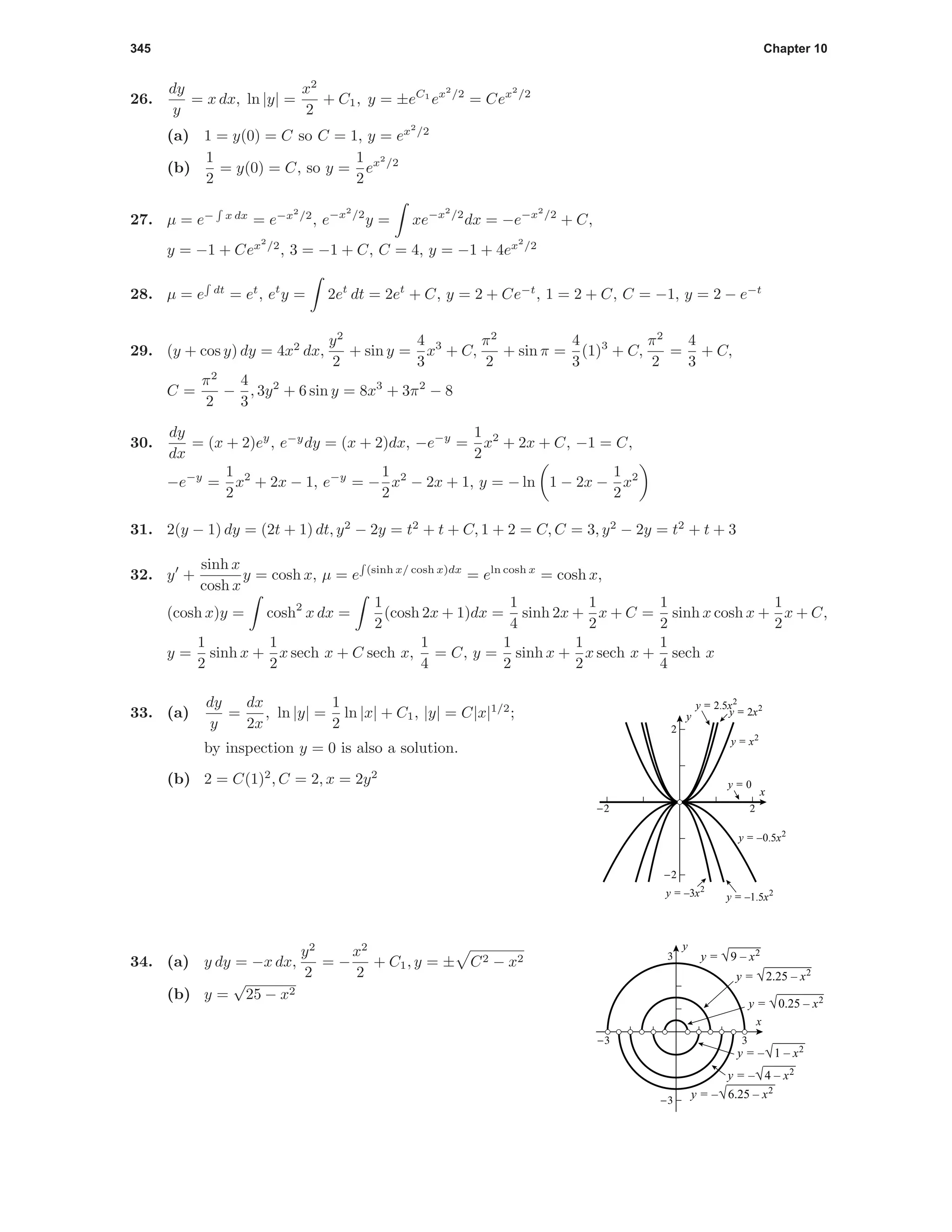 345 Chapter 10
26.
dy
y
= x dx, ln |y| =
x2
2
+ C1, y = ±eC1
ex2
/2
= Cex2
/2
(a) 1 = y(0) = C so C = 1, y = ex2
/2
(b)
1
2
= y(0) = C, so y =
1
2
ex2
/2
27. µ = e− x dx
= e−x2
/2
, e−x2
/2
y = xe−x2
/2
dx = −e−x2
/2
+ C,
y = −1 + Cex2
/2
, 3 = −1 + C, C = 4, y = −1 + 4ex2
/2
28. µ = e dt
= et
, et
y = 2et
dt = 2et
+ C, y = 2 + Ce−t
, 1 = 2 + C, C = −1, y = 2 − e−t
29. (y + cos y) dy = 4x2
dx,
y2
2
+ sin y =
4
3
x3
+ C,
π2
2
+ sin π =
4
3
(1)3
+ C,
π2
2
=
4
3
+ C,
C =
π2
2
−
4
3
, 3y2
+ 6 sin y = 8x3
+ 3π2
− 8
30.
dy
dx
= (x + 2)ey
, e−y
dy = (x + 2)dx, −e−y
=
1
2
x2
+ 2x + C, −1 = C,
−e−y
=
1
2
x2
+ 2x − 1, e−y
= −
1
2
x2
− 2x + 1, y = − ln 1 − 2x −
1
2
x2
31. 2(y − 1) dy = (2t + 1) dt, y2
− 2y = t2
+ t + C, 1 + 2 = C, C = 3, y2
− 2y = t2
+ t + 3
32. y +
sinh x
cosh x
y = cosh x, µ = e (sinh x/ cosh x)dx
= eln cosh x
= cosh x,
(cosh x)y = cosh2
x dx =
1
2
(cosh 2x + 1)dx =
1
4
sinh 2x +
1
2
x + C =
1
2
sinh x cosh x +
1
2
x + C,
y =
1
2
sinh x +
1
2
x sech x + C sech x,
1
4
= C, y =
1
2
sinh x +
1
2
x sech x +
1
4
sech x
-2 2
-2
2
x
y
y = –0.5x2
y = –1.5x2
y = x2
y = 2x2y = 2.5x2
y = 0
y = –3x2
33. (a)
dy
y
=
dx
2x
, ln |y| =
1
2
ln |x| + C1, |y| = C|x|1/2
;
by inspection y = 0 is also a solution.
(b) 2 = C(1)2
, C = 2, x = 2y2
-3 3
-3
3
x
y
y = √9 – x2
y = –√6.25 – x2
y = –√4 – x2
y = –√1 – x2
y = √2.25 – x2
y = √0.25 – x2
34. (a) y dy = −x dx,
y2
2
= −
x2
2
+ C1, y = ± C2 − x2
(b) y =
√
25 − x2
 