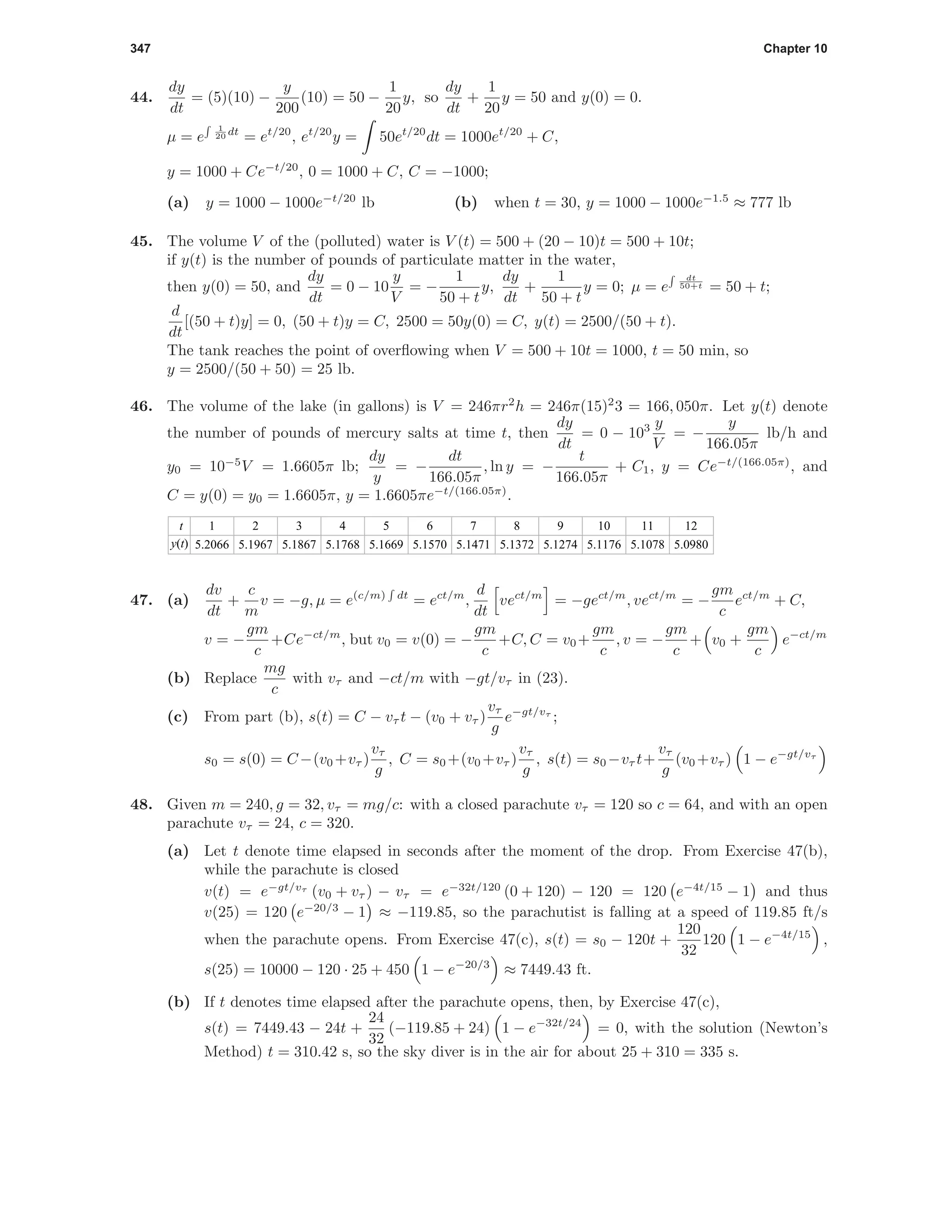 347 Chapter 10
44.
dy
dt
= (5)(10) −
y
200
(10) = 50 −
1
20
y, so
dy
dt
+
1
20
y = 50 and y(0) = 0.
µ = e
1
20 dt
= et/20
, et/20
y = 50et/20
dt = 1000et/20
+ C,
y = 1000 + Ce−t/20
, 0 = 1000 + C, C = −1000;
(a) y = 1000 − 1000e−t/20
lb (b) when t = 30, y = 1000 − 1000e−1.5
≈ 777 lb
45. The volume V of the (polluted) water is V (t) = 500 + (20 − 10)t = 500 + 10t;
if y(t) is the number of pounds of particulate matter in the water,
then y(0) = 50, and
dy
dt
= 0 − 10
y
V
= −
1
50 + t
y,
dy
dt
+
1
50 + t
y = 0; µ = e
dt
50+t = 50 + t;
d
dt
[(50 + t)y] = 0, (50 + t)y = C, 2500 = 50y(0) = C, y(t) = 2500/(50 + t).
The tank reaches the point of overﬂowing when V = 500 + 10t = 1000, t = 50 min, so
y = 2500/(50 + 50) = 25 lb.
46. The volume of the lake (in gallons) is V = 246πr2
h = 246π(15)2
3 = 166, 050π. Let y(t) denote
the number of pounds of mercury salts at time t, then
dy
dt
= 0 − 103 y
V
= −
y
166.05π
lb/h and
y0 = 10−5
V = 1.6605π lb;
dy
y
= −
dt
166.05π
, ln y = −
t
166.05π
+ C1, y = Ce−t/(166.05π)
, and
C = y(0) = y0 = 1.6605π, y = 1.6605πe−t/(166.05π)
.
t
y(t)
1
5.2066
2
5.1967
3
5.1867
4
5.1768
5
5.1669
6
5.1570
7
5.1471
8
5.1372
9
5.1274
10
5.1176
11
5.1078
12
5.0980
47. (a)
dv
dt
+
c
m
v = −g, µ = e(c/m) dt
= ect/m
,
d
dt
vect/m
= −gect/m
, vect/m
= −
gm
c
ect/m
+ C,
v = −
gm
c
+Ce−ct/m
, but v0 = v(0) = −
gm
c
+C, C = v0+
gm
c
, v = −
gm
c
+ v0 +
gm
c
e−ct/m
(b) Replace
mg
c
with vτ and −ct/m with −gt/vτ in (23).
(c) From part (b), s(t) = C − vτ t − (v0 + vτ )
vτ
g
e−gt/vτ
;
s0 = s(0) = C−(v0 +vτ )
vτ
g
, C = s0 +(v0 +vτ )
vτ
g
, s(t) = s0 −vτ t+
vτ
g
(v0 +vτ ) 1 − e−gt/vτ
48. Given m = 240, g = 32, vτ = mg/c: with a closed parachute vτ = 120 so c = 64, and with an open
parachute vτ = 24, c = 320.
(a) Let t denote time elapsed in seconds after the moment of the drop. From Exercise 47(b),
while the parachute is closed
v(t) = e−gt/vτ
(v0 + vτ ) − vτ = e−32t/120
(0 + 120) − 120 = 120 e−4t/15
− 1 and thus
v(25) = 120 e−20/3
− 1 ≈ −119.85, so the parachutist is falling at a speed of 119.85 ft/s
when the parachute opens. From Exercise 47(c), s(t) = s0 − 120t +
120
32
120 1 − e−4t/15
,
s(25) = 10000 − 120 · 25 + 450 1 − e−20/3
≈ 7449.43 ft.
(b) If t denotes time elapsed after the parachute opens, then, by Exercise 47(c),
s(t) = 7449.43 − 24t +
24
32
(−119.85 + 24) 1 − e−32t/24
= 0, with the solution (Newton’s
Method) t = 310.42 s, so the sky diver is in the air for about 25 + 310 = 335 s.
 