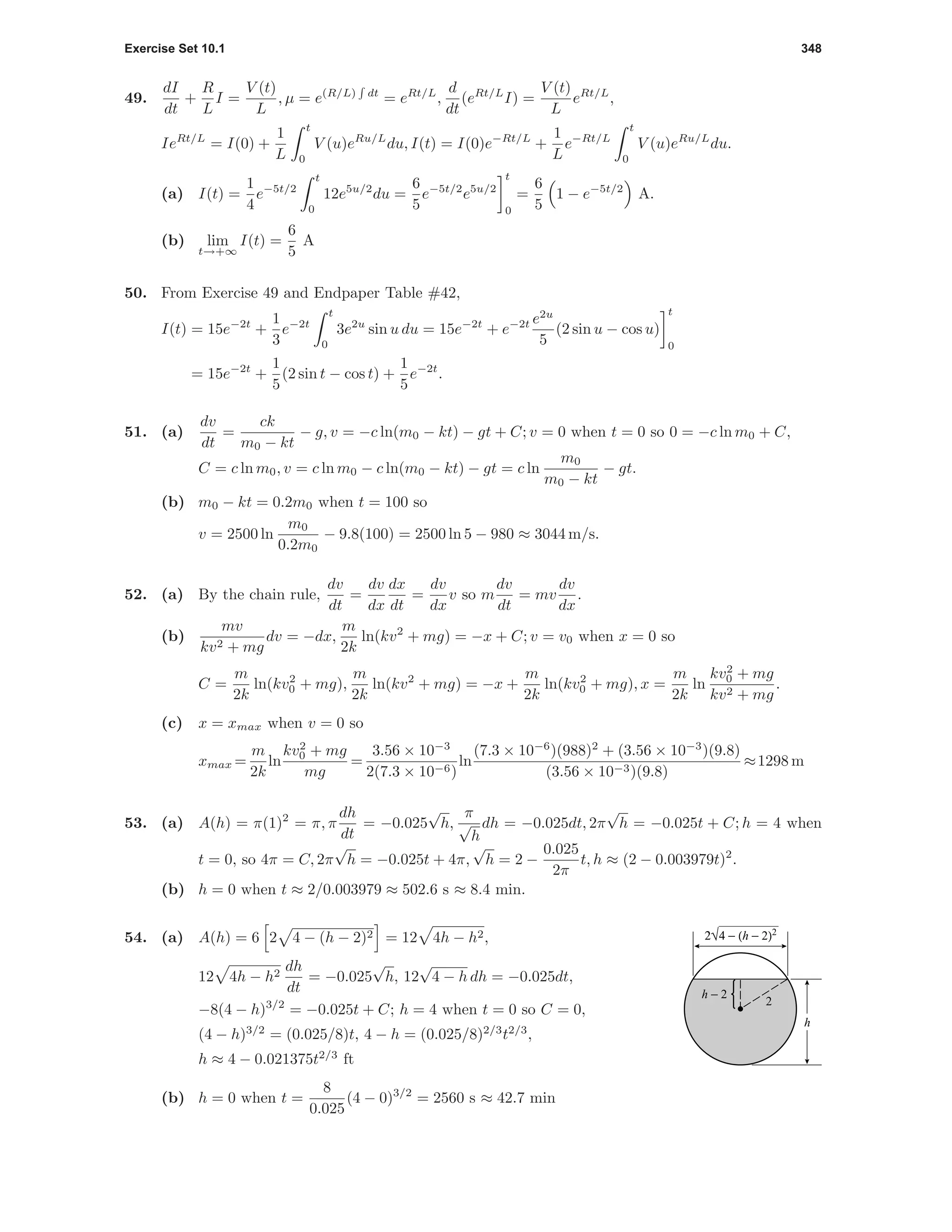 Exercise Set 10.1 348
49.
dI
dt
+
R
L
I =
V (t)
L
, µ = e(R/L) dt
= eRt/L
,
d
dt
(eRt/L
I) =
V (t)
L
eRt/L
,
IeRt/L
= I(0) +
1
L
t
0
V (u)eRu/L
du, I(t) = I(0)e−Rt/L
+
1
L
e−Rt/L
t
0
V (u)eRu/L
du.
(a) I(t) =
1
4
e−5t/2
t
0
12e5u/2
du =
6
5
e−5t/2
e5u/2
t
0
=
6
5
1 − e−5t/2
A.
(b) lim
t→+∞
I(t) =
6
5
A
50. From Exercise 49 and Endpaper Table #42,
I(t) = 15e−2t
+
1
3
e−2t
t
0
3e2u
sin u du = 15e−2t
+ e−2t e2u
5
(2 sin u − cos u)
t
0
= 15e−2t
+
1
5
(2 sin t − cos t) +
1
5
e−2t
.
51. (a)
dv
dt
=
ck
m0 − kt
− g, v = −c ln(m0 − kt) − gt + C; v = 0 when t = 0 so 0 = −c ln m0 + C,
C = c ln m0, v = c ln m0 − c ln(m0 − kt) − gt = c ln
m0
m0 − kt
− gt.
(b) m0 − kt = 0.2m0 when t = 100 so
v = 2500 ln
m0
0.2m0
− 9.8(100) = 2500 ln 5 − 980 ≈ 3044 m/s.
52. (a) By the chain rule,
dv
dt
=
dv
dx
dx
dt
=
dv
dx
v so m
dv
dt
= mv
dv
dx
.
(b)
mv
kv2 + mg
dv = −dx,
m
2k
ln(kv2
+ mg) = −x + C; v = v0 when x = 0 so
C =
m
2k
ln(kv2
0 + mg),
m
2k
ln(kv2
+ mg) = −x +
m
2k
ln(kv2
0 + mg), x =
m
2k
ln
kv2
0 + mg
kv2 + mg
.
(c) x = xmax when v = 0 so
xmax =
m
2k
ln
kv2
0 + mg
mg
=
3.56 × 10−3
2(7.3 × 10−6)
ln
(7.3 × 10−6
)(988)2
+ (3.56 × 10−3
)(9.8)
(3.56 × 10−3)(9.8)
≈1298 m
53. (a) A(h) = π(1)2
= π, π
dh
dt
= −0.025
√
h,
π
√
h
dh = −0.025dt, 2π
√
h = −0.025t + C; h = 4 when
t = 0, so 4π = C, 2π
√
h = −0.025t + 4π,
√
h = 2 −
0.025
2π
t, h ≈ (2 − 0.003979t)2
.
(b) h = 0 when t ≈ 2/0.003979 ≈ 502.6 s ≈ 8.4 min.
h − 2
2
2√4 − (h − 2)2
h
54. (a) A(h) = 6 2 4 − (h − 2)2 = 12 4h − h2,
12 4h − h2
dh
dt
= −0.025
√
h, 12
√
4 − h dh = −0.025dt,
−8(4 − h)3/2
= −0.025t + C; h = 4 when t = 0 so C = 0,
(4 − h)3/2
= (0.025/8)t, 4 − h = (0.025/8)2/3
t2/3
,
h ≈ 4 − 0.021375t2/3
ft
(b) h = 0 when t =
8
0.025
(4 − 0)3/2
= 2560 s ≈ 42.7 min
 