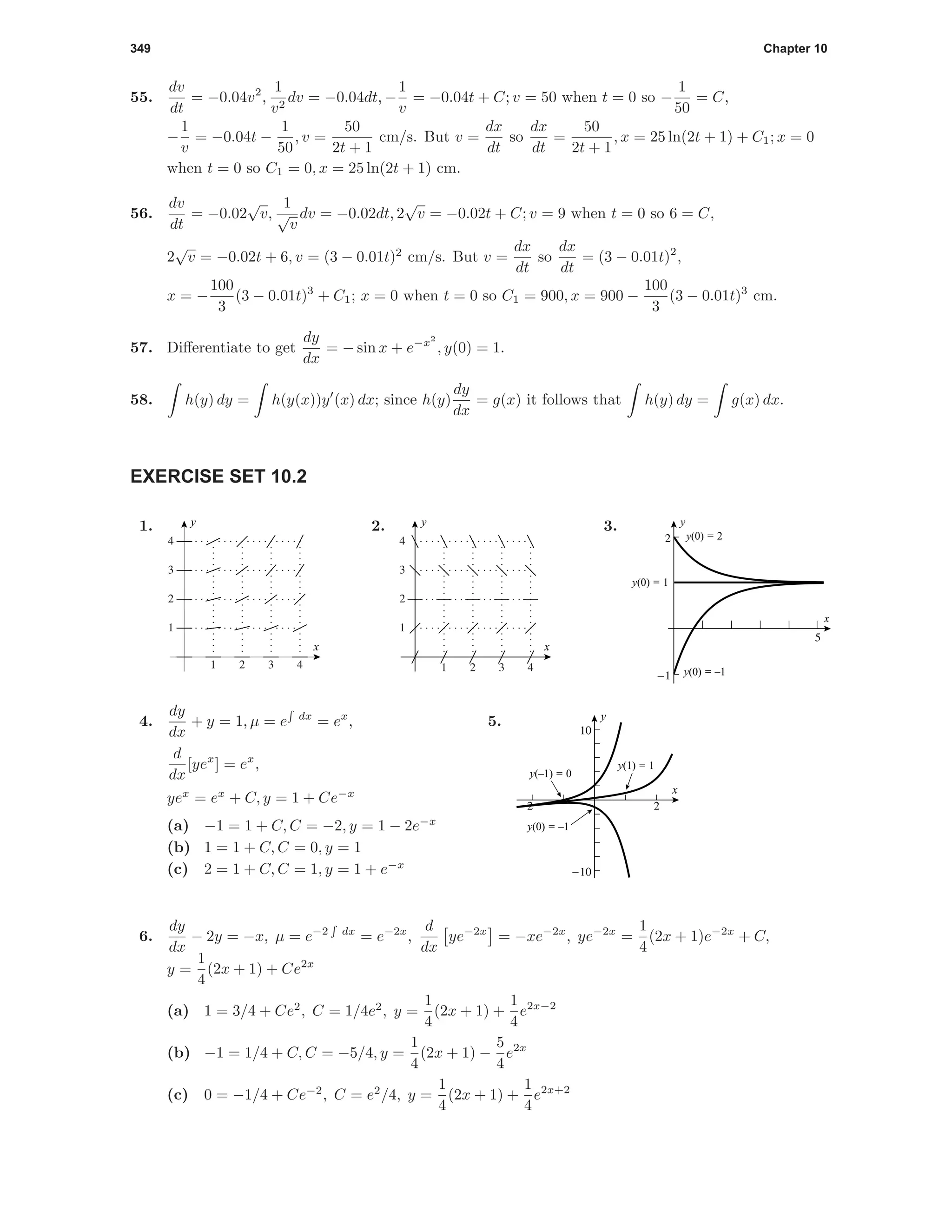 349 Chapter 10
55.
dv
dt
= −0.04v2
,
1
v2
dv = −0.04dt, −
1
v
= −0.04t + C; v = 50 when t = 0 so −
1
50
= C,
−
1
v
= −0.04t −
1
50
, v =
50
2t + 1
cm/s. But v =
dx
dt
so
dx
dt
=
50
2t + 1
, x = 25 ln(2t + 1) + C1; x = 0
when t = 0 so C1 = 0, x = 25 ln(2t + 1) cm.
56.
dv
dt
= −0.02
√
v,
1
√
v
dv = −0.02dt, 2
√
v = −0.02t + C; v = 9 when t = 0 so 6 = C,
2
√
v = −0.02t + 6, v = (3 − 0.01t)2
cm/s. But v =
dx
dt
so
dx
dt
= (3 − 0.01t)2
,
x = −
100
3
(3 − 0.01t)3
+ C1; x = 0 when t = 0 so C1 = 900, x = 900 −
100
3
(3 − 0.01t)3
cm.
57. Diﬀerentiate to get
dy
dx
= − sin x + e−x2
, y(0) = 1.
58. h(y) dy = h(y(x))y (x) dx; since h(y)
dy
dx
= g(x) it follows that h(y) dy = g(x) dx.
EXERCISE SET 10.2
1.
1 2 3 4
1
2
3
4
x
y 2.
1 2 3 4
1
2
3
4
x
y 3.
5
-1
2
x
y
y(0) = 1
y(0) = 2
y(0) = –1
4.
dy
dx
+ y = 1, µ = e dx
= ex
,
d
dx
[yex
] = ex
,
yex
= ex
+ C, y = 1 + Ce−x
(a) −1 = 1 + C, C = −2, y = 1 − 2e−x
(b) 1 = 1 + C, C = 0, y = 1
(c) 2 = 1 + C, C = 1, y = 1 + e−x
5.
-2 2
-10
10
x
y
y(0) = –1
y(–1) = 0
y(1) = 1
6.
dy
dx
− 2y = −x, µ = e−2 dx
= e−2x
,
d
dx
ye−2x
= −xe−2x
, ye−2x
=
1
4
(2x + 1)e−2x
+ C,
y =
1
4
(2x + 1) + Ce2x
(a) 1 = 3/4 + Ce2
, C = 1/4e2
, y =
1
4
(2x + 1) +
1
4
e2x−2
(b) −1 = 1/4 + C, C = −5/4, y =
1
4
(2x + 1) −
5
4
e2x
(c) 0 = −1/4 + Ce−2
, C = e2
/4, y =
1
4
(2x + 1) +
1
4
e2x+2
 