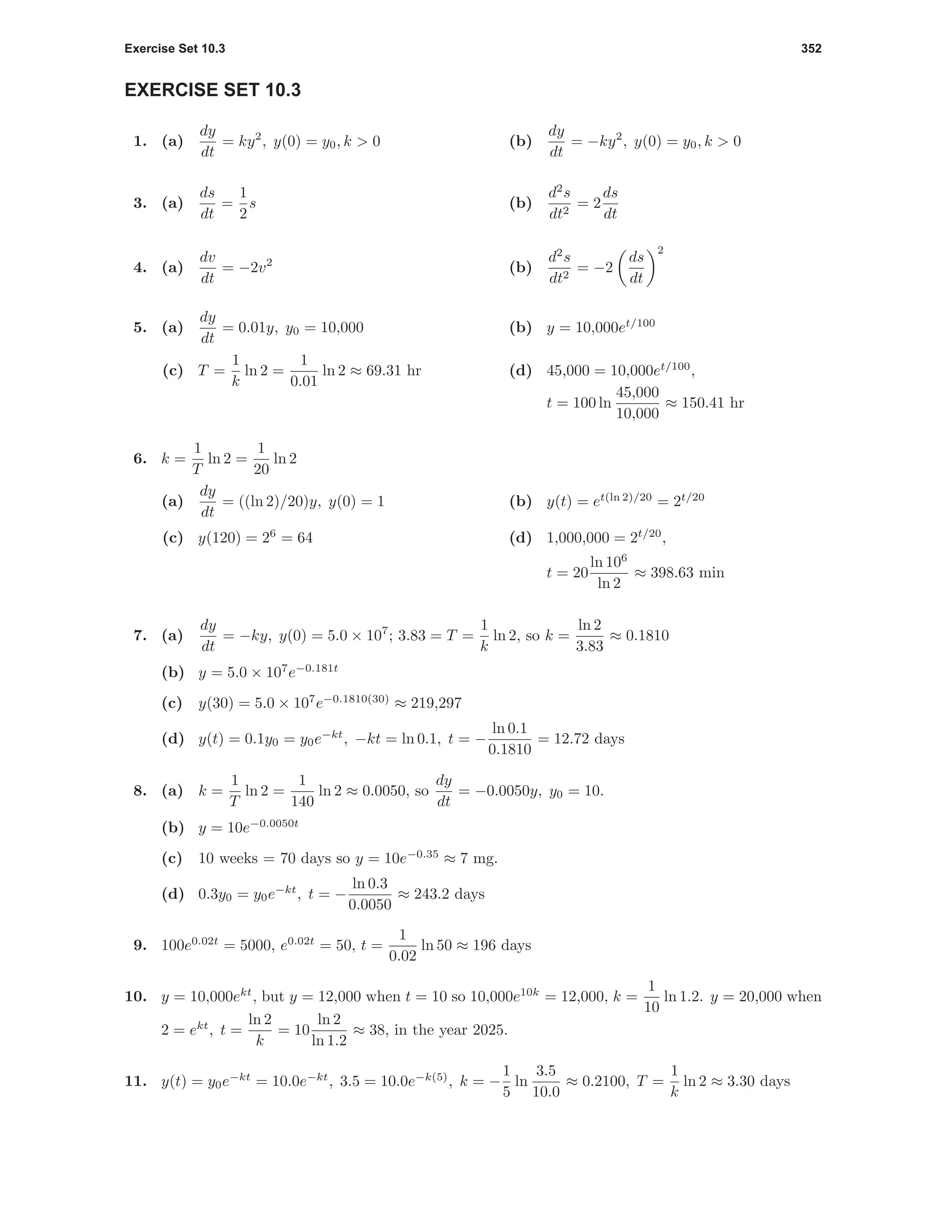 Exercise Set 10.3 352
EXERCISE SET 10.3
1. (a)
dy
dt
= ky2
, y(0) = y0, k > 0 (b)
dy
dt
= −ky2
, y(0) = y0, k > 0
3. (a)
ds
dt
=
1
2
s (b)
d2
s
dt2
= 2
ds
dt
4. (a)
dv
dt
= −2v2
(b)
d2
s
dt2
= −2
ds
dt
2
5. (a)
dy
dt
= 0.01y, y0 = 10,000 (b) y = 10,000et/100
(c) T =
1
k
ln 2 =
1
0.01
ln 2 ≈ 69.31 hr (d) 45,000 = 10,000et/100
,
t = 100 ln
45,000
10,000
≈ 150.41 hr
6. k =
1
T
ln 2 =
1
20
ln 2
(a)
dy
dt
= ((ln 2)/20)y, y(0) = 1 (b) y(t) = et(ln 2)/20
= 2t/20
(c) y(120) = 26
= 64 (d) 1,000,000 = 2t/20
,
t = 20
ln 106
ln 2
≈ 398.63 min
7. (a)
dy
dt
= −ky, y(0) = 5.0 × 107
; 3.83 = T =
1
k
ln 2, so k =
ln 2
3.83
≈ 0.1810
(b) y = 5.0 × 107
e−0.181t
(c) y(30) = 5.0 × 107
e−0.1810(30)
≈ 219,297
(d) y(t) = 0.1y0 = y0e−kt
, −kt = ln 0.1, t = −
ln 0.1
0.1810
= 12.72 days
8. (a) k =
1
T
ln 2 =
1
140
ln 2 ≈ 0.0050, so
dy
dt
= −0.0050y, y0 = 10.
(b) y = 10e−0.0050t
(c) 10 weeks = 70 days so y = 10e−0.35
≈ 7 mg.
(d) 0.3y0 = y0e−kt
, t = −
ln 0.3
0.0050
≈ 243.2 days
9. 100e0.02t
= 5000, e0.02t
= 50, t =
1
0.02
ln 50 ≈ 196 days
10. y = 10,000ekt
, but y = 12,000 when t = 10 so 10,000e10k
= 12,000, k =
1
10
ln 1.2. y = 20,000 when
2 = ekt
, t =
ln 2
k
= 10
ln 2
ln 1.2
≈ 38, in the year 2025.
11. y(t) = y0e−kt
= 10.0e−kt
, 3.5 = 10.0e−k(5)
, k = −
1
5
ln
3.5
10.0
≈ 0.2100, T =
1
k
ln 2 ≈ 3.30 days
 