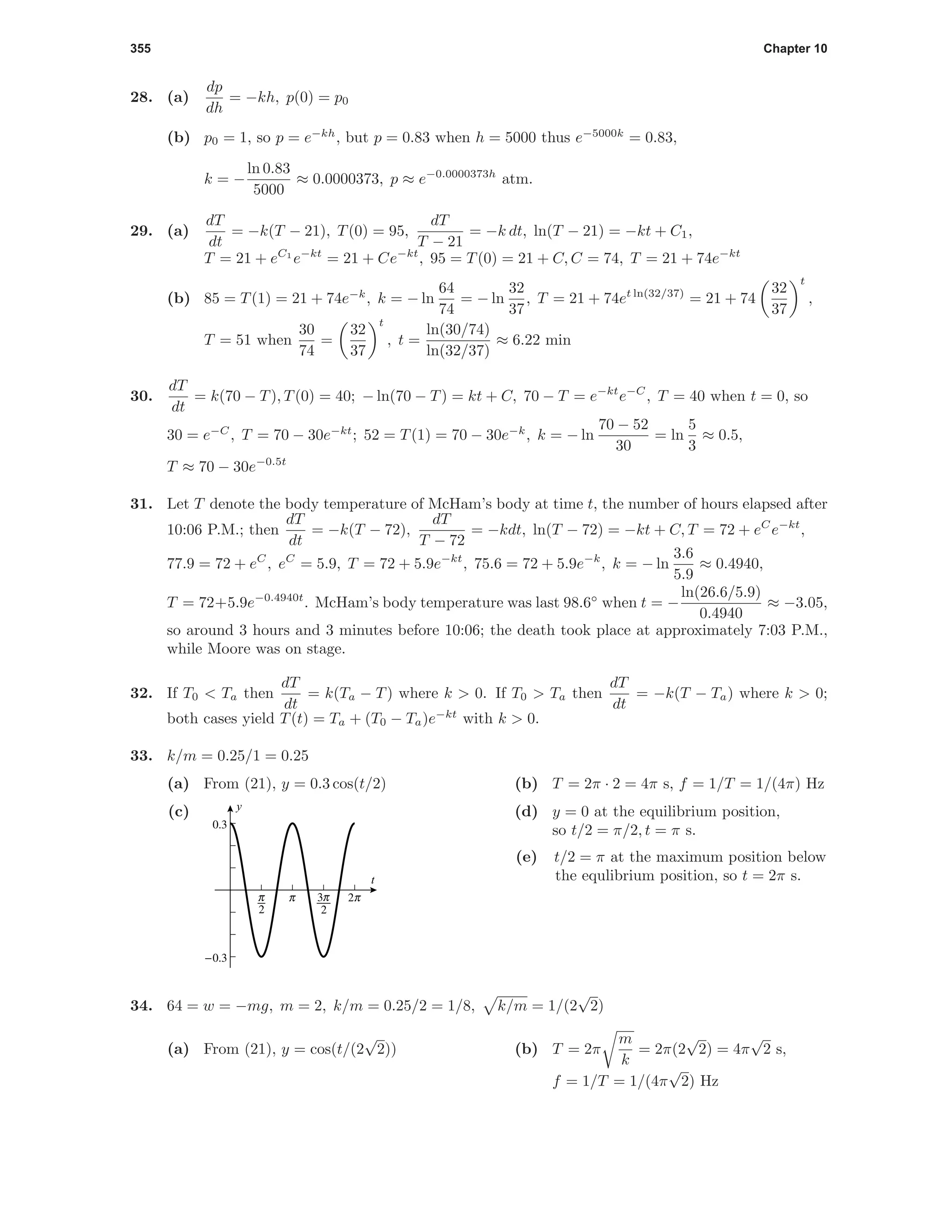 355 Chapter 10
28. (a)
dp
dh
= −kh, p(0) = p0
(b) p0 = 1, so p = e−kh
, but p = 0.83 when h = 5000 thus e−5000k
= 0.83,
k = −
ln 0.83
5000
≈ 0.0000373, p ≈ e−0.0000373h
atm.
29. (a)
dT
dt
= −k(T − 21), T(0) = 95,
dT
T − 21
= −k dt, ln(T − 21) = −kt + C1,
T = 21 + eC1
e−kt
= 21 + Ce−kt
, 95 = T(0) = 21 + C, C = 74, T = 21 + 74e−kt
(b) 85 = T(1) = 21 + 74e−k
, k = − ln
64
74
= − ln
32
37
, T = 21 + 74et ln(32/37)
= 21 + 74
32
37
t
,
T = 51 when
30
74
=
32
37
t
, t =
ln(30/74)
ln(32/37)
≈ 6.22 min
30.
dT
dt
= k(70 − T), T(0) = 40; − ln(70 − T) = kt + C, 70 − T = e−kt
e−C
, T = 40 when t = 0, so
30 = e−C
, T = 70 − 30e−kt
; 52 = T(1) = 70 − 30e−k
, k = − ln
70 − 52
30
= ln
5
3
≈ 0.5,
T ≈ 70 − 30e−0.5t
31. Let T denote the body temperature of McHam’s body at time t, the number of hours elapsed after
10:06 P.M.; then
dT
dt
= −k(T − 72),
dT
T − 72
= −kdt, ln(T − 72) = −kt + C, T = 72 + eC
e−kt
,
77.9 = 72 + eC
, eC
= 5.9, T = 72 + 5.9e−kt
, 75.6 = 72 + 5.9e−k
, k = − ln
3.6
5.9
≈ 0.4940,
T = 72+5.9e−0.4940t
. McHam’s body temperature was last 98.6◦
when t = −
ln(26.6/5.9)
0.4940
≈ −3.05,
so around 3 hours and 3 minutes before 10:06; the death took place at approximately 7:03 P.M.,
while Moore was on stage.
32. If T0 < Ta then
dT
dt
= k(Ta − T) where k > 0. If T0 > Ta then
dT
dt
= −k(T − Ta) where k > 0;
both cases yield T(t) = Ta + (T0 − Ta)e−kt
with k > 0.
33. k/m = 0.25/1 = 0.25
(a) From (21), y = 0.3 cos(t/2) (b) T = 2π · 2 = 4π s, f = 1/T = 1/(4π) Hz
(c)
6
c
i
o
-0.3
0.3
t
y
(d) y = 0 at the equilibrium position,
so t/2 = π/2, t = π s.
(e) t/2 = π at the maximum position below
the equlibrium position, so t = 2π s.
34. 64 = w = −mg, m = 2, k/m = 0.25/2 = 1/8, k/m = 1/(2
√
2)
(a) From (21), y = cos(t/(2
√
2)) (b) T = 2π
m
k
= 2π(2
√
2) = 4π
√
2 s,
f = 1/T = 1/(4π
√
2) Hz
 