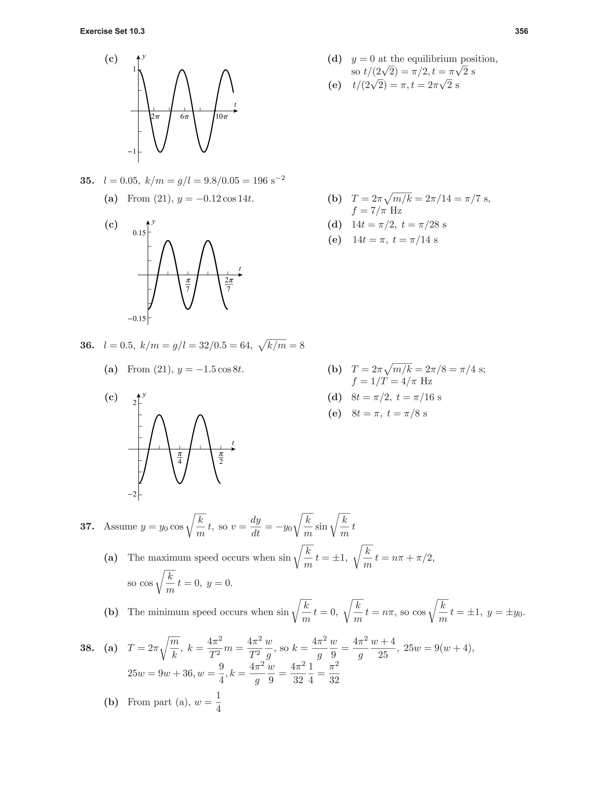 Exercise Set 10.3 356
(c)
-1
1
t
y
2p 6p 10p
(d) y = 0 at the equilibrium position,
so t/(2
√
2) = π/2, t = π
√
2 s
(e) t/(2
√
2) = π, t = 2π
√
2 s
35. l = 0.05, k/m = g/l = 9.8/0.05 = 196 s−2
(a) From (21), y = −0.12 cos 14t. (b) T = 2π m/k = 2π/14 = π/7 s,
f = 7/π Hz
(c)
-0.15
0.15
t
y
π
7
π
7
2
(d) 14t = π/2, t = π/28 s
(e) 14t = π, t = π/14 s
36. l = 0.5, k/m = g/l = 32/0.5 = 64, k/m = 8
(a) From (21), y = −1.5 cos 8t. (b) T = 2π m/k = 2π/8 = π/4 s;
f = 1/T = 4/π Hz
(c)
3 6
-2
2
t
y
(d) 8t = π/2, t = π/16 s
(e) 8t = π, t = π/8 s
37. Assume y = y0 cos
k
m
t, so v =
dy
dt
= −y0
k
m
sin
k
m
t
(a) The maximum speed occurs when sin
k
m
t = ±1,
k
m
t = nπ + π/2,
so cos
k
m
t = 0, y = 0.
(b) The minimum speed occurs when sin
k
m
t = 0,
k
m
t = nπ, so cos
k
m
t = ±1, y = ±y0.
38. (a) T = 2π
m
k
, k =
4π2
T2
m =
4π2
T2
w
g
, so k =
4π2
g
w
9
=
4π2
g
w + 4
25
, 25w = 9(w + 4),
25w = 9w + 36, w =
9
4
, k =
4π2
g
w
9
=
4π2
32
1
4
=
π2
32
(b) From part (a), w =
1
4
 