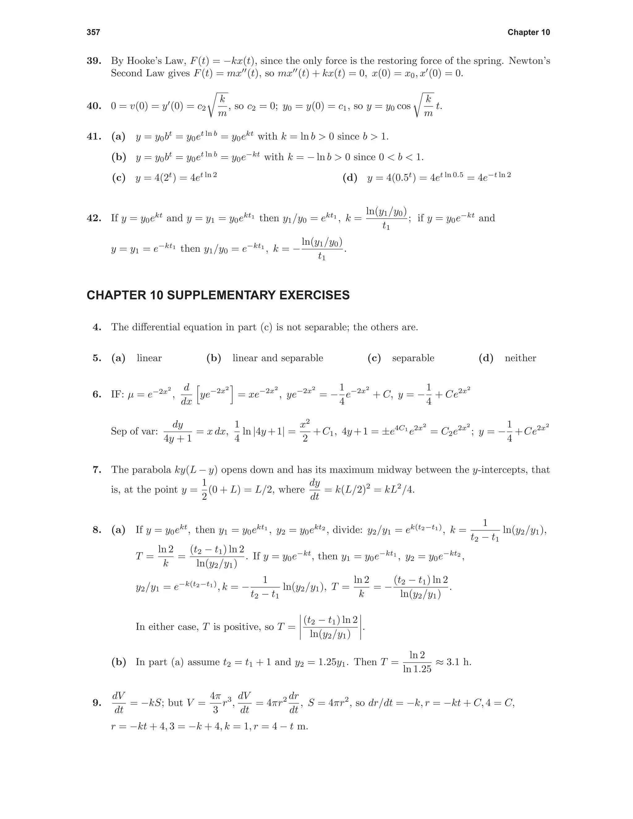 357 Chapter 10
39. By Hooke’s Law, F(t) = −kx(t), since the only force is the restoring force of the spring. Newton’s
Second Law gives F(t) = mx (t), so mx (t) + kx(t) = 0, x(0) = x0, x (0) = 0.
40. 0 = v(0) = y (0) = c2
k
m
, so c2 = 0; y0 = y(0) = c1, so y = y0 cos
k
m
t.
41. (a) y = y0bt
= y0et ln b
= y0ekt
with k = ln b > 0 since b > 1.
(b) y = y0bt
= y0et ln b
= y0e−kt
with k = − ln b > 0 since 0 < b < 1.
(c) y = 4(2t
) = 4et ln 2
(d) y = 4(0.5t
) = 4et ln 0.5
= 4e−t ln 2
42. If y = y0ekt
and y = y1 = y0ekt1
then y1/y0 = ekt1
, k =
ln(y1/y0)
t1
; if y = y0e−kt
and
y = y1 = e−kt1
then y1/y0 = e−kt1
, k = −
ln(y1/y0)
t1
.
CHAPTER 10 SUPPLEMENTARY EXERCISES
4. The diﬀerential equation in part (c) is not separable; the others are.
5. (a) linear (b) linear and separable (c) separable (d) neither
6. IF: µ = e−2x2
,
d
dx
ye−2x2
= xe−2x2
, ye−2x2
= −
1
4
e−2x2
+ C, y = −
1
4
+ Ce2x2
Sep of var:
dy
4y + 1
= x dx,
1
4
ln |4y +1| =
x2
2
+C1, 4y +1 = ±e4C1
e2x2
= C2e2x2
; y = −
1
4
+Ce2x2
7. The parabola ky(L − y) opens down and has its maximum midway between the y-intercepts, that
is, at the point y =
1
2
(0 + L) = L/2, where
dy
dt
= k(L/2)2
= kL2
/4.
8. (a) If y = y0ekt
, then y1 = y0ekt1
, y2 = y0ekt2
, divide: y2/y1 = ek(t2−t1)
, k =
1
t2 − t1
ln(y2/y1),
T =
ln 2
k
=
(t2 − t1) ln 2
ln(y2/y1)
. If y = y0e−kt
, then y1 = y0e−kt1
, y2 = y0e−kt2
,
y2/y1 = e−k(t2−t1)
, k = −
1
t2 − t1
ln(y2/y1), T =
ln 2
k
= −
(t2 − t1) ln 2
ln(y2/y1)
.
In either case, T is positive, so T =
(t2 − t1) ln 2
ln(y2/y1)
.
(b) In part (a) assume t2 = t1 + 1 and y2 = 1.25y1. Then T =
ln 2
ln 1.25
≈ 3.1 h.
9.
dV
dt
= −kS; but V =
4π
3
r3
,
dV
dt
= 4πr2 dr
dt
, S = 4πr2
, so dr/dt = −k, r = −kt + C, 4 = C,
r = −kt + 4, 3 = −k + 4, k = 1, r = 4 − t m.
 