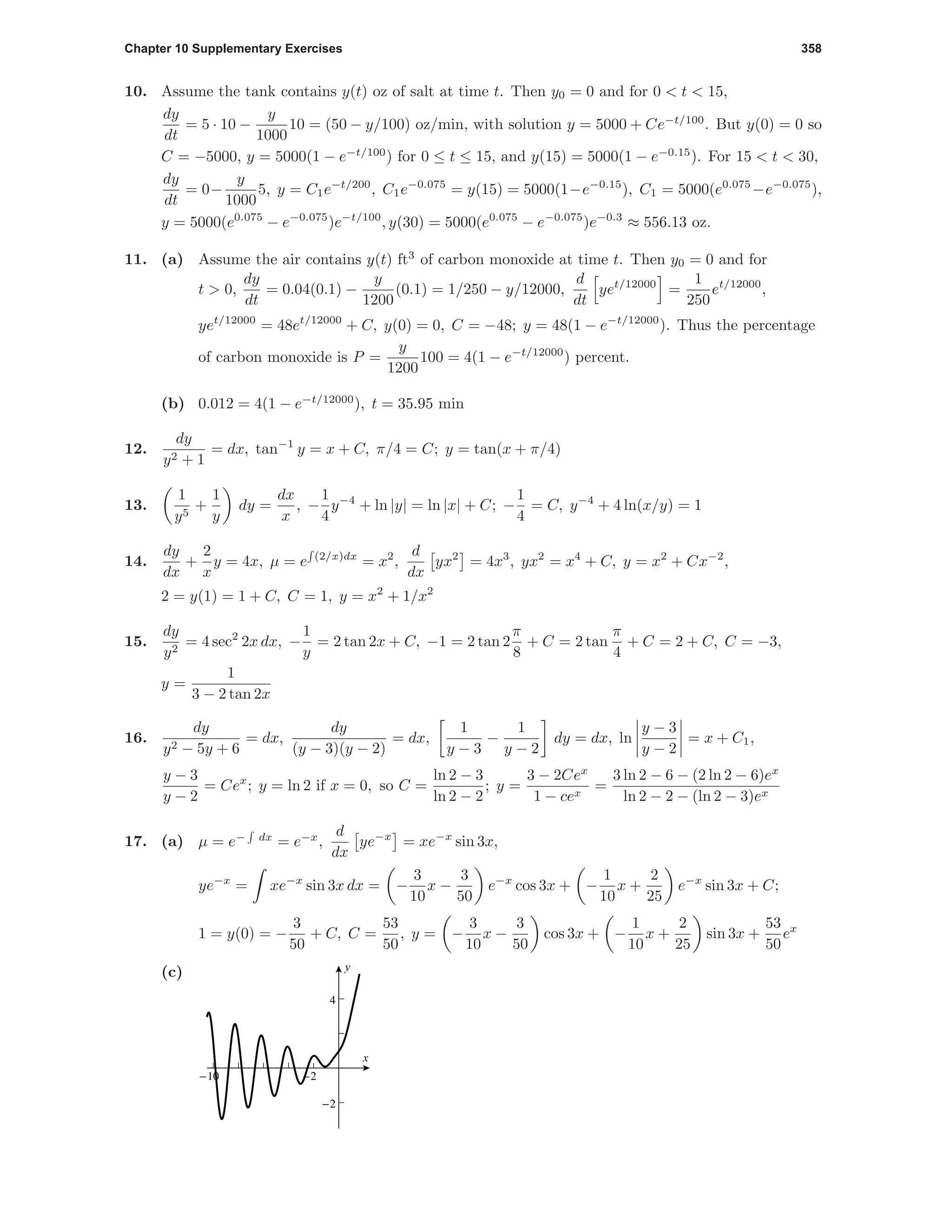 Chapter 10 Supplementary Exercises 358
10. Assume the tank contains y(t) oz of salt at time t. Then y0 = 0 and for 0 < t < 15,
dy
dt
= 5 · 10 −
y
1000
10 = (50 − y/100) oz/min, with solution y = 5000 + Ce−t/100
. But y(0) = 0 so
C = −5000, y = 5000(1 − e−t/100
) for 0 ≤ t ≤ 15, and y(15) = 5000(1 − e−0.15
). For 15 < t < 30,
dy
dt
= 0−
y
1000
5, y = C1e−t/200
, C1e−0.075
= y(15) = 5000(1−e−0.15
), C1 = 5000(e0.075
−e−0.075
),
y = 5000(e0.075
− e−0.075
)e−t/100
, y(30) = 5000(e0.075
− e−0.075
)e−0.3
≈ 556.13 oz.
11. (a) Assume the air contains y(t) ft3
of carbon monoxide at time t. Then y0 = 0 and for
t > 0,
dy
dt
= 0.04(0.1) −
y
1200
(0.1) = 1/250 − y/12000,
d
dt
yet/12000
=
1
250
et/12000
,
yet/12000
= 48et/12000
+ C, y(0) = 0, C = −48; y = 48(1 − e−t/12000
). Thus the percentage
of carbon monoxide is P =
y
1200
100 = 4(1 − e−t/12000
) percent.
(b) 0.012 = 4(1 − e−t/12000
), t = 35.95 min
12.
dy
y2 + 1
= dx, tan−1
y = x + C, π/4 = C; y = tan(x + π/4)
13.
1
y5
+
1
y
dy =
dx
x
, −
1
4
y−4
+ ln |y| = ln |x| + C; −
1
4
= C, y−4
+ 4 ln(x/y) = 1
14.
dy
dx
+
2
x
y = 4x, µ = e (2/x)dx
= x2
,
d
dx
yx2
= 4x3
, yx2
= x4
+ C, y = x2
+ Cx−2
,
2 = y(1) = 1 + C, C = 1, y = x2
+ 1/x2
15.
dy
y2
= 4 sec2
2x dx, −
1
y
= 2 tan 2x + C, −1 = 2 tan 2
π
8
+ C = 2 tan
π
4
+ C = 2 + C, C = −3,
y =
1
3 − 2 tan 2x
16.
dy
y2 − 5y + 6
= dx,
dy
(y − 3)(y − 2)
= dx,
1
y − 3
−
1
y − 2
dy = dx, ln
y − 3
y − 2
= x + C1,
y − 3
y − 2
= Cex
; y = ln 2 if x = 0, so C =
ln 2 − 3
ln 2 − 2
; y =
3 − 2Cex
1 − cex
=
3 ln 2 − 6 − (2 ln 2 − 6)ex
ln 2 − 2 − (ln 2 − 3)ex
17. (a) µ = e− dx
= e−x
,
d
dx
ye−x
= xe−x
sin 3x,
ye−x
= xe−x
sin 3x dx = −
3
10
x −
3
50
e−x
cos 3x + −
1
10
x +
2
25
e−x
sin 3x + C;
1 = y(0) = −
3
50
+ C, C =
53
50
, y = −
3
10
x −
3
50
cos 3x + −
1
10
x +
2
25
sin 3x +
53
50
ex
(c)
-10 -2
-2
4
x
y
 