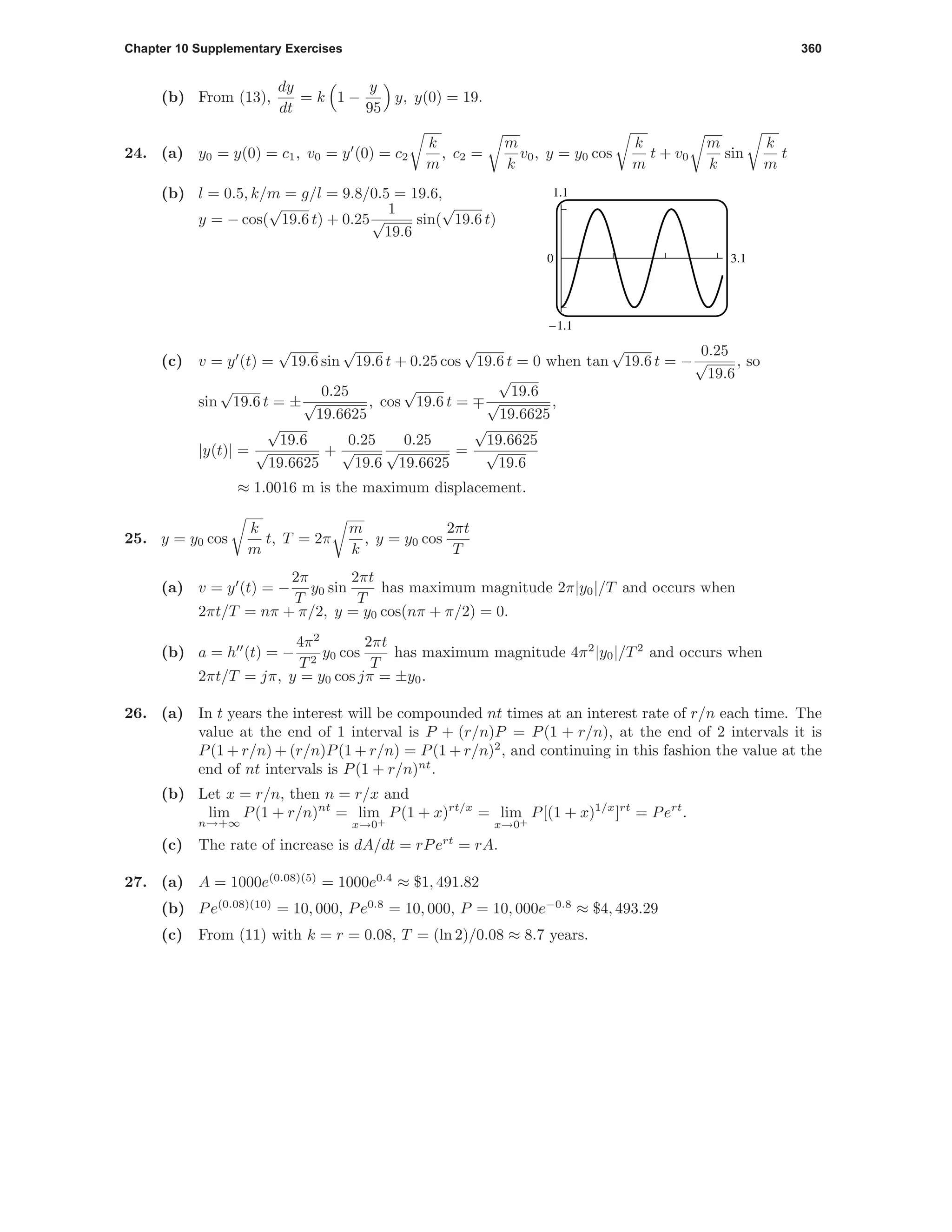 Chapter 10 Supplementary Exercises 360
(b) From (13),
dy
dt
= k 1 −
y
95
y, y(0) = 19.
24. (a) y0 = y(0) = c1, v0 = y (0) = c2
k
m
, c2 =
m
k
v0, y = y0 cos
k
m
t + v0
m
k
sin
k
m
t
1.1
-1.1
0 3.1
(b) l = 0.5, k/m = g/l = 9.8/0.5 = 19.6,
y = − cos(
√
19.6 t) + 0.25
1
√
19.6
sin(
√
19.6 t)
(c) v = y (t) =
√
19.6 sin
√
19.6 t + 0.25 cos
√
19.6 t = 0 when tan
√
19.6 t = −
0.25
√
19.6
, so
sin
√
19.6 t = ±
0.25
√
19.6625
, cos
√
19.6 t =
√
19.6
√
19.6625
,
|y(t)| =
√
19.6
√
19.6625
+
0.25
√
19.6
0.25
√
19.6625
=
√
19.6625
√
19.6
≈ 1.0016 m is the maximum displacement.
25. y = y0 cos
k
m
t, T = 2π
m
k
, y = y0 cos
2πt
T
(a) v = y (t) = −
2π
T
y0 sin
2πt
T
has maximum magnitude 2π|y0|/T and occurs when
2πt/T = nπ + π/2, y = y0 cos(nπ + π/2) = 0.
(b) a = h (t) = −
4π2
T2
y0 cos
2πt
T
has maximum magnitude 4π2
|y0|/T2
and occurs when
2πt/T = jπ, y = y0 cos jπ = ±y0.
26. (a) In t years the interest will be compounded nt times at an interest rate of r/n each time. The
value at the end of 1 interval is P + (r/n)P = P(1 + r/n), at the end of 2 intervals it is
P(1 + r/n) + (r/n)P(1 + r/n) = P(1 + r/n)2
, and continuing in this fashion the value at the
end of nt intervals is P(1 + r/n)nt
.
(b) Let x = r/n, then n = r/x and
lim
n→+∞
P(1 + r/n)nt
= lim
x→0+
P(1 + x)rt/x
= lim
x→0+
P[(1 + x)1/x
]rt
= Pert
.
(c) The rate of increase is dA/dt = rPert
= rA.
27. (a) A = 1000e(0.08)(5)
= 1000e0.4
≈ $1, 491.82
(b) Pe(0.08)(10)
= 10, 000, Pe0.8
= 10, 000, P = 10, 000e−0.8
≈ $4, 493.29
(c) From (11) with k = r = 0.08, T = (ln 2)/0.08 ≈ 8.7 years.
 